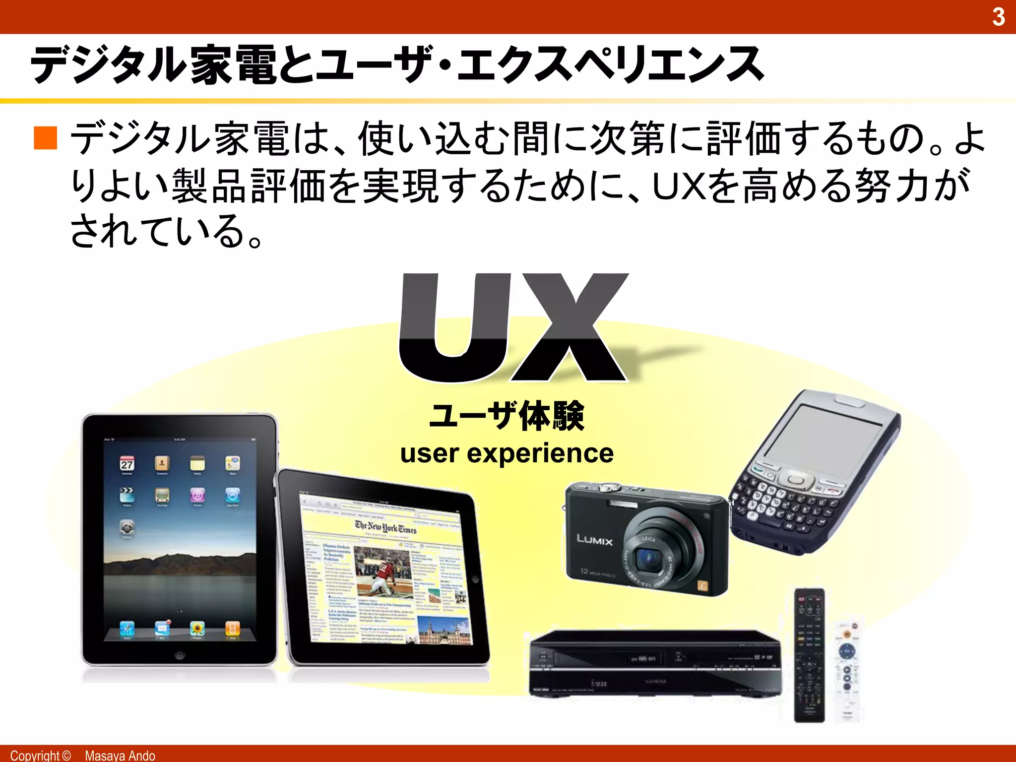 3

   デジタル家電とユーザ・エクスペリエンス
    デジタル家電は、使い込む間に次第に評価するもの。よ
     りよい製品評価を実現するために、ＵＸを高める努力が
     されている。



                              ユーザ体験
                            user experience




Copyright ©   Masaya Ando
 