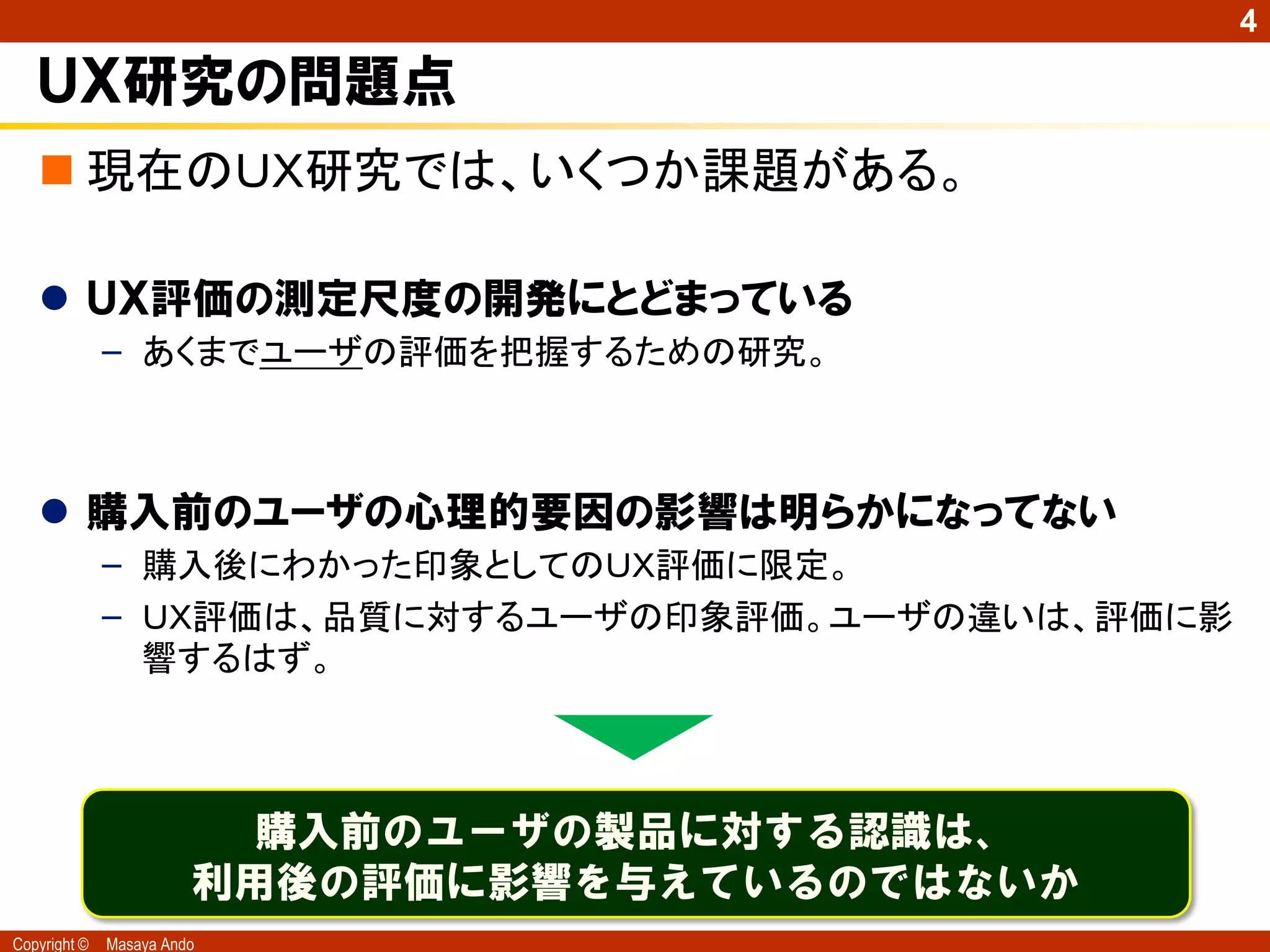 4

   ＵＸ研究の問題点
    現在のＵＸ研究では、いくつか課題がある。

    ＵＸ評価の測定尺度の開発にとどまっている
              – あくまでユーザの評価を把握するための研究。



    購入前のユーザの心理的要因の影響は明らかになってない
              – 購入後にわかった印象としてのＵＸ評価に限定。
              – ＵＸ評価は、品質に対するユーザの印象評価。ユーザの違いは、評価に影
                響するはず。



                          購入前のユーザの製品に対する認識は、
                        利用後の評価に影響を与えているのではないか
Copyright ©   Masaya Ando
 