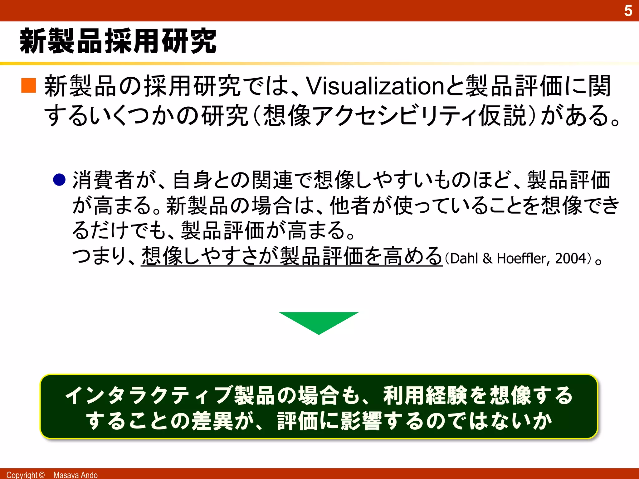 5

   新製品採用研究
    新製品の採用研究では、Visualizationと製品評価に関
     するいくつかの研究（想像アクセシビリティ仮説）がある。

               消費者が、自身との関連で想像しやすいものほど、製品評価
                が高まる。新製品の場合は、他者が使っていることを想像でき
                るだけでも、製品評価が高まる。
                つまり、想像しやすさが製品評価を高める（Dahl & Hoeffler, 2004）。




                インタラクティブ製品の場合も、利用経験を想像する
                 することの差異が、評価に影響するのではないか

Copyright ©   Masaya Ando
 
