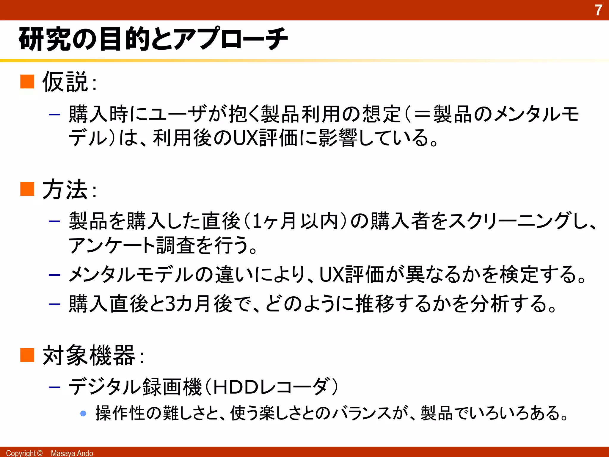 7

   研究の目的とアプローチ
    仮説：
              – 購入時にユーザが抱く製品利用の想定（＝製品のメンタルモ
                デル）は、利用後のUX評価に影響している。

    方法：
              – 製品を購入した直後（1ヶ月以内）の購入者をスクリーニングし、
                アンケート調査を行う。
              – メンタルモデルの違いにより、UX評価が異なるかを検定する。
              – 購入直後と3カ月後で、どのように推移するかを分析する。

    対象機器：
              – デジタル録画機（ＨＤＤレコーダ）
                     • 操作性の難しさと、使う楽しさとのバランスが、製品でいろいろある。

Copyright ©   Masaya Ando
 