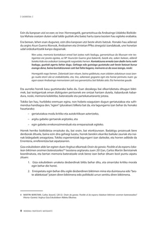 8 · MEMORIA PARTEKATU BATERANTZ
| SARRERA |
Ezin du kanpoan utzi ez ezer, ez inor. Horrexegatik, garrantzitsua da Andoaingo Udaleko Bizikide-
tza Mahaia osatzen duten udal talde guztiek aho batez hartu izana txosten hau egiteko erabakia.
Era berean, lehen esan dugunez, ezin dira kanpoan utzi beste ahots batzuk. Honako hau adierazi
du argiro Asun Guerra Alonsok, Andoainen eta Urnietan PPko zinegotzi izandakoak, une honetan
udal ordezkaritzatik kanpo dagoenak:
Nire ustez, memoria kontakizun erreal bat izatea nahi badugu, garrantzitsua da liburuan nire tes-
tigantza ere jasota egotea, ez Mª Asunción Guerra gisa bakarrik, baizik eta, azken batean, alderdi
bateko kide eta ordezkari izateagatik nagoelako hemen. Kontakizuna erreala izan dadin lortu nahi
badugu, guztiok agertu behar dugu. Gehiago edo gutxiago gustatuko zait beste batzuei buruz
esango dena, baina kontakizunean zati bat falta bagara, memoria ez da osoa izango, noski.
Horregatik nago hemen. Zalantzak izan nituen, baina galdetuta, esan zidaten askatasun osoa izan-
go nuela etorri ala ez erabakitzeko, eta, tira, azkenean gogoeta egin eta horixe pentsatu nuen: gu
egon ezean Andoaingo memoriaren zati oso garrantzitsu bat faltako zela. Eta hementxe gaude.
Eta aurreko horrek kasu guztietarako balio du. Esan dezakegu bai elkarrizketatu ditugun bikti-
mek, bai testigantzak eman dizkiguten pertsonek ere ontzat hartzen dutela, ñabardurak ñabar-
dura, noski, memoria kolektibo, bateratzaile eta partekatuetarantz jotzea.
Tokiko lan hau, hurbileko eremuan egina, non hobeto ezagutzen dugun gertatutakoa eta sufri-
mendua handiagoa den,“egien”(pluralean) bilketa bat da, eta lagungarria izan behar du honako
hauetarako:
–– gertatutakoa modu kritiko eta autokritikoan aztertzeko,
–– argitu gabeko gertaerak argitzeko, eta
–– egin gabeko errekonozimenduak eta erreparazioak egiteko.
Horrek herriko bizikidetza erraztuko du, bai orain, bai etorkizunean. Badakigu prozesuak bere
denborak dituela, baina ezin dira gehiegi luzatu, horrek berekin ekarriko bailuke zauriak eta irai-
nak bidegabeki areagotzea. Tokiko esperientziak lagungarri izan daitezke, eta horren adibide da
Errenteria, erreferentzia bat aipatzearren.
Giza eskubideen alde lan egiten duen Argituz elkarteak Orain da garaia. Posible al da esparru loka-
lean biktimen oroimen bateratzailea?8
txostena argitaratu zuen 2012an, Carlos Martin Beristainek
koordinatuta, eta bertan memoria bateratzaile orok berez izan behar dituen bost puntu aipatu
zituen:
1.	 Giza eskubideen urraketa desberdinak bildu behar ditu, eta oinarrizko kritika morala
egin behar die horiei.
2.	 Errespetatu egin behar ditu egile desberdinen biktimen mina eta duintasuna edo“bes-
te aldekotzat”jotzen diren biktimena edo politikoki urrun sentitu diren biktimena.
8	 MARTIN BERISTAIN, Carlos (koord.) (2012). Orain da garaia. Posible al da esparru lokalean biktimen oroimen bateratzailea?
Vitoria–Gasteiz: Argituz Giza Eskubideen Aldeko Elkartea.
 