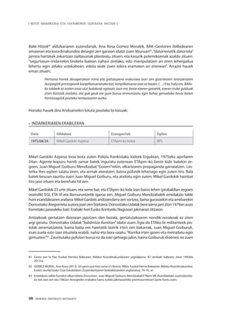 98 · MEMORIA PARTEKATU BATERANTZ
| BESTE INDARKERIA ETA SUFRIMENDU GERTAERA BATZUK |
Bake Hitzak81
aldizkariaren zuzendariak, Ana Rosa Gomez Moralek, BAK–Gestoren ibilbidearen
amaieran eta koordinakundea desegin zen garaian idatzi zuen liburuan82
,“datorrenetik datorrela”
jarrera hartzeak zekartzan zailtasunak planteatu zituen, eta kasurik polemikoenak azaldu zituen:
“segurtasun–indarrekin tiroketa batean nahasi zirelako, edo manipulatzen ari ziren lehergailua
lehertu egin zelako ustekabean, edota xede zuen tokira eramaten ari zirenean”. Arrazoi hauek
eman zituen:
Pertsona horiek desagertzean mina eta gaitzespena erakustea izan zen gizartearen onespenaren
ikuspegitikprintzipiorikkonplikatuenetakobat,konplikatuenaizanezbazen.(…)Eta,halaere,BAKe-
ko taldeek ez zioten inoiz utzi halakoak egiteari; izan ere, beste ezeren gainetik, ezeren truke galduak
ziren bizitzak zirelako, eta guk geuk ere gure burua immunizatu egin behar genuelako beste baten
heriotzagatik pozteko tentazioaren aurka.
Honako hauek dira Andoainekin lotuta jasotako bi kasuak:
•  Indarkeriaren erabileran
Data Hildakoa Ezaugarriak Egilea
1975/04/24 Mikel Gardoki Azpiroz ETApm-ko kidea BPS
Mikel Gardoki Azpiroz tiroz bota zuten Polizia frankistako kideek Ergobian, 1975eko apirilaren
24an. Agente kopuru handi samar batek inguratu zutenean ETApm–ko beste kide batekin ze-
goen, Juan Miguel Goiburu Mendizabal “Goierri”rekin, elkartearen propaganda garraiatzen. Las-
terka ihes egiten saiatu ziren, eta armak ateratzen, baina poliziek lehenago egin zuten tiro. Bala
batek besoan zauritu zuen Juan Miguel Goiburu, eta atxilotu egin zuten; Mikel Gardokik hainbat
tiro jaso zituen eta berehala hil zen.
Mikel Gardokik 23 urte zituen, eta seme bat, eta ETApm–ko kide izan baino lehen (probaldian zegoen
oraindik) EGI, ETA VI eta Barnuruntzetik igaroa zen, Miguel Goiburu Mendizabalek erredakzio talde
honiesandakoarenarabera.MikelGardokiandoaindarrazensortzez,bainagurasoekinetaarrebarekin
DonostiakoAtegorrietaauzorajoanzenbizitzera.DonostiakoUdalakbereizenajarrizion1979anauzo
horretako pasealeku bati. Erabaki hori Eusko Kontseilu Nagusiari jakinarazi zitzaion.
Antzekoak gertatzen direnean jazotzen den bezala, gertatutakoaren nondik norakoak ez ziren
argi geratu. Donostiako Udalak “baldintza ilunetan”idatzi zuen. Egia da ETAko bi militanteek pis-
tolak zeramatzatela, baina baita ere haietatik bizirik irten zen bakarrak, Juan Miguel Goiburuk,
esan zuela ezin izan zituztela erabili, nahiz eta bera saiatu.“Korrika irten ginen eta metrailatu egin
gintuzten”83
. Zauritutako poliziari buruz ez da ezer gehiago jakin, baina Goiburuk dioenez, ez zuen
81	 Gesto por la Paz, Euskal Herriko Bakearen Aldeko Koordinakundearen argitalpena. 87 zenbaki kaleratu ziren 1992tik
2013ra.
82	 GOMEZ MORAL, Ana Rosa (2013). Un gesto que hizo sonar el silencio. Bilbo: Euskal Herria Bakearen Aldeko Koordinakundea.
Eusko Jaurlaritzako Giza Eskubideen Zuzendaritzaren lankidetzarekin argitaratua, 74-76. or.
83	 Erredakzio talde honekin elkarrizketa Donostian. Juan Miguel Goiburu Mendizabal ETApm VII. Asanbladako zuzendarieta-
ko bat izan zen eta 1982an desegiteko erabakia hartu zutela jakinarazteko prentsaurrekoan parte hartu zuen.
 