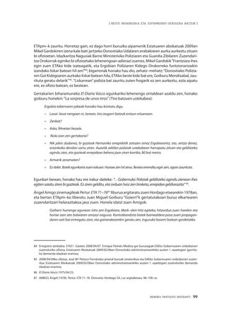 MEMORIA PARTEKATU BATERANTZ · 99
| BESTE INDARKERIA ETA SUFRIMENDU GERTAERA BATZUK |
ETApm–k zauritu. Horretaz gain, ez dago horri buruzko aipamenik Estatuaren abokatuak 2009an
Mikel Gardokiren izena kale bati jartzeko Donostiako Udalaren erabakiaren aurka aurkeztu zituen
bi ofizioetan. Idazkaritza Nagusiak Barne Ministerioko Poliziaren eta Guardia Zibilaren Zuzendari-
tza Orokorrak eginiko bi ofizioetako lehenengoan adierazi zuenez, Mikel Gardokik“Frantziara ihes
egin zuen ETAko kide izateagatik, eta Ergobian Poliziaren Kidego Orokorreko funtzionarioekin
izandako liskar batean hil zen”84
; bigarrenak honako hau dio, zehatz–mehatz:“Donostiako Polizia-
ren Goi Kidegoaren aurkako liskar batean hila, ETAko beste kide bat ere, Goiburu Mendizabal, zau-
rituta geratu delarik”85
.“Liskarrean”polizia bat zauritu zuten frogarik ez zen aurkeztu, ezta aipatu
ere, ez ofizio batean, ez bestean.
Gertakarien biharamuneko El Diario Vasco egunkariko lehenengo orrialdean azaldu zen, honako
goiburu honekin:“La sorpresa de unos tiros”(Tiro batzuen ustekabea):
Ergobia tabernaren jabeak honako hau kontatu digu.
–	 Lasai–lasai nengoen ni, lanean, tiro izugarri batzuk entzun nituenean.
–	 Zenbat?
–	 Asko, filmetan bezala.
–	 Nola izan zen gertakaria?
–	 Nik jakin dudanez, bi gazteak Hernaniko errepidetik zetozen oinez Ergobiarantz, eta, antza denez,
estankoko dendan sartu ziren. Auzotik zebilen poliziak ustekabean harrapatu zituen eta gelditzeko
agindu zien, eta gazteak errepidean behera joan ziren korrika, 80 bat metro.
–	 Armarik zeramaten?
–	 Ezdakit.Batekegunkariazueneskuan.Huraxezenhilzena.Besteaerrenditueginzen,agianzaurituta.
Egunkari berean, honako hau ere irakur daiteke: “…Gobernuko Poliziak gelditzeko agindu zienean ihes
egitensaiatuzirenbigazteak.Ezzirengelditu,etaorduanhasizentiroketa,errepideageldiarazita” 86
.
Ángel Amigo zinemagileak Pertur.ETA71–7687
liburua argitaratu zuen Hordago etxearekin 1978an,
eta bertan ETApm–ko liberatu Juan Miguel Goiburu “Goierri”k gertatutakoari buruz elkartearen
zuzendaritzari helarazitakoa jaso zuen. Honela idatzi zuen Amigok:
Goiherri hurrengo egunean iritsi zen Ergobiara, Mark–ekin hitz egiteko; hitzordua zuen harekin eta
horixe izan zen bidaiaren arrazoi nagusia. Kontrabandista batek barnealdera pasa zuen propagan-
daren zati bat entregatu zion, eta gainerakoarekin geratu zen, inguruko baserri batean gordetzeko.
84	 Erregistro zenbakia: 37651. Gasteiz 2008/04/07. Enrique Pamiés Medina goi buruzagiak EAEko Gobernuaren ordezkariari
zuzenduriko ofizioa, Estatuaren Abokatuak 2009/02/06an Donostiako administrazioarekiko auzien 1. epaitegiari igorrita-
ko demanda idazkian erantsia.
85	 2008/04/09ko ofizioa, José Mª Petisco Fernández jeneral buruak sinaturikoa eta EAEko Gobernuaren ordezkariari zuzen-
dua, Estatuaren Abokatuak 2009/02/06an Donostiako administrazioarekiko auzien 1. epaitegiari zuzenduriko demanda
idazkian erantsia.
86	 El Diario Vasco 1975/04/25.
87	 AMIGO, Ángel (1978). Pertur. ETA 71–76. Donostia: Hordago SA, Lur argitaletxea, 98–100. or.
 