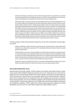 100 · MEMORIA PARTEKATU BATERANTZ
| BESTE INDARKERIA ETA SUFRIMENDU GERTAERA BATZUK |
Goiherri hurbil dagoen postontzira zuzentzen denean propagandaren furgonetarekin, ziztu bizian
eta poliziaz beteta zihoan auto batekin gurutzatu zen, baino ez zion garrantzirik eman eta lasai ja-
rraitu zuen Gardokirekin. Gero Ergobiara itzuli ziren berriz, eta han bazkaldu zuten.
Tabernatik irtetean, metro gutxira zeuden eta Marietta bana zeramaten bi gizonek gelditzeko esan zie-
ten. Kontrako alderantz korri egiteari ekin aurretik, Poliziak lekua inguratu zuela ikusi ahal izan zuten.
Goiherri jakaren patrikan zeraman 7,65eko pistola ateratzen saiatu zen, baina ezinezko izan zitzaion,
propaganda deskargatzerakoan kremailera itxita utzi baitzuen hura ez erortzeko. Tiro sortetako batek
bete–betean eman zien, eta erortzen ari zela, Goiherrik arma ateratzea lortu zuen. Lurrean zela, lagu-
na min keinuak egiten eta berehala hiltzen ikusi zuen. Goiherrik bere buruari tiro egitea pentsatu zuen.
Ondoren hildakoarena egitea eta hurbiltzen ari ziren poliziak ezustekoan harrapatzea pentsatu zuen.
Orduan Garratz eta Oxobiren erorketaz oroitu zen, Bilbon, eta errenditzea erabaki zuen, zaurituta ze-
goenez, galdeketarik egingo ez ziotela pentsatuta. Ezin izan zuen aukera gehiago aztertzen jarraitu,
bota batek aurpegia zapaldu baitzion eta beste bik zabalduta zituen eskuak. Hantxe bertan arakatu
zuten eta 9ko luzerako beste pistola kendu zioten. Segundo gutxitan gertatu zen guztia.
1975eko apirilaren 25eko ABC egunkariak Europa Press–ek eta Cifra–k banaturiko oharrak argita-
ratu zituen:
Albiste estraofizialen arabera (Donostian ezarritako prentsa korrespontsalei ez diete polizia etxera
hurbiltzen utzi), adierazitako bi gizonak, ETA V. Asanbladako liberatuak, Beizama tabernan zeuden
goizeko bederatzietatik.
Poliziak bazekien horren berri, eta hala, Kidegoko hamabi kide lekura hurbildu eta establezimendua-
ren inguruetan kokatu ziren, bi aktibistak handik atera zain. Goizeko hamar eta erdiak aldera, Gardo-
qui Azpiroz eta Goiburu Mendizábal tabernatik irten ziren; funtzionarioetako batek dokumentazioa
eskatu zion lehenengoari. Berehala, tiroketa bat piztu zen, eta haren ondorioz, adierazitako etakidea
hil zen. Inguruko hormek eta eraikinek 50 bala inpaktu inguru jaso zituzten.
Tiroketaren ondorioz, polizietako bat zauritu zen eta Goiburu Mendizábali beso batean eman zioten.
Goiburu berehala errenditu zen. Guztira hiru pistola eta munizio ugari harrapatu zieten.
Donostiako Udalarekiko auzia
Adierazi bezala, Donostiako Udalak, 1979ko uztailaren 9an eginiko osoko bilkura batean, Atego-
rrieta auzoko kale bati Mikel Gardoki izena jartzea onartu zuen. Plaka bat ere jarri zuten lekuan.
Hogeita hamar urte beranduago, 2008 eta 2010 artean, Udalak, artean PSE–EE eta Alternatiba, eta
Aralar zituenak buru, liskar bat izan zuen Euskadiko Gobernuaren Ordezkaritzarekin. Udalak ez
zituen izena eta plaka kendu nahi, frogak falta zirela eta errugabetasun presuntzioa errespetatu
behar zela esanez (hala, ezin zen esan hildakoa etakidea zenik auzitegiek ez bazuten hala izenda-
tu lehenagotik)88
. Horretaz gain, babesten zuen 4/2008 Legea, Terrorismoaren Biktimei Aitorpena
eta Erreparazioa Egitekoa, 1979ko erabaki bati ezartzea atzeraeraginezko aplikazio bat izango
litzatekeela, eta arau horrek ez zuela halako eraginik Donostiako Udalaren aburuz.
88	 303/08 Errekurtsoa, Donostiako Administrazioarekiko Auzitarako 1. Epaitegiari zuzendua. II. Auziaren muina; 6 eta 7. or.
 