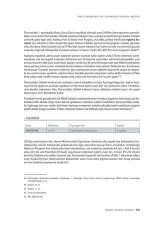 MEMORIA PARTEKATU BATERANTZ · 101
| BESTE INDARKERIA ETA SUFRIMENDU GERTAERA BATZUK |
Donostiako 1. epaitegiko Borja Llona García epaileak adierazi zuen 2009ko bere epaiaren zuzenbi-
deko oinarrietan Donostiako Udalak zioela izendapen hori ustezko etakide bat goratzeko inolako
asmorik gabe egin zela, kidetza hori ez baita inon frogatu, eta aldiz, polizia frankistak egoera ilu-
netan eta askatasun falta izugarriko garai batean hildako pertsona bat gogoan izateko gauzatu
zela, eta dena dela, Gardoki jauna ETAko kide izatea hipotesi bat baino ez zela eta amnistia jasoko
zukeela eraginak hildakoetara luzatzen zituen urriaren 15eko 46/1997 Amnistia Legearen bidez89
.
Alabaina epaileak ulertu zuen kalearen izenari eusteak kalte egiten ziela ETAren biktimen senti-
menduei, eta horregatik Estatuko Administrazio Orokorrak ezarritako administrazioarekiko auzi
errekurtsoaren alde egin zuen bere epaian, ondorioz 30 urte lehenago kale bati Mikel Gardokiren
izena jartzea onartu zuen erabakia bertan behera utzi behar izan zelarik. Nolanahi ere, Estatuaren
Abokatuak “Gardoki jaunaren biktima” gisa izendatzen duen talderik dagoenik jasota ez dagoe-
la ere erantsi zuen epaileak, azpimarratuz Gardoki jaunari ezagutzen zaion delitu bakarra ETAko
kide izatea edo harekin lotuta egotea zela, nahiz eta hori bera ere“ez den gutxi”90
.
Donostiako Udalak errekurtsoa aurkeztu zuen Euskadiko Justizia Auzitegi Nagusian, baina Auzi-
tegi horrek epaiaren aurkako apelazio errekurtsoa ezetsi zuen 2011ko ekainaren 20an. Ondoren,
urte bereko azaroaren 9an, Donostiako Udalak kalearen izena aldatzea erabaki zuen, eta egun
duena jarri zion: Bordatxipi kalea.
Pasadizo horrek gertakariak eta Mikel Gardoki andoaindarraren heriotza dagokion testuinguruan ko-
katzeko balio dezala. Borja Llona García epailearen esanetan, kaleari Gardokiren izena jartzeko eraba-
kia“gehiago izan zen ordain bat haren heriotza erregimen antidemokratiko baten zerbitzura zegoen
polizia batek eragin zuelako, ETAko militante izateari eta delituak egin izanari ordain bat baino”91
.
•  suizidioa
Data Hildakoa Ezaugarriak Egilea
2002/03/04 J.A.G.R. Epaile baten bizkartzaina Suizidioa
2002ko martxoaren 4an, Barne Ministerioak Gipuzkoan destinaturiko epaile bat babesteko kon-
trataturiko J.A.G.R. bizkartzain pribatuak tiro egin zion bere buruari bere armarekin, Andoaingo
Nafarroa Plazaren 4an kokaturiko bere etxebizitzan, eta ondorioz, berehala hil zen. J.A.G.R Irunen
jaioa zen eta une horretan Ombuds segurtasun enpresan egiten zuen lan. Artean 29 urte zituen
eta hiru hilabete eta erdiko haurtxo bat. Asociación Española de Escoltas (ASES)92
elkarteak salatu
zuen Euskal Herrian destinaturiko bizkartzain asko muturreko egoera batean bizi zirela presioa
eta lan baldintza kaskarrak zirela eta93
.
89	 Donostiako Administrazioarekiko Auzitarako 1. Epaitegia. Borja Llona García magistratuak 2009/12/03an emandako
270/2009 epaia, 5. or.
90	 Ibidem, 10. or.
91	 Ibidem, 11. or.
92	 www.escoltas.global 
93	 ABC 2002/03/06.
 