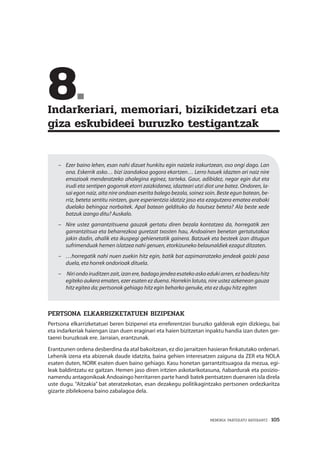 MEMORIA PARTEKATU BATERANTZ · 105
	8.	
Indarkeriari, memoriari, bizikidetzari eta
giza eskubideei buruzko testigantzak
–	 Ezer baino lehen, esan nahi dizuet hunkitu egin naizela irakurtzean, oso ongi dago. Lan
ona. Eskerrik asko… bizi izandakoa gogora ekartzen… Lerro hauek idazten ari naiz nire
emozioak menderatzeko ahalegina eginez, tarteka. Gaur, adibidez, negar egin dut eta
irudi eta sentipen gogorrak etorri zaizkidanez, idazteari utzi diot une batez. Ondoren, la-
sai egon naiz, aita nire ondoan eserita balego bezala, soinez soin. Beste egun batean, be-
rriz, beteta sentitu nintzen, gure esperientzia idatziz jaso eta ezagutzera ematea erabaki
duelako behingoz norbaitek. Apal batean geldituko da hautsez beteta? Ala beste xede
batzuk izango ditu? Auskalo.
–	 Nire ustez garrantzitsuena gauzak gertatu diren bezala kontatzea da, horregatik zen
garrantzitsua eta beharrezkoa guretzat txosten hau, Andoainen benetan gertatutakoa
jakin dadin, ahalik eta ikuspegi gehienetatik gainera. Batzuek eta besteek izan ditugun
sufrimenduak hemen islatzea nahi genuen, etorkizuneko belaunaldiek ezagut ditzaten.
–	 …horregatik nahi nuen zuekin hitz egin, batik bat azpimarratzeko jendeak gaizki pasa
duela, eta horrek ondorioak dituela.
–	 Niri ondo iruditzen zait, izan ere, badago jendea esateko asko eduki arren, ez badiezu hitz
egiteko aukera ematen, ezer esaten ez duena. Horrekin lotuta, nire ustez azkenean gauza
hitz egitea da; pertsonok gehiago hitz egin beharko genuke, eta ez dugu hitz egiten
Pertsona elkarrizketatuen bizipenak
Pertsona elkarrizketatuei beren bizipenei eta erreferentziei buruzko galderak egin dizkiegu, bai
eta indarkeriak haiengan izan duen eraginari eta haien bizitzetan inpaktu handia izan duten ger-
taerei buruzkoak ere. Jarraian, erantzunak.
Erantzunen ordena desberdina da atal bakoitzean, ez dio jarraitzen hasieran finkatutako ordenari.
Lehenik izena eta abizenak daude idatzita, baina gehien interesatzen zaiguna da ZER eta NOLA
esaten duten, NORK esaten duen baino gehiago. Kasu honetan garrantzitsuagoa da mezua, egi-
leak baldintzatu ez gaitzan. Hemen jaso diren iritzien askotarikotasuna, ñabardurak eta posizio-
namendu antagonikoak Andoaingo herritarren parte handi batek pentsatzen duenaren isla direla
uste dugu. “Aitzakia” bat ateratzekotan, esan dezakegu politikagintzako pertsonen ordezkaritza
gizarte zibilekoena baino zabalagoa dela.
 