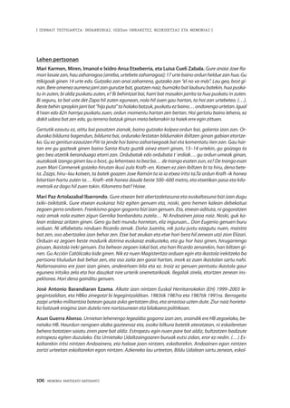 106 · MEMORIA PARTEKATU BATERANTZ
| ZENBAIT TESTIGANTZA: INDARKERIAZ, GGEEen URRAKETEZ, BIZIKIDETZAZ ETA MEMORIAZ |
Lehen pertsonan
Mari Karmen, Miren, Imanol e Ixidro Ansa Etxeberria, eta Luisa Cueli Zabala. Gure anaia Joxe Ra-
mon lasaiezan,hauzaharragoa[arreba,urtebetezaharragoa];17urtebainoordunhelduezanhua.Gu
ttikigoak ginen 14 urte edo. Gutzako zan anai zaharrena, gutzako zan “el no va más”. Lau gea, bost gi-
nan. Bere omenez aurrena jarri zan gurutze bat, goatzen naiz, burnizko bat lauburu batekin, hua puska-
tu in zuten, bi aldiz puskatu zuten, e? Bi behintzat bai, harri bat masakin jarrita ta hua puskatu in zuten.
Bi seguru, ta bat uste det Zapa hil zuten egunean, nola hil zuen gau hartan, ta hoi zan urtebetea. (…).
Bestebehinspraykinjarribat“hijoputa”taholakobatzuk,puskatuezbaino…ondorengourtetan.Igual
81ean edo 82n harriya puskatu zuen, ordun momentu hartan zen bertan. Hoi gertatu baino leheno, ez
dakit udara bat zen edo, gu terreno batzuk ginun meta belarrakin ta haiek erre egin zittuen.
Gertutik ezautu ez, aittu bai pasatzen zianak, baino gutzako kolpea ordun bai, galanta izan zan. Or-
durako bildurra bagendun, bildurra bai, ordurako festatan bildurrakin ibiltzen ginan gabian etortze-
ko. Gu ez genitun ezautzen Piti ta jende hoi baino zahartxegoak bai eta komentatu iten zan. Gau har-
tan ere gu gazteak ginen baino Santa Krutz guztik oinez etorri ginan, 13–14 urtekin, gu goizago ta
geo bea atzetik beranduago etorri zan. Ordubatak edo ordubata t´erdiak… gu ordun umeak ginan,
auzokoak izango ginen lau o bost, gu lehentxeo ta bea ba… de trango esaten zun, ez? De trango esan
zuen Mari Carmenek goizeko hirutan ikusi zula Kraft–en. Kotxen ez zien ibiltzen bi ta hiru, dena bete-
ta. Zazpi, hiru–lau kotxen, ta batek goazen Joxe Ramón ta ia ia etxea iritsi ta.Ta ordun Kraft–ik honea
bitartian hartu zuten ta… Kraft–etik honea daude beste 500–600 metro, eta etxetikan pasa eta kilo-
metroik ez dago hil zuen tokin. Kilometro bat? Hoixe.
Mari Paz Artolazabal Ibarrondo. Gure etxean beti abertzaletasuna eta euskaltasuna bizi izan dugu
txiki–txikitatik. Gure etxean euskaraz hitz egiten genuen eta, noski, gero hemen kalean debekatua
zegoen gerra ondoren. Frankismo gogor-gogorra bizi izan genuen. Eta, etxean adituta, ni gogoratzen
naiz amak nola esaten zigun Gernika bonbardatu zutela… Ni Andoainen jaioa naiz. Noski, guk ka-
lean erdaraz aritzen ginen. Gero gu beti mundu horretan, eliz inguruan... Don Eugenio genuen buru
orduan. Ni alfabetatu ninduen Ricardo zenak. Doña Juanita, nik justu-justu ezagutu nuen, maistra
bat zen, oso abertzalea izan behar zen. Etxe bat zeukan eta etxe hori bera hil zenean utzi zion Elizari.
Orduan ez zegoen beste modurik dotrina euskaraz erakusteko, eta gu hor hasi ginen, hirugarrengo
pisuan, ikastola ireki genuen. Eta behean zegoen lokal bat, eta han Ricardo zenarekin, han biltzen gi-
nen. Gu Acción Católicako kide ginen. Nik ez nuen Magisteritza orduan egin eta ikastola irekitzeko ba
pertsona tituludun bat behar zen, eta oso zaila zen garai hartan, inork ez zuen ikastolan sartu nahi.
Nafarroaraino ere joan izan ginen, andereñoen bila eta ez. Inoiz ez genuen pentsatu ikastola gaur
egunera iritsiko zela eta hor dauzkat nire urterik onenetarikoak. Ilegalak zirela, etortzen zenean ins-
pektorea. Hori dena gainditu genuen.
José Antonio Barandiaran Ezama. Alkate izan nintzen Euskal Herritarrokekin (EH) 1999–2003 le-
gegintzaldian, eta HBko zinegotzi bi legegintzalditan. 1983tik 1987ra eta 1987tik 1991ra. Berrogeita
zazpi urteko militantzia batean gauza asko gertatzen dira, eta arrastoa uzten dute. Ziur naiz horieta-
ko batzuek eragina izan dutela nire nortasunean eta bilakaera politikoan.
Asun Guerra Alonso. Urnietan lehenengo legealdia gogorra izan zen, oraindik ere HB zegoelako, be-
netako HB. Haurdun nengoen alaba gazteenaz eta, osoko bilkura batetik ateratzean, ni eskaileretan
behera botatzen saiatu ziren pare bat aldiz. Estropezu egin nuen pare bat aldiz, bultzatzen badizute
estropezu egiten duzulako. Eta Urnietako Udaltzaingoaren buruak eutsi zidan, eror ez nedin. (…) Es-
koltarekin iritsi nintzen Andoainera, eta halaxe joan nintzen, eskoltarekin. Andoainen egon nintzen
zortzi urteetan eskoltarekin egon nintzen. Azkeneko lau urteetan, Bildu Udalean sartu zenean, eskol-
 