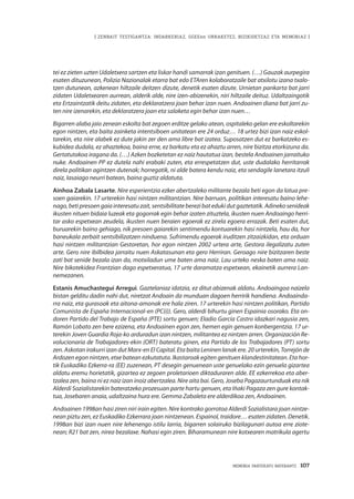 MEMORIA PARTEKATU BATERANTZ · 107
| ZENBAIT TESTIGANTZA: INDARKERIAZ, GGEEen URRAKETEZ, BIZIKIDETZAZ ETA MEMORIAZ |
tei ez zieten uzten Udaletxera sartzen eta liskar handi samarrak izan genituen. (…) Gauzak aurpegira
esaten dituzunean, Polizia Nazionalak etarra bat edo ETAren kolaboratzaile bat atxilotu izana txalo-
tzen dutunean, azkenean hiltzaile deitzen dizute, denetik esaten dizute. Urnietan pankarta bat jarri
zidaten Udaletxearen aurrean, alderik alde, nire izen-abizenekin, niri hiltzaile deituz. Udaltzaingotik
eta Ertzaintzatik deitu zidaten, eta deklaratzera joan behar izan nuen. Andoainen diana bat jarri zu-
ten nire izenarekin, eta deklaratzera joan eta salaketa egin behar izan nuen…
Bigarren alaba jaio zenean eskolta bat zegoen erditze gelako atean, ospitaleko gelan ere eskoltarekin
egon nintzen, eta baita zainketa intentsiboen unitatean ere 24 orduz… 18 urtez bizi izan naiz eskol-
tarekin, eta nire alabek ez dute jakin zer den ama libre bat izatea. Suposatzen dut ez barkatzeko es-
kubidea dudala, ez ahaztekoa, baina erne, ez barkatu eta ez ahaztu arren, nire bizitza etorkizuna da.
Gertatutakoa iragana da. (…) Azken bozketetan ez naiz hautatua izan, bestela Andoainen jarraituko
nuke. Andoainen PP ez dutela nahi erabaki zuten, eta errespetatzen dut, uste dudalako herritarrak
direla politikan agintzen dutenak; horregatik, ni alde batera kendu naiz, eta sendagile lanetara itzuli
naiz, lasaiago neurri batean, baina guztiz aldatuta.
Ainhoa Zabala Lasarte. Nire esperientzia ezker abertzaleko militante bezala beti egon da lotua pre-
soen gaiarekin. 17 urterekin hasi nintzen militantzian. Nire barruan, politikan interesatu baino lehe-
nago,betipresoengaiainteresatuzait,sentsibilitateberezibatedukidutgaztetatik. Adinekosenideak
ikusten nituen bidaia luzeak eta gogorrak egin behar izaten zituztela, ikusten nuen Andoaingo herri-
tar asko espetxean zeudela, ikusten nuen beraien egoerak ez zirela egoera errazak. Beti esaten dut,
buruarekin baino gehiago, nik presoen gaiarekin sentimendu kontuarekin hasi nintzela, hau da, hor
baneukala zerbait sentsibilizatzen ninduena. Sufrimendu egoerak iruditzen zitzaizkidan, eta orduan
hasi nintzen militantzian Gestoretan, hor egon nintzen 2002 urtera arte, Gestora ilegalizatu zuten
arte. Gero nire ibilbidea jarraitu nuen Askatasunan eta gero Herriran. Geroago nire bizitzaren beste
zati bat senide bezala izan da, motxiladun ume baten ama naiz. Lau urteko neska baten ama naiz.
Nire bikotekidea Frantzian dago espetxeratua, 17 urte daramatza espetxean, ekainetik aurrera Lan-
nemezanen.
Estanis Amuchastegui Arregui. Gaztelaniaz idatzia, ez ditut abizenak aldatu. Andoaingoa naizela
bistan gelditu dadin nahi dut, niretzat Andoain da munduan dagoen herririk handiena. Andoainda-
rra naiz, eta gurasoak eta aitona-amonak ere hala ziren. 17 urterekin hasi nintzen politikan, Partido
Comunista de España Internacional-en (PC(i)). Gero, alderdi bihurtu ginen Espainia osorako. Eta on-
doren Partido del Trabajo de España (PTE) sortu genuen; Eladio García Castro idazkari nagusia zen,
Ramón Lobato zen bere ezizena, eta Andoainen egon zen, hemen egin genuen konbergentzia. 17 ur-
terekin Joven Guardia Roja-ko arduradun izan nintzen, militantea ez nintzen arren. Organización Re-
volucionaria de Trabajadores-ekin (ORT) bateratu ginen, eta Partido de los Trabajadores (PT) sortu
zen. Askotan irakurri izan dut Marx-en El Capital. Eta baita Leninen lanak ere. 20 urterekin, Torrejón de
Ardozen egon nintzen, etxe batean ezkutatuta. Ikastaroak egiten genituen klandestinitatean. Eta hor-
tik Euskadiko Ezkerra-ra (EE) zuzenean, PT desegin genuenean uste genuelako ezin genuela gizartea
aldatu eremu horietatik, gizartea ez zegoen proletarioen diktaduraren alde. EE ezkerrekoa eta aber-
tzalea zen, baina ni ez naiz izan inoiz abertzalea. Nire aita bai. Gero, Joseba Pagazaurtunduak eta nik
Alderdi Sozialistarekin bateratzeko prozesuan parte hartu genuen, eta Iñaki Pagaza zen gure kontak-
tua, Josebaren anaia, udaltzaina hura ere. Gemma Zabaleta ere alderdikoa zen, Andoainen.
Andoainen 1998an hasi ziren niri irain egiten. Nire kontrako gorrotoa Alderdi Sozialistara joan nintze-
nean piztu zen, ez Euskadiko Ezkerrara joan nintzenean. Espainol, traidore… esaten zidaten. Denetik.
1998an bizi izan nuen nire lehenengo istilu larria, bigarren solairuko bizilagunari autoa erre ziote-
nean; R21 bat zen, nirea bezalaxe. Nahasi egin ziren. Biharamunean nire kotxearen matrikula agertu
 