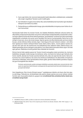MEMORIA PARTEKATU BATERANTZ · 9
| SARRERA |
3. 	Aurre egin behar die memoria bateratzaile batek dakarzkien anbibalentziei, eztabaidei
edo eragin negatiboei“besteen aurka”erabili gabe.
4. 	 Izan ditzakeen mugak onartu behar ditu, baina bizikidetza berrezartzeko egin dezakeen
ekarpena izan behar du ardatz.
5.	 Desberdintasun politikoetatik harago, giza eskubideekiko errespetua ezarri behar du oi-
narri komuntzat.
Horretarako balio behar du txosten honek, eta Udaleko Bizikidetza Mahaiak arduratu behar du
elkarrekiko errekonozimenduarekin eta jarrera nahiz bizipen desberdinekiko enpatiarekin zeriku-
sia duten alderdi horiek edo beste batzuk garatzeaz,“gureetakoak”ez direnei buruzko estereotipo
negatiboekin amaitzeko eta aurrez aurre izandako hori berriro humanizatzeko. Baina hori ez da
zeregin erraza izan, eta ez da erraza izango. Agerian geratu da elkarrizketatutako pertsona baten
kasuan, zeinak, bihotza irekita, kontatu zigun –bere laguna hil zuten tokiaren ondoan– ezin diela
bere “gizatasuna” eskaini sufriarazi dioten horiei. Baina. Baina. Baina... horren jakitun izanda ere,
ate bat ireki nahi izan die etorkizunari eta bizikidetzari bere alabaren bidez, biktima berau ere.
Alabak gaiarekiko jarrera irekiagoa zuela jakitun, hura elkarrizketa genezala eskatu zigun. Eta hala
egin genuen. Ñabardura horiek guztiak irakur daitezke lan honetan.
Ekimen berriei bide egiteko garaia da. Txosten honek osatugabea izaten jarraituko du; memoria
kolektiboa etengabe eraikiz joango da denboran zehar, eta beste lan batzuk egin beharko dira
honen atzetik; akatsak eta hutsak zuzendu beharko dira, datu eta egia berriak erantsi. Baina do-
kumentu hau oinarri baliotsua da oraina eta etorkizuna bizikidetzan eta elkarrekiko errespetuan
oinarrituta eraikitzeko, baina gertatutakoa ahaztu gabe, geroko belaunaldiek jazotakoa ezagutu
eta gure hutsegitetik ikas dezaten.
Funtsean, pentsamendu soziala oroitzapen kolektiboz osatutako edukia duen memoria bat da. Hain
zuzen ere, gizartean bizirik dirauten oroitzapenak dira gizarteak berak berreraiki ditzakeenak, egun-
go esparruak landuz9
.
Horri dagokionez, Peio Urrutia Ochoak Leyçaur10
argitalpenean idatzita utzi duen ohar bat aipa-
tu nahi dugu: “Edonola ere, nik deskribatu edo aztertu dudan ezertxo ere ez zen ‘zehatz–mehatz
horrela’ jazo. Gauza jakina bada ere, gogoan izan errealitateak foku anitzekoa behar duela izan,
errealitate izango bada”.
9	 HALBWACHS, Maurice (2004). Los Marcos sociales de la memoria. Bartzelona: Anthropos.
10	 URRUTIA OCHOA, Peio (2010). “Doce mil tres: Apuntes para el final de una década. (Andoain, 1966–1970)”. Leyçaur, 11. zk..
Andoaingo Udala.
 