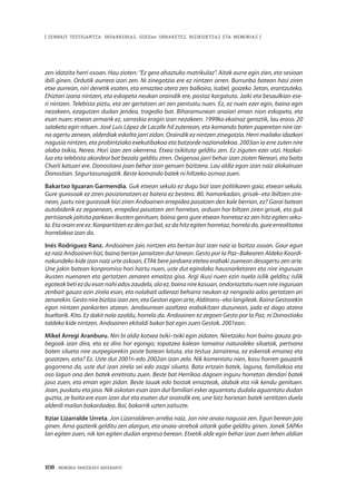 108 · MEMORIA PARTEKATU BATERANTZ
| ZENBAIT TESTIGANTZA: INDARKERIAZ, GGEEen URRAKETEZ, BIZIKIDETZAZ ETA MEMORIAZ |
zen idatzita herri osoan. Hau zioten: “Ez gera ahaztuko matrikulaz”. Aitak aurre egin zien, eta sesioan
ibili ginen. Ordutik aurrera izan zen. Ni zinegotzia ere ez nintzen arren. Burrunba batean hasi ziren
etxe aurrean, niri denetik esaten, eta emaztea atera zen balkoira, Isabel, goizeko 3etan, erantzuteko.
Ehiztari izana nintzen, eta eskopeta neukan oraindik ere, postaz kargatuta. Jaiki eta besaulkian ese-
ri nintzen. Telebista piztu, eta zer gertatzen ari zen pentsatu nuen. Ez, ez nuen ezer egin, baina egin
nezakeen, ezagutzen dudan jendea, tragedia bat. Biharamunean anaiari eman nion eskopeta, eta
esan nuen: etxean armarik ez, sarraskia eragin izan nezakeen. 1999ko ekainaz geroztik, lau eraso. 20
salaketa egin nituen. José Luis López de Lacalle hil zutenean, eta komando baten paperetan nire ize-
na agertu zenean, alderdiak eskolta jarri zidan. Oraindik ez nintzen zinegotzia. Herri mailako idazkari
nagusia nintzen, eta probintziako exekutibakoa eta batzorde nazionalekoa. 2003an ia erre zuten nire
alaba txikia, Nerea. Hori izan zen okerrena. Etxea txikituta gelditu zen. Ez ziguten ezer utzi. Hozkai-
lua eta telebista akordeoi bat bezala gelditu ziren. Oxigenoa jarri behar izan zioten Nereari, eta baita
Charli katuari ere. Donostiara joan behar izan genuen bizitzera. Lau aldiz egon izan naiz alokairuan
Donostian. Segurtasunagatik. Beste komando batek ni hiltzeko asmoa zuen.
Bakartxo Iguaran Garmendia. Guk etxean sekula ez dugu bizi izan politikaren gaia, etxean sekula.
Gure gurasoak ez ziren posizionatzen ez batera ez bestera. 80. hamarkadan, grisak–eta ibiltzen zire-
nean, juxtu nire gurasoak bizi ziren Andoainen errepidea pasatzen den kale berrian, ez? Garai batean
autobiderik ez zegoenean, errepidea pasatzen zen horretan, orduan hor biltzen ziren grisak, eta guk
pertsianak jaitsita parkean ikusten genituen, baina gero gure etxean horretaz ez zen hitz egiten seku-
la. Eta orain ere ez. Konpartitzen ez den gai bat, ez da hitz egiten horretaz, horrela da, gure errealitatea
horrelakoa izan da.
Inés Rodríguez Ranz. Andoainen jaio nintzen eta bertan bizi izan naiz ia bizitza osoan. Gaur egun
ez naiz Andoainen bizi, baina bertan jarraitzen dut lanean. Gesto por la Paz–Bakearen Aldeko Koordi-
nakundeko kide izan naiz urte askoan, ETAk bere jarduera etetea erabaki zuenean desagertu zen arte.
Une jakin batean konpromiso hori hartu nuen, uste dut egindako hausnarketaren eta nire inguruan
ikusten nuenaren eta gertatzen zenaren emaitza gisa. Argi ikusi nuen ezin nuela isilik gelditu; isilik
egoteakbetiezduesannahiadoszaudela,alaez,bainanirekasuan,ondorioztatunuennireinguruan
zenbait gauza ezin zirela esan, eta nolabait adierazi beharra neukan ez nengoela ados gertatzen ari
zenarekin. Gesto nire bizitza izan zen, eta Geston egon arte, Alditrans–eko langileak. Baina Gestorekin
egon nintzen pankarten atzean. Jendaurrean azaltzea erabakitzen duzunean, jada ez dago atzera
bueltarik. Kito. Ez dakit nola azaldu, horrela da. Andoainen ez zegoen Gesto por la Paz, ni Donostiako
taldeko kide nintzen. Andoainen ekitaldi bakar bat egin zuen Gestok. 2001ean.
Mikel Arregi Aranburu. Niri bi aldiz kotxea txiki–txiki egin zidaten. Niretzako hori baino gauza gra-
begoak izan dira, eta ez dira hor egongo; topatzea kalean tamaina naturaleko siluetak, pertsona
baten silueta nire aurpegiarekin poste batean lotuta, eta testua Jarrairena, ez eskerrak emanez eta
gozatzen, ezta? Ez. Uste dut 2001n edo 2002an izan zela. Nik komentatu nien, kasu horren gauzarik
gogorrena da, uste dut izan zirela sei edo zazpi silueta. Bata ertzain batek, laguna, familiakoa eta
oso lagun ona den batek erretiratu zuen. Beste bat Herrikoa dagoen inguru horretan dendari batek
jaso zuen, eta eman egin zidan. Beste lauak edo bostak emazteak, alabak eta nik kendu genituen.
Joan, puskatu eta jaso. Nik askotan esan izan dut familiari esker aguantatu dudala aguantatu dudan
guztia, ze baita ere esan izan dut eta esaten dut oraindik ere, une latz horietan batek sentitzen duela
alderdi mailan bakardadea. Bai, bakarrik uzten zaituzte.
Itziar Lizarralde Urreta. Jon Lizarralderen arreba naiz, Jon nire anaia nagusia zen. Egun berean jaio
ginen. Ama gazterik gelditu zen alargun, eta anaia-arrebok aitarik gabe gelditu ginen. Jonek SAPAn
lan egiten zuen, nik lan egiten dudan enpresa berean. Etxetik alde egin behar izan zuen lehen aldian
 