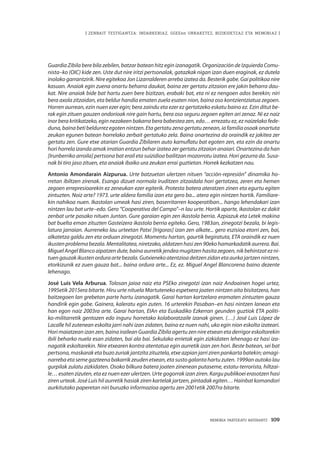 MEMORIA PARTEKATU BATERANTZ · 109
| ZENBAIT TESTIGANTZA: INDARKERIAZ, GGEEen URRAKETEZ, BIZIKIDETZAZ ETA MEMORIAZ |
Guardia Zibila bere bila zebilen, batzar batean hitz egin izanagatik. Organización de Izquierda Comu-
nista–ko (OIC) kide zen. Uste dut nire iritzi pertsonalak, gatazkak nigan izan duen eraginak, ez dutela
inolako garrantzirik. Nire egitekoa Jon Lizarralderen arreba izatea da. Besterik gabe. Gai politikoa nire
kasuan. Anaiak egin zuena onartu beharra daukat, baina zer gertatu zitzaion ere jakin beharra dau-
kat. Nire anaiak bide bat hartu zuen bere bizitzan, erabaki bat, eta ni ez nengoen ados berekin; niri
bera axola zitzaidan, eta beldur handia ematen zuela esaten nion, baina oso kontzientziatua zegoen.
Horren aurrean, ezin nuen ezer egin; bera zaindu eta ezer ez gertatzeko eskatu baino ez. Ezin ditut be-
rak egin zituen gauzen ondorioak nire gain hartu, bera oso seguru zegoen egiten ari zenaz. Ni ez naiz
inor bera kritikatzeko, egin nezakeen bakarra bera babestea zen, edo… errezatu ez, ez naizelako fede-
duna, baina beti beldurrez egoten nintzen. Eta gertatu zena gertatu zenean, ia familia osoak onartuta
zeukan egunen batean horrelako zerbait gertatuko zela. Baina onartezina da oraindik ez jakitea zer
gertatu zen. Gure etxe atarian Guardia Zibilaren auto kamuflatu bat egoten zen, eta ezin da onartu
hori horrela izanda amak irratian entzun behar izatea zer gertatu zitzaion anaiari. Onartezina da han
[Irunberriko arroila] pertsona bat erail eta suizidioa bailitzan mozorrotu izatea. Hori gezurra da. Susa-
nak bi tiro jaso zituen, eta anaiak ibaiko ura zeukan errai guztietan. Horrek kezkatzen nau.
Antonio Amondarain Aizpurua. Urte batzuetan ulertzen nituen “acción-represión” dinamika ho-
rretan ibiltzen zirenak. Esango dizuet normala iruditzen zitzaidala hori gertatzea, zeren eta hemen
zegoen errepresioarekin ez zeneukan ezer egiterik. Protesta batera ateratzen zinen eta egurtu egiten
zintuzten. Noiz arte? 1973. urte aldera familia izan eta gero ba... atera egin nintzen hortik. Familiare-
kin nahikoa nuen. Ikastolan umeak hasi ziren, baserritarren kooperatiban... hango lehendakari izan
nintzen lau bat urte–edo. Gero “Cooperativa del Campo”–n lau urte. Hortik aparte, ikastolan ez dakit
zenbat urte pasako nituen Juntan. Gure garaian egin zen ikastola berria. Azpiazuk eta Letek makina
bat buelta eman zituzten Gasteizera ikastola berria egiteko. Gero, 1983an, zinegotzi bezala, bi legis-
latura jarraian. Aurreneko lau urteetan Patxi [Irigoras] izan zen alkate... gero eszisioa etorri zen, bai,
alkatetza galdu zen eta orduan zinegotzi. Momentu hartan, gaurtik begiratuta, ETA oraindik ez nuen
ikustenproblemabezala.Mentalitatea,niretzako,aldatzenhasizen90ekohamarkadatikaurrera.Bai.
MiguelAngelBlancoaipatzendute,bainaaurretikjendeamugitzenhasitazegoen,nikbehintzatezni-
tuengauzakikustenorduraartebezala.Gutxienekoatentzioadeitzenzidanetaaurkajartzennintzen,
etorkizunik ez zuen gauza bat... baina ordura arte... Ez, ez. Miguel Angel Blancorena baino dezente
lehenago.
José Luis Vela Arburua. Tolosan jaioa naiz eta PSEko zinegotzi izan naiz Andoainen hogei urtez,
1995etik 2015era bitarte. Hiru urte nituela Martuteneko espetxera joaten nintzen aita bisitatzera, han
baitzegoen lan grebetan parte hartu izanagatik. Garai hartan kartzelara eramaten zintuzten gauza
handirik egin gabe. Gainera, kaleratu egin zuten. 16 urterekin Pasaban–en hasi nintzen lanean eta
han egon naiz 2003ra arte. Garai hartan, EIAn eta Euskadiko Ezkerran geunden guztiok ETA politi-
ko-militarretik gentozen edo inguru horretako kolaboratzaile izanak ginen. (…) José Luis López de
Lacalle hil zutenean eskolta jarri nahi izan zidaten, baina ez nuen nahi, uko egin nion eskolta izateari.
Hori maiatzean izan zen, baina irailean Guardia Zibila agertu zen nire etxean eta derrigor eskoltarekin
ibili beharko nuela esan zidaten, bai ala bai. Sekulako errietak egin zizkidaten lehenago ez hasi iza-
nagatik eskoltarekin. Nire etxearen kontra atentatua egin aurretik izan zen hori. Beste batean, sei bat
pertsona,maskaraketabuzozuriakjantzitazituztela,etxeazpianjarrizirenpankartabatekin;amagi-
narrebaetasemegazteenabakarrikzeuden etxean,eta sustogalantahartu zuten. 1999an autokolau
gurpilak zulatu zizkidaten. Osoko bilkura batera joaten zinenean putaseme, estatu-terrorista, hiltzai-
le… esaten zizuten, eta ez nuen ezer ulertzen. Urte gogorrak izan ziren. Kargu publikoei erasotzen hasi
ziren urteak. José Luis hil aurretik hasiak ziren kartelak jartzen, pintadak egiten… Hainbat komandori
aurkitutako paperetan niri buruzko informazioa agertu zen 2001etik 2007ra bitarte.
 