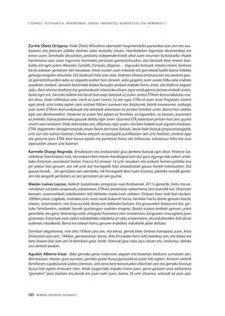 110 · MEMORIA PARTEKATU BATERANTZ
| ZENBAIT TESTIGANTZA: INDARKERIAZ, GGEEen URRAKETEZ, BIZIKIDETZAZ ETA MEMORIAZ |
Zuriñe Olaitz Ortigosa. Iñaki Olaitz Mitxelena abertzale mugimenduko partaidea izan zen eta eus-
kararen eta presoen aldeko ekimen asko bultzatu zituen. Hainbatetan laguntza ekonomikoa ere
eman zuen, familiako diruarekin, jarduera independentistak ahal zuen neurrian bultzatzeko. Iñakik
harremana izan zuen ingurune horretako pertsona garrantzitsuekin, eta batzuek bere etxean baz-
kaldu ere egin zuten: Monzón, Castells, Esnaola, Idigoras… Inguruko batzuek inbidia zioten, bizitzan
beste askotan gertatzen den bezalaxe. Aitak esaten zuen inbidiak eta gorrotoak balek baino hildako
gehiago eragiten dituztela. Eta badirudi hala izan zela. Iñakiren ahotsa entzuna zen eta zenbait gau-
za garrantzitsurekin ados ez zegoela esaten hasi zenean, asko gogaitu zuen anaia hilko zela erabaki
zezakeen norbait. Jarraitu beharreko bideei buruzko zenbait erabaki hartu ziren, eta Iñaki ez zegoen
ados. Bere ahotsa itzaltzea eta gainerakoak isilaraziko zituen zigor eredugarria jartzea erabaki zuten,
baita egin ere. Gertuko kideek eta beste buruzagi batzuek ez zuten sinetsi ETAren komunikatuan esa-
ten zena, Iñaki infiltratua zela; inork ez zuen sinetsi. Ez zen egia. ETAk ez zuen inoiz frogatzen zioena
egia zenik, ezta traba egiten zion norbait hiltzen zuenean ere. Koldarrek, bizirik irautearren, nahiago
izan zuten ETAren komunikatuak eta ekintzak zalantzan ez jartzea hainbat urtez. Baina hori aldatu
egin zen denborarekin. Hasieran ez zuten hitz egiten ez familian, ez lagunekin, ez lanean, ausartzen
ez zirelako, baina pixkanaka gauzak aldatu egin ziren. Gizartea ETA zalantzan jartzen hasi zen, guztia
sinetsi izan ondoren. Iñaki abertzalea zen, difamatu egin zuten, eta bere kideek esan ziguten moduan,
ETAk dagoeneko desagerraraziak zituen beste pertsona batzuk, beste bide batzuk proposatzeagatik;
urte ilun eta nahasi haietan, hilketa edozein arrazoigatik justifikatzen zen urte haietan, ziotena egia
ala gezurra izan; ETAk bere burua epaile eta partetzat hartu eta isiltasuna, askatasun falta eta izua
inposatzen zituen urte haietan.
Karmele Otaegi Negredo. Artxibozain eta andoaindar gisa ikerketa batzuk egin ditut. Historia Ga-
raikidean lizentziatua naiz, eta orduan beti interes handiagoa izan dut gaur egungo edo azken urtee-
tako historian, aurrekoan baino. Franco hil zenean 14 urte neuzkan, eta orduan hemen politika oso
pil–pilean bizi genuen, eta nik uste dut horregatik hasi zitzaizkidala gauza horiek interesatzen. Eta
gauza horiek… zer gertatzen zen ulertzeko, nik horregatik ikasi nuen historia, jakiteko nondik gento-
zen eta zergatik gertatzen ari zen gertatzen ari zen guztia.
Maider Lainez Lazcoz. Alderdi Sozialistako zinegotzia naiz Andoainen 2011z geroztik. Deitu eta ze-
rrendetan sartzeko proposatu zidatenean, ETAren presentzia nabarmena zen oraindik ere. Onartzen
banuen, automatikoki eskoltarekin ibili beharko nuela esan zidaten. Orduan haur txiki bat neukan,
2009an jaioa. Logikoki, erabakia ezin nuen neuk bakarrik hartu, familian hartu behar genuen baizik,
etxean, senarrarekin, nire bizia ez ezik, berea ere aldatuko baitzen. Eta gurasoekin batera ere bai, ger-
tuko familiarekin, erabaki horrek guztiongan zuelako eragina. Baietz esatea erabaki genuen, prest
geundela, eta gero, lehenengo aldiz zinegotzi hautatua izan nintzenean, karguaren zina egitera joan
ginenean, Estanisek esan zidan nolabaiteko aldaketa ari zela antzematen, eta eskoltarekin ibili ala ez
aukeratu nezakeela. Berriz ere etxean hartu genuen erabakia: eskoltarik gabe ibiltzea.
Familiari dagokionez, nire aita 1936an jaio zen, eta beraz, gerrak bete–betean harrapatu zuen. Ama
Donostian jaio zen, 1940an, gerraondoan beraz. Aita Errioxako herri txiki batekoa zen, eta batez ere
bere etxean bizi izan zen bi bandoen gaia, biziki. Aitonak jipoi asko jaso zituen eta, ondorioz, aldaka
oso ukituta zeukan.
Agustín Alberro Irizar. 36ko gerrako giroa indarrean zegoen eta etxeetan beldurra sumatzen zen.
Nire kasuan, etxean, gure aurrean, gerrako gaiari buruz gurasoek ez zuten hitz egiten. Amaren aldetik
familiaren ospakizunak izaten zirenean, aita zena bere koinatuekin elkartzen zen eta gerrako kontuei
buruz hitz egiten entzuten nien. Aitak izugarrizko tripako mina zuen, gerra garaian anai zaharrena
“gorriekin” joan baitzen eta berak ere joan nahi zuen, baina 18 urte zituenez, aitonak ez zion utzi.
 