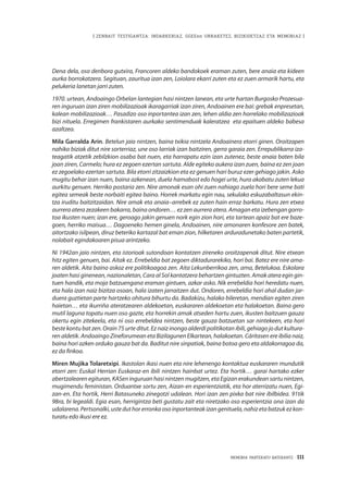 MEMORIA PARTEKATU BATERANTZ · 111
| ZENBAIT TESTIGANTZA: INDARKERIAZ, GGEEen URRAKETEZ, BIZIKIDETZAZ ETA MEMORIAZ |
Dena dela, oso denbora gutxira, Francoren aldeko bandokoek eraman zuten, bere anaia eta kideen
aurka borrokatzera. Segituan, zauritua izan zen, Loiolara ekarri zuten eta ez zuen armarik hartu, eta
pelukeria lanetan jarri zuten.  
1970. urtean, Andoaingo Orbelan lantegian hasi nintzen lanean, eta urte hartan Burgosko Prozesua-
ren inguruan izan ziren mobilizazioak ikaragarriak izan ziren, Andoainen ere bai: grebak enpresetan,
kalean mobilizazioak… Pasadizo oso inportantea izan zen, lehen aldia zen horrelako mobilizazioak
bizi nituela. Erregimen frankistaren aurkako sentimenduak kaleratzea  eta epaituen aldeko babesa
azaltzea.   
Mila Garralda Arin. Betelun jaio nintzen, baina txikia nintzela Andoainera etorri ginen. Oroitzapen
nahiko biziak ditut nire sorterriaz, une oso larriak izan baitziren, gerra garaia zen. Errepublikarra iza-
teagatik atzetik zebilzkion osaba bat nuen, eta harrapatu ezin izan zutenez, beste anaia baten bila
joan ziren, Carmelo; hura ez zegoen ezertan sartuta. Alde egiteko aukera izan zuen, baina ez zen joan
ez zegoelako ezertan sartuta. Bila etorri zitzaizkion eta ez genuen hari buruz ezer gehiago jakin. Asko
mugitu behar izan nuen, baina azkenean, duela hamabost edo hogei urte, hura akabatu zuten lekua
aurkitu genuen. Herriko postaria zen. Nire amonak esan ohi zuen nahiago zuela hori bere seme bati
egitea semeak beste norbaiti egitea baino. Horrek markatu egin nau, sekulako eskuzabaltasun ekin-
tza iruditu baitzitzaidan. Nire amak eta anaia–arrebek ez zuten hain erraz barkatu. Hura zen etxea
aurrera atera zezakeen bakarra, baina ondoren… ez zen aurrera atera. Amagan eta izebengan gorro-
toa ikusten nuen; izan ere, geroago jakin genuen nork egin zion hori, eta tartean apaiz bat ere baze-
goen, herriko maisua… Dagoeneko hemen ginela, Andoainen, nire amonaren konfesore zen batek,
aitortzako isilpean, diruz beteriko kartazal bat eman zion, hilketaren arduradunetako baten partetik,
nolabait egindakoaren pisua arintzeko.
Ni 1942an jaio nintzen, eta istorioak sutondoan kontatzen zireneko oroitzapenak ditut. Nire etxean
hitz egiten genuen, bai. Aitak ez. Errebeldia bat zegoen diktadurarekiko, hori bai. Batez ere nire ama-
ren aldetik. Aita baino askoz ere politikoagoa zen. Aita Lekunberrikoa zen, ama, Betelukoa. Eskolara
joaten hasi ginenean, nazionaletan, Cara al Sol kantatzera behartzen gintuzten. Amak atera egin gin-
tuen handik, eta moja batzuengana eraman gintuen, azkar asko. Nik errebeldia hori heredatu nuen,
eta hala izan naiz bizitza osoan, hala izaten jarraitzen dut. Ondoren, errebeldia hori ahal dudan jar-
duera guztietan parte hartzeko ohitura bihurtu da. Badakizu, halako bileretan, mendian egiten ziren
haietan… eta ikurriña ateratzearen aldekoetan, euskararen aldekoetan eta halakoetan. Baina gero
mutil laguna topatu nuen oso gazte, eta horrekin amak atseden hartu zuen, ikusten baitzuen gauza
okertu egin zitekeela, eta ni oso errebeldea nintzen, beste gauza batzuetan sar nintekeen, eta hori
beste kontu bat zen. Orain 75 urte ditut. Ez naiz inongo alderdi politikotan ibili, gehiago jo dut kultura-
ren aldetik. Andoaingo Zineforumean eta Bizilagunen Elkartean, halakoetan. Cáritasen ere ibilia naiz,
baina hori azken orduko gauza bat da. Baditut nire sinpatiak, baina botoa gero eta aldakorragoa da,
ez da finkoa.
Miren Mujika Tolaretxipi. Ikastolan ikasi nuen eta nire lehenengo kontaktua euskararen mundutik
etorri zen: Euskal Herrian Euskaraz-en ibili nintzen hainbat urtez. Eta hortik… garai hartako ezker
abertzalearen egituran, KASen inguruan hasi nintzen mugitzen, eta Egizan erakundean sartu nintzen,
mugimendu feministan. Orduantxe sortu zen, Aizan-en esperientziatik, eta hor aterrizatu nuen, Egi-
zan-en. Eta hortik, Herri Batasuneko zinegotzi udalean. Hori izan zen pixka bat nire ibilbidea. 91tik
98ra, bi legealdi. Egia esan, herrigintza beti gustatu zait eta niretzako oso esperientzia ona izan da
udalarena.Pertsonalki,usteduthorerronkaosoinportanteakizangenituela,nahizetabatzukezkon-
turatu edo ikusi ere ez.
 