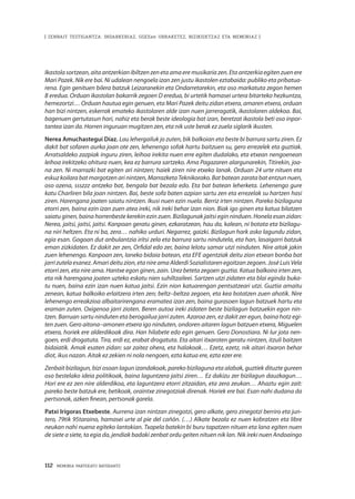 112 · MEMORIA PARTEKATU BATERANTZ
| ZENBAIT TESTIGANTZA: INDARKERIAZ, GGEEen URRAKETEZ, BIZIKIDETZAZ ETA MEMORIAZ |
Ikastola sortzean, aita antzerkian ibiltzen zen eta ama ere musikaria zen. Eta antzerkia egiten zuen ere
Mari Pazek. Nik ere bai. Ni udalean nengoela izan zen justu ikastolen eztabaida: publiko eta pribatua-
rena. Egin genituen bilera batzuk Leizaranekin eta Ondarretarekin, eta oso markatuta zegon hemen
B eredua. Orduan ikastolan bakarrik zegoen D eredua, bi urtetik hamasei urtera bitarteko hezkuntza,
hemezortzi… Orduan hautua egin genuen, eta Mari Pazek deitu zidan etxera, amaren etxera, orduan
han bizi nintzen, eskerrak emateko ikastolaren alde izan nuen jarreragatik, ikastolaren aldekoa. Bai,
bagenuen gertutasun hori, nahiz eta berak beste ideologia bat izan, beretzat ikastola beti oso inpor-
tantea izan da. Horren inguruan mugitzen zen, eta nik uste berak ez zuela siglarik ikusten.
Nerea Amuchastegui Díaz. Lau lehergailuk jo zuten, bik balkoian eta beste bi barrura sartu ziren. Ez
dakit bat sofaren aurka joan ote zen, lehenengo sofak hartu baitzuen su, gero errezelek eta guztiak.
Arratsaldeko zazpiak inguru ziren, leihoa irekita nuen erre egiten dudalako, eta etxean nengoenean
leihoa irekitzeko ohitura nuen, kea ez barrura sartzeko. Ama Pagazaren alargunarekin, Titirekin, joa-
na zen. Ni marrazki bat egiten ari nintzen; haiek ziren nire etxeko lanak. Orduan 24 urte nituen eta
eskuz koilara bat margotzen ari nintzen, Marrazketa Teknikorako. Bat batean zarata bat entzun nuen,
oso ozena, ssszzz antzeko bat, bengala bat bezala edo. Eta bat batean leherketa. Lehenengo gure
katu Charliren bila joan nintzen. Bai, beste sofa baten azpian sartu zen eta errezelak su hartzen hasi
ziren. Harengana joaten saiatu nintzen. Ikusi nuen ezin nuela. Berriz irten nintzen. Pareko bizilaguna
etorri zen, baina ezin izan zuen atea ireki, nik ireki behar izan nion. Biak igo ginen eta katua bilatzen
saiatu ginen, baina horrenbeste kerekin ezin zuen. Bizilagunak jaitsi egin ninduen. Honela esan zidan:
Nerea, jaitsi, jaitsi, jaitsi. Kanpoan geratu ginen, ezkaratzean, hau da, kalean, ni botata eta bizilagu-
na niri heltzen. Eta ni ba, zera… nahiko urduri. Negarrez, gaizki. Bizilagun hark asko lagundu zidan,
egia esan. Gogoan dut anbulantzia iritsi zela eta barrura sartu nindutela, eta han, lasaigarri batzuk
eman zizkidaten. Ez dakit zer zen, Orfidal edo zer, baina lelotu samar utzi ninduten. Nire aitak jakin
zuen lehenengo. Kanpoan zen, laneko bidaia batean, eta EFE agentziak deitu zion etxean bonba bat
jarri zutela esanez. Amari deitu zion, eta nire ama Alderdi Sozialistaren egoitzan zegoen. José Luis Vela
etorri zen, eta nire ama. Hantxe egon ginen, zain. Urez beteta zegoen guztia. Katua balkoira irten zen,
eta nik harengana joaten uzteko eskatu nien suhiltzaileei. Sartzen utzi zidaten eta blai eginda buka-
tu nuen, baina ezin izan nuen katua jaitsi. Ezin nion katuarengan pentsatzeari utzi. Guztia amaitu
zenean, katua balkoiko erlaitzera irten zen; beltz–beltza zegoen, eta kea botatzen zuen ahotik. Nire
lehenengo erreakzioa albaitarirengana eramatea izan zen, baina gurasoen lagun batzuek hartu eta
eraman zuten. Oxigenoa jarri zioten. Beren autoa ireki zidaten beste bizilagun batzuekin egon nin-
tzen. Barruan sartu ninduten eta berogailua jarri zuten. Azaroa zen, ez dakit zer egun, baina hotz egi-
ten zuen. Gero aitona–amonen etxera igo ninduten, ondoren aitaren lagun batzuen etxera, Miguelen
etxera, horiek ere alderdikoak dira. Han hilabete edo egin genuen. Gero Donostiara. Ni lur jota nen-
goen, erdi drogatuta. Tira, erdi ez, erabat drogatuta. Eta aitari itxaroten geratu nintzen, itzuli baitzen
bidaiatik. Amak esaten zidan: sar zaitez ohera, eta halakoak… Ezetz, ezetz, nik aitari itxaron behar
diot, ikus nazan. Aitak ez zekien ni nola nengoen, ezta katua ere, ezta ezer ere.
Zenbait bizilagun, bizi osoan lagun izandakoak, pareko bizilaguna eta alabak, guztiek dituzte gureen
oso bestelako ideia politikoak, baina laguntzera jaitsi ziren… Ez dakizu zer bizilagun dauzkagun…
Hori ere ez zen nire alderdikoa, eta laguntzera etorri zitzaidan, eta zera zeukan… Ahaztu egin zait:
pareko beste batzuk ere, betikoak, oraintxe zinegotziak direnak. Horiek ere bai. Esan nahi dudana da
pertsonak, azken finean, pertsonak garela.
Patxi Irígoras Etxebeste. Aurrena izan nintzan zinegotzi, gero alkate, gero zinegotzi berriro eta jun-
tero, 79tik 95taraino, hamasei urte al pie del cañón. (…) Alkate bezala ez nuen kobratzen eta libre
neukan nahi nuena egiteko lantokian. Txapela batekin bi buru tapatzen nituen eta lana egiten nuen
de siete a siete, ta egia da, jendiak badaki zenbat ordu geiten nituen nik lan. Nik ireki nuen Andoaingo
 