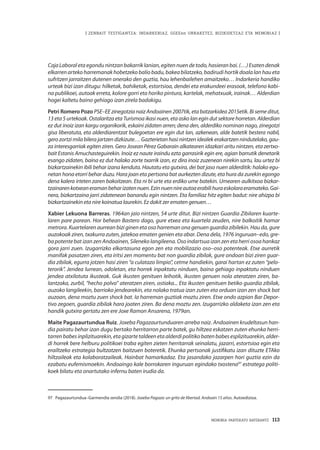 MEMORIA PARTEKATU BATERANTZ · 113
| ZENBAIT TESTIGANTZA: INDARKERIAZ, GGEEen URRAKETEZ, BIZIKIDETZAZ ETA MEMORIAZ |
CajaLaboraletaegondunintzanbakarriklanian,egitennuendetodo,hasieranbai.(…)Esatendenak
elkarren arteko harremanak hobetzeko balio badu, bakea bilatzeko, badirudi hortik doala lan hau eta
sufritzen jarraitzen dutenen onerako den guztia, hau lehenbailehen amaitzeko… Indarkeria handiko
urteak bizi izan ditugu: hilketak, bahiketak, estortsioa, dendei eta erakundeei erasoak, telefono kabi-
na publikoei, autoak erreta, kolore gorri eta horiko pintura, kartelak, mehatxuak, irainak… Alderdian
hogei kaltetu baino gehiago izan zirela badakigu.
Petri Romero Pozo PSE–EE zinegotzia naiz Andoainen 2007tik, eta batzarkidea 2015etik. Bi seme ditut,
13 eta 5 urtekoak. Ostalaritza eta Turismoa ikasi nuen, eta asko lan egin dut sektore horretan. Alderdian
ez dut inoiz izan kargu organikorik, eskaini zidaten arren; dena den, alderdiko nominan nago, zinegotzi
gisa liberatuta, eta alderdiarentzat bulegoetan ere egin dut lan, azkenean, alde batetik bestera nabil,
gero zortzi mila bilera jartzen dizkizute… Gazterietan hasi nintzen idealek erakartzen nindutelako, gau-
za interesgarriak egiten ziren. Gero Josean Pérez Gabarain alkatearen idazkari aritu nintzen, eta zertxo-
bait Estanis Amuchasteguirekin. Inoiz ez naute iraindu ezta garrasirik egin ere, agian barrutik denetarik
esango zidaten, baina ez dut halako zorte txarrik izan, ez dira inoiz zuzenean nirekin sartu, lau urtez bi
bizkartzainekin ibili behar izana kenduta. Hautatu eta gutxira, dei bat jaso nuen alderditik: halako egu-
netan hona etorri behar duzu. Hara joan eta pertsona bat aurkezten dizute, eta hura da zurekin egongo
dena kalera irteten zaren bakoitzean. Eta ni bi urte eta erdiko ume batekin. Umearen aulkitxoa bizkar-
tzainarenkotxeaneramanbeharizatennuen.Ezinnuennireautoaerabilihuraeskolaraeramateko.Gai-
nera, bizkartzaina jarri zidatenean banandu egin nintzen. Eta familiaz hitz egiten badut: nire ahizpa bi
bizkartzainekin eta nire koinatua laurekin. Ez dakit zer ematen genuen…
Xabier Lekuona Barreras. 1964an jaio nintzen, 54 urte ditut. Bizi nintzen Guardia Zibilaren kuarte-
laren pare parean. Hor behean Bastero dago, gure etxea eta kuartela zeuden, nire balkoitik hamar
metrora. Kuartelaren aurrean bizi ginen eta oso harreman ona genuen guardia zibilekin. Hau da, gure
auzokoak ziren, txakurra zuten, jatekoa ematen genien eta abar. Dena dela, 1976 inguruan–edo, gre-
ba potente bat izan zen Andoainen, Sileneko langileena. Oso indartsua izan zen eta herri osoa hankaz
gora jarri zuen. Izugarrizko elkartasuna egon zen eta mobilizazio oso–oso potenteak. Etxe aurretik
manifak pasatzen ziren, eta iritsi zen momentu bat non guardia zibilak, gure ondoan bizi ziren guar-
dia zibilak, egurra jotzen hasi ziren “a culatazo limpio”, cetme handiekin, garai hartan ez zuten “pelo-
terorik”. Jendea lurrean, odoletan, eta horrek inpaktatu ninduen, baina gehiago inpaktatu ninduen
jendea atxilotuta ikusteak. Guk ikusten genituen leihotik, ikusten genuen nola ateratzen ziren, ba-
lantzaka, zurbil, “hecho polvo” ateratzen ziren, ostiaka... Eta ikusten genituen betiko guardia zibilak,
auzoko langileekin, barrioko jendearekin, eta nolako tratua izan zuten eta orduan izan zen shock bat
auzoan, dena moztu zuen shock bat. Ia harreman guztiak moztu ziren. Etxe ondo azpian Bar Depor-
tivo zegoen, guardia zibilak hara joaten ziren. Ba dena moztu zen. Izugarrizko aldaketa izan zen eta
handik gutxira gertatu zen ere Joxe Ramon Ansarena, 1979an.
Maite Pagazaurtundua Ruiz. Joxeba Pagazaurtunduaren arreba naiz. Andoainen krudeltasun han-
dia pairatu behar izan dugu bertako herritarron parte batek, gu hiltzea eskatzen zuten ehunka herri-
tarren babes inplizituarekin, eta gizarte taldeen eta alderdi politiko baten babes esplizituarekin, alder-
di horrek bere helburu politikoei traba egiten zieten herritarrak seinalatu, jazarri, estortsioa egin eta
erailtzeko estrategia bultzatzen baitzuen boteretik. Ehunka pertsonak justifikatu izan dituzte ETAko
hiltzaileak eta kolaboratzaileak. Hainbat hamarkadaz. Eta jasandako jazarpen hori guztia ezin da
ezabatu eufemismoekin. Andoaingo kale borrokaren inguruan egindako txostena97
estratega politi-
koek bilatu eta onartutako infernu baten irudia da.
97	 Pagazaurtundua–Garmendia sendia (2018). Joxeba Pagaza: un grito de libertad. Andoain 15 años. Autoedizioa.
 