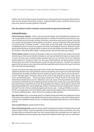 114 · MEMORIA PARTEKATU BATERANTZ
| ZENBAIT TESTIGANTZA: INDARKERIAZ, GGEEen URRAKETEZ, BIZIKIDETZAZ ETA MEMORIAZ |
Gaizkia. Hori ez da Andoainen egon den gaizkia osoa, hemen gertatu den txar guztia. Baina sistema-
tikoa izan da, proiektu komunitario moduan. Andoainek BVEren eskuin muturreko terrorismoa ere
jasan zuen, baina ez zen egon gaizkiaren zirkulurik.
Zein dira gehien hunkitu zaituzten esperientziak eta gertaera biolentoak?
Andoaindik kanpo
Pedro Elustondo Zalakain: 1976an, eskuin muturreko taldeek, Sixto Borboikoaren jarraitzaile zire-
nek, era guztietako armekin eraso ziguten Montejurran urteroko festa karlistan parte hartzen ari gi-
nenoi. Ricardo García eta Aniano Jiménez hil zituzten, eta pertsona asko zauritu zituzten, inpunitate
osoz.GogoanduthanzegoenGuardia ZibilarenLandRover–erajoannintzelabestebatzuekinbatera,
eta esaten geniela: “Gu hiltzen ari dira!”… baina haiek ez zuten ezer egiten. Horrek guztiak gehiago
erradikalizatu gintuen. Aurretik, hirurogeita hamarreko hamarkadaren hasieran, Beasainen propa-
ganda karlista banatzen ari ginela atxilotu ninduten eta Guardia Zibilaren koartelera eraman gintuz-
ten. Ondoren, Tribunal de Orden Público–k epaitu gintuen, guk torturak salatu izan ondoren.
Ainhoa Zabala Lasarte. Nire buruan daukadan irudia eta oso gertutik bizi izan dudana da Gurutze
Iantziren kasua. Nire amaren familia Urnietakoa da eta Gurutze Iantzirekin batera nire osaba atxilo-
tu zuten. Hor hartu zuten Urnietako jendea espetxean egon zen urte mordoa. Eta nik oso markatuta
daukat bizipen hori. Komisarian egon ziren bost egun inkomunikatuta eta inkomunikazio horretan
enteratu ginen Gurutze Iantzi torturak jasan eta gero hil egin zela, bueno hil... Familian oso momentu
gogorra bizi izan genuen, gure etxeko bat atxilotuta zegoelako harekin batera. Bost egun horiek izan
ziren nire bizitzan luzeenetarikoak.
Gurutze Iantzi herritarrari azken agurra egin zioten Urnietan. Bere familia babestu, herritarrok eta ingu-
rukook bere familiari eman nahi genizkion maitasuna eta babesa, eta hor egon ziren enfrentamenduak
Ertzaintzarekin. Niri gelditu zitzaidan irudi hori, zergatik ezin genion azken agurra eman herriko pertso-
na bati? Horrelako egoera tamalgarri batean hil zen pertsona bati zergatik ezin genion azken agurra
eman, eta familiarekin egon… merezi zuen bezala, duintasunez. Orduan horrek niri asko eragin zidan.
Hor konbikzio handia hartu nuen nire militantzian, esan nuen, ostras, hemen egon behar duzu ze gerta-
karibatzukosoofizialakdira,komunikabideguztietanateratzendira,ematenzaieosogarrantzihandia,
baina beste batzuk, Euskal Herrian gertatu diren gertakari asko, bigarren edo hirugarren planoan edo
planorikgabegelditudira.Herriankargakeginzituzten,Ertzaintzarenkristorenfurgoipilaeta“apelota-
zo limpio” hasi ziren. Herrian antolatuta zegoena ezin izan zen egin… baina gu familiari, bere amari…
Ni bere amaz gogoratzen naiz, bere alabaren azken irudia da nola atxilotzen duten, nola eramaten du-
ten, eta gero hilkutxa batean... Ostras, hori niri oso mingarria iruditu zitzaidan.
Elías Díaz Arriba: Eskuin muturrekoek Atocha–ko (Madril) bulego laboristako bost abokatuak erail eta
PCEkerantzunetasalaketasozialadiziplinahandizkontrolatuzituenean,niaskoukitunindutengertae-
ra haiek. Hura danbateko handia izan zen, eta alderdia legeztatzeko bidea ireki zuen. Gure historiaren
parte da.
José Luis Vela Arburua. Hainbeste kide hil izana.
Nerea Amuchastegui Díaz. IsaíasCarrascorenalabaSandrakaitaArrasatenhilzioteneanesanzuenak
izugarri hunkitu ninduen. Uste dut izugarrizko amorrua zuela barruan, baina une horretan, nire ustez,
hitz egin behar zuen bezala hitz egin zuen. Ikusi nuenean eduki nuen sentsazioa izan zen, begira, niri
gertatukobalitzait,gauzaberaegingonuke;askogustatuzitzaidannolahitzeginzuen,zerindarrarekin.
 