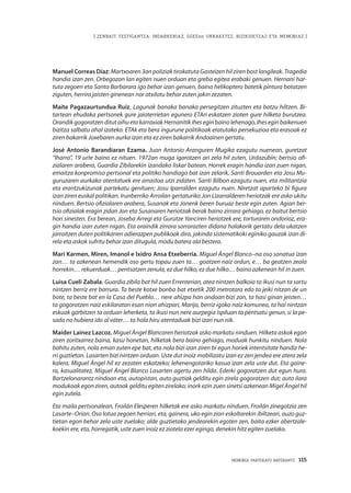 MEMORIA PARTEKATU BATERANTZ · 115
| ZENBAIT TESTIGANTZA: INDARKERIAZ, GGEEen URRAKETEZ, BIZIKIDETZAZ ETA MEMORIAZ |
Manuel Correas Díaz: Martxoaren 3an poliziak tirokatuta Gasteizen hil ziren bost langileak. Tragedia
handia izan zen. Orbegozon lan egiten nuen orduan eta greba egitea erabaki genuen. Hernani har-
tuta zegoen eta Santa Barbarara igo behar izan genuen, baina helikoptero batetik pintura botatzen
ziguten, herrira jaisten ginenean nor atxilotu behar zuten jakin zezaten.
Maite Pagazaurtundua Ruiz. Lagunak banaka banaka persegitzen zituzten eta batzu hiltzen. Bi-
tartean ehudaka pertsonek gure jaioterrietan egunero ETAri eskatzen zioten gure hilketa burutzea.
OrandikgogoratzenditutoihuetakarraxiakHernanitikiheseginbainolehenago.Iheseginbaikenuen
bizitza salbatu ahal izateko. ETAk eta bera ingurune politikoak eratutako persekuzioa eta erasoak ez
ziren bakarrik Joxebaren aurka izan eta ez ziren bakarrik Andoainen gertatu.
José Antonio Barandiaran Ezama. Juan Antonio Aranguren Mugika ezagutu nuenean, guretzat
“Iharra”, 19 urte baino ez nituen. 1972an muga igarotzen ari zela hil zuten, Urdazubin; bertsio ofi-
zialaren arabera, Guardia Zibilarekin izandako liskar batean. Horrek eragin handia izan zuen nigan,
emaitza konpromiso pertsonal eta politiko handiago bat izan zelarik. Santi Brouarden eta Josu Mu-
guruzaren aurkako atentatuek ere arrastoa utzi zidaten. Santi Bilbon ezagutu nuen, eta militantzia
eta erantzukizunak partekatu genituen; Josu Iparralden ezagutu nuen. Niretzat aparteko bi figura
izan ziren euskal politikan. Irunberriko Arroilan gertaturiko Jon Lizarralderen heriotzak ere asko ukitu
ninduen. Bertsio ofizialaren arabera, Susanak eta Jonenk beren buruaz beste egin zuten. Agian ber-
tsio ofizialak eragin zidan Jon eta Susanaren heriotzak berak baino zirrara gehiago, ez baitut bertsio
hori sinesten. Era berean, Joseba Arregi eta Gurutze Yanciren heriotzek ere, torturaren ondorioz, era-
gin handia izan zuten nigan. Eta oraindik zirrara sorrarazten didana halakorik gertatu dela ukatzen
jarraitzen duten politikarien adierazpen publikoak dira, jakinda sistematikoki eginiko gauzak izan di-
rela eta askok sufritu behar izan ditugula, modu batera ala bestera.
Mari Karmen, Miren, Imanol e Ixidro Ansa Etxeberria. Miguel Ángel Blanco–na oso sonatua izan
zan… ta azkenean hemendik oso gertu topau zuen ta… goatzen naiz ordun, e… ba geatzen zeala
horrekin… rekuerduak… pentsatzen zenula, ez due hilko, ez due hilko… baino azkenean hil in zuen.
Luisa Cueli Zabala. Guardia zibila bat hil zuen Errenterian, atea nintzen balkoia ta ikusi nun ta sartu
nintzen berriz ere barrura. Ta beste kotxe bonba bat etxetik 200 metrotara edo ta jeiki nitzan de un
bote, ta beste bat en la Casa del Pueblo… nere ahizpa han ondoan bizi zan, ta hasi ginan jeisten…
ta gogoratzen naiz eskilaratan esan nion ahizpari, Marijo, berriz igoko naiz komunea, ta hai nintzan
eskuak garbitzen ta orduan leherketa, ta ikusi nun nere aurpegia ispiluan ta pentsatu genun, si la pe-
sada no hubiera ido al váter… ta hola hiru atentaduak bizi izan nun nik.
Maider Lainez Lazcoz. Miguel Ángel Blancoren heriotzak asko markatu ninduen. Hilketa askok egon
ziren zoritxarrez baina, kasu honetan, hilketak bera baino gehiago, moduak hunkitu ninduen. Nola
bahitu zuten, nola eman zuten epe bat, eta nola bizi izan ziren bi egun horiek intentsitate handiz he-
rri guztietan. Lasarten bizi nintzen orduan. Uste dut inoiz mobilizatu izan ez zen jendea ere atera zela
kalera, Miguel Ángel hil ez zezaten eskatzeko; lehenengotariko kasua izan zela uste dut. Eta gaine-
ra, kasualitatez, Miguel Ángel Blanco Lasarten agertu zen hilda. Ederki gogoratzen dut egun hura.
Bartzelonarantz nindoan eta, autopistan, auto guztiak gelditu egin zirela gogoratzen dut; auto ilara
modukoak egon ziren, autoak gelditu egiten zirelako; inork ezin zuen sinetsi azkenean Migel Ángel hil
egin zutela.
Eta maila pertsonalean, Froilán Elesperen hilketak ere asko markatu ninduen. Froilán zinegotzia zen
Lasarte–Orian. Oso lotua zegoen herriari, eta, gainera, uko egin zion eskoltarekin ibiltzeari, auzo guz-
tietan egon behar zela uste zuelako; alde guztietako jendearekin egoten zen, baita ezker abertzale-
koekin ere, eta, horregatik, uste zuen inoiz ez ziotela ezer egingo, denekin hitz egiten zuelako.
 