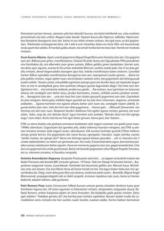 116 · MEMORIA PARTEKATU BATERANTZ
| ZENBAIT TESTIGANTZA: INDARKERIAZ, GGEEen URRAKETEZ, BIZIKIDETZAZ ETA MEMORIAZ |
Pentsatzen jartzen banaiz, atentatu pila bat datozkit burura, eta baita bahiketak ere, asko markatu
gintuztenak; eta lazo urdina. Mugarri asko daude: Yoyesen kasua edo Hipercor, adibidez. Hipercorre-
koa basakeria ikaragarria izan zen, baina ni oso txikia nintzen orduan, eta egia esan, ez dut gogora-
tzen. Telebistako oroitzapenak ditut, nik 5 edo 6 urte nituelako; batez ere Irene Villa–ren kasuarenak,
neska gazte bat zelako. Bi hankak galdu zituen, eta amak hanka bat eta beso bat. Horrek ere markatu
ninduen.
Asun Guerra Alonso. AgianunerikgogorrenaMiguelÁngelBlancorenheriotzaizanzen.Osogogorra
izan zen. Bilbora joan ginen, manifestaziora. Orduan Ricardo Hueso zen Gipuzkoako PPko presidente;
nire familiakoa da, eta elkarrekin joan ginen autoan. Bilbon gelditu ginen bazkaltzen, berrien zain,
eta deitu egin ziguten, esanez bi tiro eman zizkiotela Blancori, aurkitu zutela jada. Eta ni lur jota gel-
ditu nintzen, denok bagenuelako itxaropen apur bat, halako manifestazio baten ondoren. Larunbat
hartan Bilbon egindako manifestazioa ikaragarria izan zen, itxaropenari eusten genion… Baina lur
jota gelditu nintzen, negar egiten nuen, kontsolatzen saiatzen ziren, eta gogoratzen dut lehengusuak
esaten zidala: “lasaitu zaitez, eskualdeko egoitzara joango gara eta ikusiko duzu zer topatuko dugun
han; zu eta ni sendagileak gara, han aurkitzen ditugun guztiei lagunduko diegu”. Eta hala izan zen.
Egoitzara iritsi… eta antsietate atakeak, jendea oso gaizki… Eta orduan, zeuri gertatzen ari zaizunaz
ahaztu eta sendagile izan behar duzu, jendea kontsolatu, tratatu, orfidala aurkitu jendeari emate-
ko… Ikaragarria izan zen… uste dut inoiz bizi izan dudan gauzarik gogorrena izan zela. Ospitalean
lur jota nengoen, baina gero, taldeko lagun guztiak ere lur jota ikusi nituenean, negarrez, antsietate
atakeekin… Egoera horretan nire egoera ahaztu behar izan nuen eta, sendagile naizen aldetik, la-
gundu behar izan nien. Uste dut hori izan dela gogorrena… Horrez gain… [Manuel] Zamarreño–ren
heriotza ere bizi izan nuen. Bezperan berekin telefonoz hitz egiten egona nintzen gainera, eta esan
zidan, “ados, ongi da, etzi deituko dizut”, egun horretan ezin zuelako; “deituko dizut eta hitz egingo
dugu” esan zidan. Kontu bati buruz hitz egin behar genuen, baina gero, bat–batean…
ETAk su etena bukatu eta jarduera armatura bueltatzen zela iragarri zuenean ere gaizki pasa nuen,
1999ko abenduan. Gogoratzen dut igandea zela, alaba txikienaz haurdun nengoen, eta ETAk su ete-
nari amaiera ematen ziola iragarri zuten, abenduaren 3tik aurrera (ostirala) guztiok ETAren helburu
izango ginela berriro. Eta gogoratzen dut neure burua, egongelan, haurdun, negar zotinka, esanez
“Jainko maitea, zer egingo dut?”. Berriz ere lehengo egoera berean geunden… eta ni, haurdun eta 3
urteko alaba batekin, ez nekien zer gertatuko zen. Eta noski, Ertzaintzak deitu zigun, komisariara joa-
teko esanez; eskolta jarri behar ziguten. Hura ere momentu gogorra izan zen, gogorrenetako bat. Uste
dutunegogorrakizanzirelaguztiontzat.BainanikberezikigogoratzenditutMiguelÁngelenheriotza,
eta su–etenaren amaiera, ni haurdun nengoela.
Antonio Amondarain Aizpurua. Burgosko Prozesuaren zera hori… ez zegoen entzuterik irratian eta
Radio Pirenaica edo bestela BBC entzuten genuen. 1975ean, Txiki eta Otaegi hil zituzten hartan... Bur-
goskoan ezagunak nituen, Lasartekoak. Horietako bat besomotz gelditu zen: Manuel Isasa, Micheli-
nen aritu zen lanean. Eta José María Yarza eta beste horiek ere bai. Eta lagun baten iloba dut, hori ge-
roztikakoa da, Otegi, orain dela gutxi libre utzi dutena, atxilotuta eduki zuten... Bestalde, Miguel Angel
Blancorenak, propagandagatik edo ez dakit zergatik, kristoren inpaktua izan zuen, baina ez hemen
bakarrik, edozein tokitan, alde guztietan.
Petri Romero Pozo Isaías Carrascoren hilketa buruan sartuta geratu zitzaidan denbora luzez; gure
familiaren laguna zen. Hil zuten egunean ni Eskoriatzan nintzen, ahizparekin; ezagutuko duzue, Ra-
faela Romero, artean kanpaina egiten ari zena Arrasaten. Eta bazkaldu gabe geratu nintzen. Deitu
egin zidaten: “Halakoa gertatu da”, eta korrika joan nintzen ospitalera. Buruan dudan irudia da La-
rrialdietara sartu nintzela eta han aurkitu nuela Sandra, Isaíasen alaba, horma batean bermatuta
 