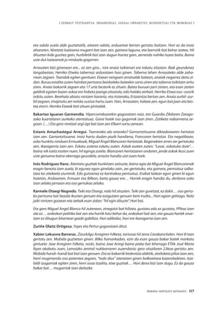 MEMORIA PARTEKATU BATERANTZ · 117
| ZENBAIT TESTIGANTZA: INDARKERIAZ, GGEEen URRAKETEZ, BIZIKIDETZAZ ETA MEMORIAZ |
eta odola zuela alde guztietatik, aitaren odola, orduantxe bertan gertatu baitzen. Hori ez da inoiz
ahanzten. Niretzat Isaíasena mugarri bat izan zen, gainera laguna, eta barrutik bizi behar izatea. Hil
dituzten kide guztiez gain, hurbiletik bizi izan dugun horrez gain, zerrenda nahiko luzea baita. Baina
uste dut Isaíasenak jo ninduela gogorren.
Arrasaten bizi ginenean ere... ez zen giro... nire anaia txikienari ere tokatu zitzaion. Biak geundenez
langabezian, Herriko Etxeko tabernaz arduratzen hasi ginen. Taberna lehen Arrasateko alde zaha-
rrean zegoen. Txandak egiten genituen. Etxean nengoen arratsalde batean, anaiak negarrez deitu zi-
dan. Burua estalita zuten hainbat pertsona beisboleko bateekin sartu ziren eta taberna txikitzen aritu
ziren. Anaia bakarrik zegoen eta 17 urte besterik ez zituen. Batea buruan jarri zioten, eta esan zioten
geldirik egoten bazen askoz ere hobeto joango zitzaiola, edo halako zerbait. Herriko Etxea oso–osorik
txikitu zuten. Berehala abiatu nintzen harantz, eta iristerako, Ertzaintza bertan zen. Anaia zurbil–zur-
bil zegoen, imajinatu zer nolsko sustoa hartu zuen. Han, Arrasaten, halaxe zen, egun bat joan eta bes-
tea etorri. Herriko Etxeak beti zituen pintadak.
Bakartxo Iguaran Garmendia. Hipercorrekoarekin gogoratzen naiz, eta Guardia Zibilaren Zarago-
zako kuartelaren aurkako atentatuaz. Garai haiek oso gogorrak izan ziren. Zatiketa nabarmena ze-
goan. (…) Eta gero niretzat argi izpi bat izan zen Elkarri sortu zenean.
Estanis Amuchastegui Arregui. Txarrerako ala onerako? Garrantzitsuena diktadorearen heriotza
izan zen. Garrantzitsuena. Inoiz hartu dudan pozik handiena, Francoren heriotza. Eta negatiboan,
asko hunkitu ninduen Ermuakoak, Miguel Ángel Blancoren heriotzak. Bagenekien arren zer gertatuko
zen, ikaragarria izan zen. Eskatu zutena eskatu zuten. Askok esaten zuten: “Lasai, askatuko dute”…
baina nik ezetz esaten nuen, hil egingo zutela. Blancoren heriotzaren ondoren, jende askok ikusi zuen
uste genuena baino okerrago geundela, arrasto handia utzi zuen hark.
Inés Rodríguez Ranz. Atentatu guztiek hunkitzen zaituzte, baina egia da Miguel Ángel Blancorenak
eragin berezia izan zuela, bi egunez egon ginelako zain, zer gertatuko, eta gainera, pentsatuz salba-
tzea lor zitekeela ziurrenik. Edo gutxienez ez kontrakoa pentsatuz. Erabat kalean egon ginen bi egun
haietan, Andoainen, Ermuan eta Bilbon, baita gauez ere… Horrek eragin handia du, denbora asko
izan zelako jarraian eta oso gertukoa zelako.
Karmele Otaegi Negredo. Txiki eta Otaegi, nola hil zituzten. Txiki zen guretzat, ez dakit… oso gertu-
ko pertsona bat bezala ikusten genuen eta ezagutzen genuen bere irudia... Hori agian gehiago. Nola
jaiki nintzen goizean eta izebak esan zidan: “hil egin dituzte”. Hori bai.
Eta gero Miguel Angel Blanco hil zutenean, zinegotzi bat hiltzea, gustatu edo ez gustatu, PPkoa izan
ala ez… ordezkari politiko bat zen eta hortik hasi behar da, ordezkari bat zen, eta gauza horiek onar-
tzen ez ditugun bitartean gaizki gabiltza. Hori adibidez, hori ere ikaragarria izan zen.
Zuriñe Olaitz Ortigosa. Yoyes eta Pertur gogoratzen ditut.
Xabier Lekuona Barreras. Zizurkilgo Arregiren hilketa, torturaz hil zena Carabanchelen. Hori 81ean
gertatu zen. Mobida guztietan ginen. 80ko hamarkadan, ezin da esan gauza bakar batek markatu
gintuela: Joxe Arregiren hilketa, noski, baina Joxe Arregi baino pixka bat lehenago ETAk José María
Ryan akabatu zuen, Lemoizko zentral nuklearraren zuzendaria; gero otsailaren 23koa gertatu zen.
Mobida handi–handi bat bizi izan genuen. Eta ez bakarrik biolentzia aldetik, atxiloketa piloa izan zen,
herri mugimendu oso potentea zegoen, “todo dios” ateratzen ginen balkoietara kazeroladetan, itza-
laldi izugarriak egiten ziren, herri osoa itzalita, etxe guztiak… Hori dena bizi izan dugu. Ez da gauza
bakar bat… mugarriak izan daitezke.
 