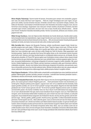 118 · MEMORIA PARTEKATU BATERANTZ
| ZENBAIT TESTIGANTZA: INDARKERIAZ, GGEEen URRAKETEZ, BIZIKIDETZAZ ETA MEMORIAZ |
Miren Mujika Tolaretxipi. Txomin Iturbe hil zenean, Arrasatera joan nintzen nire anaiarekin, gogora-
tzen naiz, eta anaia nola ikusi nuen negarrez… Hala ere, eragin handiagoa izan zuen nigan, oso go-
gorra izan zelako, Gurutze Iantziren kasuak, Urnietako sarraski hura. Gurutzeren ahizpa, Izaskun, nire
kidea zen ikastolan. Garai batean Urnietatik etortzen ziren ikastolara eta Izaskun ezagutu nuen, eta oso
harreman estua daukagu. Gogoratzen naiz nola joan nintzen atxilotu zituztenean Urnietara, eta bere
amarekin egon nintzen, Izaskunekin, eta esan nion: tira zu lasai, ikusiko duzu, biharko etxera… Denak
ziren hemen Andoainen ikasitako ikastolako jendea. Horrek, Gurutzenak, zehatuta utzi ninduen, ostras
gogorra izan zen.
Mikel Arregi Aranburu. Uste dut Hipercorreko leherketak eta horiek denek pisu handia eduki zutela,
bainakanpokobatenbataipatzekotan,niganeraginhandiaizanzuenIsaiasCarrascorenerailketak.Mi-
guelAngelBlancorenaketabestebatzuekere bai,baina…Nikustedutpentsatzenhasiakginelagauzak
bukatzen ari zirela, eta Isaias Carrascorenak asko ukitu ninduen pertsonalki.
Mila Garralda Arin. Gogoan dut Burgosko Prozesua, orduko manifestazio izugarri haiek. Horrek izu-
garrizko eragina izan zuen nigan. 1970ean izan zen. Orain “Tupa”ren lagun mina naiz; 1975ean tiro bat
eman zioten buruan. Gurpil aulkian dago eta ia guztia egin behar zaio. Guztia egin behar zaio, zera...
Bada hori, hura indultatu egin zuten eta bere ordez Otaegi eta Txiki hil zituzten. Maiz gogoratzen naiz
horretaz guztiaz. Tupak ez du gustuko horri buruz hitz egitea; berez, ez du memoriaren asunto honetan
parte hartu nahi. Gainera, izan duen konbertsioak ia–ia erlijiozale izatera eraman du, niri bezala. Niri ere
halagertatuzitzaidan.Ni“GoraETA”garrasiegitenzuenhorietakoanintzenorduan,bainaJoxeanArtzek
kontsumismoa eta gure bizimodua zalantzan jarri zuen ekitaldi baten ondorioz gogoeta egiten hasi nin-
tzen, eta guztia birplanteatzen. Lehenengo zinegotzia hil zutenean izugarria iruditu zitzaidan. Nik, garai
hartan, halako begikotasuna nien ETAkoei, ulertzen bainituen euskararen alde, gure historiaren alde bo-
rrokatzekoarrazoiak...Ikustennionbalioa, bainalehenengozinegotziahilzutenean,zerapentsatunuen:
hau ez da posible, pertsona hau herriak aukeratu baitu. Niretzat zartako ederra izan zen, gauza asko jarri
nituen zalantzan eta konpromiso erlijiosoago baten aldeko prozesu batean murgildu nintzen.
Patxi Irígoras Etxebeste. 1978eta2004artekourteakbizikisuntsitzaileakizanziren;batikbatzentzurik
gabeko hilketengatik; guztiak, kartzela, presoen urruntzea –oraindik bere horretan jarraitzen duena–,
atxiloketak, eskutitz anonimoak, iraultza zerga mundu guztiari…
Mari Paz Artolazabal Ibarrondo. Bergarako Aberri Eguna iritsi eta Zumarragatik Bergarara oinez joan
ginen. A ze sasoia genuen orduan! Hogeita gutxi urte… Orain pentsatzen hasten naiz eta benetan, au-
sartak ginen. Bergara poliziaz josita zegoen. Lagunei esan nien niri ez zidatela karneta kenduko, bota
azpian gordeta nuelako, eta “ya me lo han quitado” esango niela poliziei. Begoña eta biok kale batetik
gindoazeneta“Carné”entzungenuen.Etanik:“Yamelohanquitado”.Begoñaeramanzuten.Ezzidaten
utzi berarekin joaten. Eta hantxe nenbilela, hara non ikusi nituen mutil talde batzuk eta ezagun baka-
rra: ez nuen sekula berarekin hitz egin, baina inoiz estankoan ikusia nengoen: Jose Luis. Hain beldurtuta
nengoen, zeren eta benetan beldurtzeko modukoa zen, joan nintzen eta esan nien: barkatu, ez zaituztet
ezagutzen, hauxe bakarrik bistaz ezagutzen dut Andoainen ikusita, eta hau eta hau gertatu zait eta bel-
durtutanago.–Baibai,gelditu,gelditugurekin.Hortikaurrera,eguerdiko12:30eanikastolatikateratzen
ginenean,hantxeegotenzeneta...66anezkonduginen.JoseLuiskomunistazenetanireetxeanegunero
arrosarioa errezatzen zen. Zeinek esan behar zuen! Baina balore batzuk zeuzkan. Ez genuen berdin pen-
tsatzen, baina errespetua zeukan pertsona bat zen, baina benetan izugarria. Berak esaten zuen: besteek
ni errespetatzea nahi badut, nik besteak errespetatu behar ditut. 66an, Jose Luis atxilotu zuten eta sei
urteko kondena ezarri. Bost urte eta erdi igaro zituen kartzelan. Euskadiko Comisiones Obreraseko kidea
izan zen. Gero partiduan baja eman zuen. Ez zen inongo partidutan ibili, berak bere ideiak zituen baina
bere kasa ibiltzen zen.
 