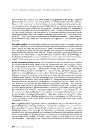 120 · MEMORIA PARTEKATU BATERANTZ
| ZENBAIT TESTIGANTZA: INDARKERIAZ, GGEEen URRAKETEZ, BIZIKIDETZAZ ETA MEMORIAZ |
Inés Rodríguez Ranz. José Luis–en kasuan [López de Lacalle], gogoratzen dut kultur etxea ez zegoela
eginda oraindik, eta ni balkoira atera nintzen, goizeko bederatziak zirelako, eta logelako leihoa za-
baldu nuen. Eta balkoitik, zerbait gertatzen ari zela ikusi nuen, eta pijama jantzita nengoenez, gai-
netik txandala jantzi eta kalera atera nintzen. Mari Paz baino lehen iritsi nintzen. Bezperan, gaueko
hamarretan, lagun batzuekin afaltzen ari nintzen etxean, botila batzuk edukiontzira botatzea jaitsi
nintzen, eta Mari Pazekin egin nuen topo nire etxeko portalean. Esan zidan anaiaren edo bere familia-
ren etxera zihoala lotara, bi portale aurrerago, eta hitz egiten egon ginen. Elkartasuna adierazi nion bi
hilabete lehenago koktelak bota zizkietelako, eta biharamunean hil egin zuten... Eta ondoren gertatu
zen guztia… Joseba Pagazaren kasua desberdina da, baina baita antzekoa ere. Ez zuten unean ber-
tan hil. Osoko bilkuran geundela, oraindik ez genekien hilda zegoen ala ez. Tentsio handiko egunak
izan ziren.
Manuel Correas Díaz: López de Lacalleren aurkako atentatuak asko markatu ninduan, pertsona ona
zen. Mari Pazen anaia Eloy Artolazabalekin batera, gaur egun daukagun PCEren lokalaren fundatzai-
leetako bat izan zen. Josebaren [Pagazaurtundua] hilketa izan zen herrian inpaktu sozial handiena
izan zuena, pertsona ona zen hura ere. Jende askorekin moldatzen zen ongi, mesedeak egiten zituen,
hainbat lokaletan ibiltzen zen, gurean adibidez… Juvenal Villafañe ere gogoan dut, guardia zibil ohi
bat, herrian ehiza eta arrantzarako baimenak tramitatzen zituena. Eskuzabala zen. Baina hil egin zu-
ten. Beste alde batetik, poliziak egur asko eman izan du Andoainen, Hernanin eta Errenterian bezala-
xe. Behin, portal batean sartu ginen eta poliziak atea hautsi zuen. Txikitu egin nahi gintuzten.
Estanis Amuchastegui Arregui. Hemen inpaktu handiko bi une egon dira. Batetik, Triple A taldearen
hilketak. Hiltzaileetako bat Iñaki Iturbe izan zen, “Piti”. Inpaktu handia izan zuen, oso gogorra. Une ja-
kin batean basakeriak egin izan dira Giza Eskubideen ikuspuntutik. Nik ezin du ezetz esan. Baina uste
dut ez zirela arduradun nagusiak. (…) “Piti” diruarekin maneiatu zuten guztiz, ez dakit. Lesmes delako
batek atzeman zuen, Francoren Guardiko buruak… eta horren bidez… Eta bestetik, José Luis López
de Lacalleren eta Joseba Pagazaurtunduaren hilketak. Gertaera horiek inpaktu handia izan zuten sa-
latari asko zegoela ikusi zelako, informaziorik pasa izan ez balute ezinezkoa izango zelako horrelako
zerbait gertatzea. Bazegoen informazio asko pasatzen zuen jendea, jende arrunta itxuraz, baina guri
buruzko informazioa pasatzen zuena: Joseba, José Luis, ni…. Guardia Zibilak deitu zidan esanez kon-
fiskatu zituzten paper batzuetan guri buruzko informazioa zegoela: Egur–en José Luisekin biltzen gi-
nela, Joseba 09:00etan etortzen zela hona, José Luisek egunkariak hartzen zituela… José Luisi jarrai-
pena egiten zioten; izan ere, hil zuten egunean ez zituen egunkariak jaso ohi bezala, Elizondo–ra joan
zen baizik; hori ez zen ohikoa, gehienetan beheraino jaisten zen, egun horretan atzeratu egin zen.
Barnekoak. Ez satorrak, barnekoak baizik. Ezagutzen gintuen jendea… Ea ongi ulertzen zaidan… ez
zen… José Luisen hilketa jauzi handia izan zen Andoainen, ez genuen espero, hilketa ideologikoa izan
zen argi eta garbi… Jendea suminduta zegoen… edozer gauza gertatu izan zitekeen. Une hartan
handik azaldu izan balira, sekulakoak gertatu izango ziren… manifestazioa Herriko Tabernatik iga-
rotzean eraso egiteko asmoa zegoen, gelditu egin behar izan genuen, jendea sutan zegoen, batzuk
oso asaldatuta zeuden…
Miren Mujika Tolaretxipi. Inpaktatu ninduten Jon Lizarralderenak eta Joxe Ramon Ansarenak. Zine-
gotzi nintzela, Estanis Amuchasteguiren kontrako atentatua egokitu zitzaidan. Oso gogorra izan zen.
Gainera, auzo berean bizi ginen. Molotov koktela bota ziotenean, ertzainak etorri ziren eta pertsona
batzuk nire gurasoen leihora begira “asesinos” oihuka hasi ziren. Bestalde, kultura arloa ere tokatu
zitzaidan hartzea udalean, eta Santakrutzetan beti zebiltzan Euskadiko Ezkerrakoak txosnak kendu
nahian. Bai txosnak eta bai Gestoren pankartak. Santakrutzak ezker abertzalearekin lotzen zituzten
beti, herri mugimendua zegoelako tartean, eta txosnak eta beren fantasma horiek guztiak... Orduan
Gemma Zabaleta PSOEko zinegotzia zen, eta egia esan nik Gemmarekin oso harreman pertsonal ma-
 