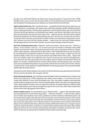 MEMORIA PARTEKATU BATERANTZ · 121
| ZENBAIT TESTIGANTZA: INDARKERIAZ, GGEEen URRAKETEZ, BIZIKIDETZAZ ETA MEMORIAZ |
joa egin nuen. Gai horiek hizketan eta kafea hartuz konpondu genituen. Txosnak jarri ziren. PSOEk
baiezkoa eman zuen, eta esan nahi dut egon direla ere asko hurbildu gaituzten puntuak. Esan nahi
dut ere udalean horrelako gauzak izan ditugula, eta nik positibotzat hartu ditut beti.
Xabier Lekuona Barreras. Silen, Joxe Ramon Ansa… garai jakin bat bizi izan genuen, garai oso–oso
bizia. Nik baino bi urte gehiago–edo izango zituen, ikastolako ikaskidea, gurekin futbolean jokatzen
zuena. Andoaingo festetan, Santakruzetan, gogoratzen naiz lehenbiziko krossa egin zela. Hemeretzi
kilometro korrika egin genituen, eta bukatzean esan ziguten Joxe Ramon hilda agertu zela tiroz, eta
gero ikusi genuenean nola izan zen eta zer egin zuten… izugarria izan zen. Konturatu ginen edozein
pertsona jo zezaketela. Eta ekintza askoz gehiago izan ziren, eta iritsi zen momentu bat non bolun-
tarioak jarri behar izan ziren, gurasoak eta munipak, festetan eta Sanjuanetan jendea etxera erama-
teko. Gurasoen auto ilara luze bat udaletxe ondoan… joaten zinen eta: nora zoaz? Halako tokitara.
Denak ezagunak ziren eta eramaten zintuzten. Hau da, psikosi ikaragarri batean bizi ginen.
Mari Paz Artolazabal Ibarrondo. Bi lagunek –Karlos eta Arantxa– atea jo zuten eta... “Venimos a
decirte... le han matado a José Luis... no, no está muerto pero ha tenido un atentado”. Horixe hilda
zegoela. Garrasika hasi nintzen. Aita gaixoa garrasika ere bai: baina ze gertatzen da baina...! Ahizpa,
gurpil–aulkian zegoena, ohetik bere burua bota nahian. Aitari takikardia bat eman zion. Ni garrasi-
ka, oraindik pijama eta batarekin nengoen. Ez nekien zer egin. Jantzi nintzen, ez dakit nola, eta nire
etxerantz abiatu nintzen. Eta non ikusi nuen pertsona bat balkoi batean harro, pozik… begira nola
ikusi nuen. Gelditu nintzen eta bi aldiz deitu nion “asesino”. Aurrera jo nuen eta ia ez naiz gogoratzen,
muxu bat eman nahi nion, gauza piloa esan nahi nizkion, baina ez zidaten utzi hurreratzen. Nire seme
gaixoa, 20 urterekin, Santakrutzak pasa ondoren ohean zegoen, parranda egingo zuen, eta entzun
omen zituen petardoak balira bezala, eta gero jendea, leihoa ireki eta aita ikusi zuen lurrean, bihotze-
tik odola zeriola. Semea gelditu zen erabat blokeatuta. Eta hurrengo goizean herri guztian pintadak:
Jódete López de Lacalle asesino.
Gauza bat ere esan beharra daukat: Jose Luisek, Foro de Ermuak hartu zuen giroa ikusita, bizi izan ba-
litz ia ez zuen hor jarraituko. Hori ere argitu nahi dut.
Pedro Elustondo Zalakain: Ansa familiako anaietako baten hilotza ikusteak hunkitu ninduen [José
Ramón Ansa Echeverría, 1979ko maiatzaren 6an eraila]; lurrean zegoen, 17 urte zituen eta ez zen
inongo kide, BVEkoek hil zuten. Biak familiakoak ziren. Silen–eko greban langileen aurka egindako
karga basatiak ere gogoratzen ditut. Enpresa horretako greban elizan sartu ginen eta kanpaiak jo ge-
nituen. Baina kolperik handiena José Luis López De Lacalleren eta Joseba Pagazaren hilketek eragin
zidaten; lehenengoa ez nuen espero, eta bigarrena laguna nuen. Ezin nuen sinetsi. Haien etxeak eraso
zituzten behin baino gehiagotan, baina hiltzea…
Ainhoa Zabala Lasarte. Jon Lizarralderen kasua, Tripaxen kasua… gogorra. Nik dauzkaten argaz-
kiak oroitzapenak dira, herria beteta, plaza beteta… herriaren, jendearen (…) Egin zen azken agurra,
eta niri horiek asko inpaktatu naute, baina gehienbat ere beren traiektoria militantearengatik, uste
dut Euskal Herriarengatik asko egin duen pertsona bat dela, nahiz eta beste batzuek ez ikusi horrela,
eta niri inpaktatu egin naute kasu horiek, bai, eta konbikzioa momentu horretan indartu egin zidaten.
Hori da torturen gaia bezala, ezta? Azkenean zeinek ez du pentsatzen tortura existitzen dela? Denok
dakigu tortura existitzen dela, baina azkenean erabilpen politiko bat ematen zaio, “se niega la mayor”,
begiratzen dugu beste aldera, ze azkenean zuretzako etekin politiko konkretu bat dauka. Baina denok
dakigu zer gertatu den herri honetan, denok dakigu alde batean eta bestean zer gertatu den, nik ba-
dakit nire inguruan zer gertatu den eta badakit ere beste aldean zer gertatu den.
 