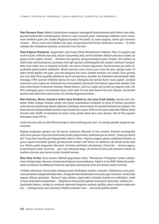 122 · MEMORIA PARTEKATU BATERANTZ
| ZENBAIT TESTIGANTZA: INDARKERIAZ, GGEEen URRAKETEZ, BIZIKIDETZAZ ETA MEMORIAZ |
Petri Romero Pozo. Alderdi Sozialistaren zinegotzi izateagatik bizkartzainak eduki behar izan ditut,
guztiak baikeunden mehatxupean, baina ez nuen erasorik jasan. Andoaingo Udalean sartu nintze-
nean denbora gutxi zen Joseba [Pagazaurtundua] hil zutela. Ez nuen ezagutu, baina giro horretan
sartzea… Nik ez nuen inoiz Udalean lan egin, eta pertsona bat hil berri dutenean sartzea… Ez dakit
nolakoa den Andoainen bizitzea, ez bainaiz inoiz han bizi.
Patxi Irígoras Etxebeste. Gogoratzen naiz Inazio Olaitz Mitxelenaren hilketaz, 78an. Ez zegoen argi
nork hil zuen: infiltratu bat zela, eskuin muturrekoa zela, kamioi batekin ibiltzen zela eta ez dakit zer
gauza arraro egiten zituela… Denbora bat igarota, alargunarengana joan nintzen, hitz egitera, ez
dakit ondo zerk bultzatuta, partiduan hitz egin genuen zerbaitegatik edo orduan Caritasen nengoe-
lako. Esan zidan inor ez zitzaiola hurbildu, eta saiatu nintzen laguntzen, harremanetan jar zedin Gi-
puzkoako gobernadore zibilarekin. Berak estimatu zuen, hartu zuen nota eta zera, egingo zuela. Ez
dakit zertan gelditu zen gaia, uste dut alarguna eta seme–alabak Andoain utzi zutela. Gero gertatu
zen Jose Diaz Perez guardia zibilarena eta bi ansatarrena, Iturbide eta Zabalaren komandoak hilak.
Geroago, ETAk Juvenal Villafañe Garcia hil zuen, lehergailu bat ipinita haren auto azpian. Jendeak
estimutan zuen, batez ere ehiztariek eta arrantzaleek, baimenak tramitatzen laguntzen zielako. Urte
asko zeramatzan Andoainen bizitzen, Eskola kalean. José Luis López de Lacalle oso laguna nuen nik.
Nire andregaia, gaur nire emaztea dena, orain dela 55 urte atari berean bizi zen Tolosan, eta lanetik
bueltan beti elkarrekin etxera oinez. Eta Joseba Pagazaurtundua…
Mari Karmen, Miren, Imanol e Ixidro Ansa Etxeberria, eta Luisa Cueli Zabala. Izandu zian tiro-
ketak: Xabin Irulegiri tirokatu zioten eta Ontza soziedadean tiroketak, ta beste bi hemen auzokoeri
seittukaminobaztarreanBaxilioZipitriai.Zubillaga,harenetxian,bianaiekbikotxekerrezizkiyen.Eta
baserritarren kooperatibako kamioa reparturako erre zuten. Pitik eta hil zuten azkeneko hilketa, beste
Ansatar bati, Krafft–en lantokian ta ordun claro, jende askok ikusi zuen kotxea. Han bi hiru egunea
harrapatu zuten Piti ta…
Javier Ansaren aita ta Joxe Ramonen/gure aitona lehengusuk ziren. Gu izango ginake laugarren ge-
nerazioa.
Pagaza ezagutzen gendun ere. De hecho, Gabarain alkateak, bi hiru urtetan, festetan munizipalak
atea zitun gautan inguruko baserritako jendia [laguntzeko] udaletxea jun ta eskatu: “etxea jun behar
det” ta gu etorri izandu gea Pagazarekin, behin o bitan. Pagaza ezagutu genun udaltzaina bezela, ez
ginun espero horrelako gauzik, gertakizunak ematen zien baino no sabíamos de dónde venía todo
eso. Ahaztu gabe ezagunak, Hernanin, Urnietan atxilotzen zituztenean. Ordun ba… tortura seguru,
ta pentsatzen eoten zinan ba… guri noiz tokatuko zaigu. Ze eaman kriston pila eamaten zittuen ta
bueltan etortzen zian baino kriston hostiak hartuta.
Elías Díaz Arriba: Ansa anaien hilketak gogoratzen ditut, “Heriotzaren Triangelua” esaten zitzaio-
nean [Astigarraga, Hernani, Urnieta eta Andoain artean kokatua, Triple A–k eta BVEk 70eko hamarka-
daren amaieran eta 80koaren hasieran egindako atentatuak zirela eta deitzen zioten horrela].
1970eko abenduan Donostiako Askatasunaren hiribidean atxilotu ninduten, Telefónican sartu gine-
neanpoliziarenkargetatikbabesteko.Antiguokokomandantziantorturatueginninduten.Jendeasko
zegoen. Biluztu gintuzten. “Bainera” egin zidaten, zigarroekin oinetako hatzak erre zizkidaten, ziriak
sartzen zizkidaten azazkaletan… Megafonia bidez psikologikoki torturatzen gintuzten, ohikoa zen…
Jipoietako batean, ostikoz jo ninduten ezkerreko begiaren ondoan [gelditu zaion orbaina erakusten
du]… Gehiago jasan ezin nuenean, hiltzeko eskatzen nien… Arrastoak gelditu zaizkit.
 