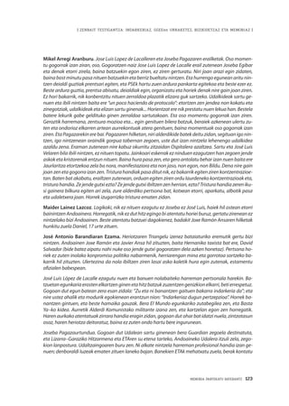 MEMORIA PARTEKATU BATERANTZ · 123
| ZENBAIT TESTIGANTZA: INDARKERIAZ, GGEEen URRAKETEZ, BIZIKIDETZAZ ETA MEMORIAZ |
Mikel Arregi Aranburu. Jose Luis Lopez de Lacalleren eta Joseba Pagazaren erailketak. Oso momen-
tu gogorrak izan ziran, oso. Gogoratzen naiz Jose Luis Lopez de Lacalle erail zutenean Joseba Egibar
eta denak etorri zirela, baina batzuekin egon ziren, ez ziren gerturatu. Niri joan arazi egin zidaten,
baina bost minutu pasa nituen batzuekin eta berriz bueltatu nintzen. Eta hurrengo egunean aritu nin-
tzen deialdi guztiak prentsari egiten, eta PSEk hartu zuen ardura pankarta egitekoa eta beste ezer ez.
Beste ardura guztia, prentsa abisatu, deialdiak egin, organizatu eta horiek denak nire gain joan ziren.
Ez hori bakarrik, nik konbentzitu nituen zerraldoa plazatik elizara guk sartzeko. Udalkideok sartu ge-
nuen eta ibili nintzen baita ere “un poco haciendo de protocolo”: etortzen zen jendea non kokatu eta
zinegotziak, udalkideak eta elizan sartu ginenak... Horientzat ere nik prestatu nuen lekua han. Bestela
batere lekurik gabe geldituko ginen zerraldoa sartutakoan. Eta oso momentu gogorrak izan ziren.
Geroztik harremana, zentsura mozioa eta... egin genituen bilera batzuk, beraiek azkenean ulertu zu-
ten eta ondorioz elkarren artean aurrekontuak atera genituen, baina momentuak oso gogorrak izan
ziren. Eta Pagazarekin ere bai. Pagazaren hilketan, niri alderdikide batek deitu zidan, segituan igo nin-
tzen, igo nintzenean oraindik gorpua tabernan zegoen, uste dut izan nintzela lehenengo udalkidea
azaldu zena. Eraman zutenean nire kabuz okurritu zitzaidan Ospitalera azaltzea. Sartu eta José Luis
Velaren bila ibili nintzen, ez nituen topatu. Jainkoari eskerrak ez ninduen ezagutzen han zegoen jende
askok eta kristorenak entzun nituen. Baina hura pasa zen, eta gero antolatu behar izan nuen baita ere
Jaurlaritza etortzekoa zela ba nora, manifestaziora eta non jaso, non egon, non Bildu. Dena nire gain
joan zen eta gogorra izan zen. Tristura handiak pasa ditut nik, ez bakarrik egiten ziren kontzentrazioe-
tan. Baten bat akabatu, erailtzen zutenean, orduan egiten ziren ordu laurdeneko kontzentrazioak eta,
tristurahandia.Zejendegutxiezta? Zejendegutxiibiltzenzenherrian,ezta?Tristurahandiazereniku-
si gainera bilkura egiten ari zela, zure alderdiko pertsona bat, kotxean etorri, aparkatu, albotik pasa
eta udaletxera joan. Horrek izugarrizko tristura ematen zidan.
Maider Lainez Lazcoz. Logikoki, nik ez nituen ezagutu ez Joseba ez José Luis, haiek hil ostean etorri
bainintzen Andoainera. Horregatik, nik ez dut hitz egingo bi atentatu horiei buruz, gertatu zirenean ez
nintzelako bizi Andoainen. Beste atentatu batzuei dagokienez, badakit Joxe Ramón Ansaren hilketak
hunkitu zuela Daniel, 17 urte zituen.
José Antonio Barandiaran Ezama. Heriotzaren Triangelu izenez bataiaturiko eremutik gertu bizi
nintzen. Andoainen Joxe Ramón eta Javier Ansa hil zituzten, baita Hernaniko taxista bat ere, David
Salvador (bide batez aipatu nahi nuke oso jende gutxi gogoratzen dela azken honetaz). Pertsona ho-
riek ez zuten inolako konpromiso politiko nabarmenik, herriarengan mina eta gorrotoa sortzeko ba-
karrik hil zituzten. Ulertezina da nola ibiltzen ziren lasai asko kaletik hura egin zutenak, estamentu
ofizialen babespean.
José Luis López de Lacalle ezagutu nuen eta banuen nolabaiteko harreman pertsonala harekin. Ba-
tzuetanegunkariaerostenelkartzenginenetahitzbatzukzuzentzengenizkionelkarri,betierrespetuz.
Gogoan dut egun batean zera esan zidala: “Zu eta ni banantzen gaituen bakarra indarkeria da”; eta
nire ustez ahalik eta modurik egokienean erantzun nion: “Indarkeriaz dugun pertzepzioa”. Horrek ba-
nantzen gintuen, eta beste hamaika gauzak. Bera El Mundo egunkariko zutabegilea zen, eta Basta
Ya–ko kidea. Aurretik Alderdi Komunistako militante izana zen, eta kartzelan egon zen horregatik.
Haren aurkako atentatuak zirrara handia eragin zidan, gogoan dut ohar bat idatzi nuela, zintzotasun
osoz, haren heriotza deitoratuz, baina ez zuten ondo hartu bere ingurunean.
Joseba Pagazaurtundua. Gogoan dut Udalean sartu ginenean bera Guardian zegoela destinatuta,
eta Lizarra–Garaziko Hitzarmena eta ETAren su etena tarteko, Andoaineko Udalera itzuli zela, zego-
kion lanpostura. Udaltzaingoaren buru zen. Ni alkate nintzela harreman profesional handia izan ge-
nuen; denboraldi luzeak ematen zituen laneko bajan. Banekien ETAk mehatxatu zuela, berak kontatu
 