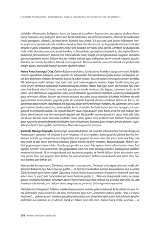 124 · MEMORIA PARTEKATU BATERANTZ
| ZENBAIT TESTIGANTZA: INDARKERIAZ, GGEEen URRAKETEZ, BIZIKIDETZAZ ETA MEMORIAZ |
zidalako, Alkatetzako bulegoan. Jose Luis Lopez de Lacalleren laguna zen, eta aipatu dudan oharra
atera nuenean, nire bulegora etorri zen berak idatzitako eskutitz bat ematera, oharrari buruzko bere
iritzia azaltzeko. Literalki, besteak beste, honako hau zioen: “Ez dut uste José Luisen hilketaren hari-
ra argitaratu zenuen idazkia nahikoa denik ez bere familiarentzat, ez lagunetako batzuentzat. Niri
zintzoa iruditu zitzaidan, ezagutzen zaitut eta badakit pertsona ona zarela, ulertzen ez dudana da
nola milita dezakezun halako jendailarekin, zu bezalakoez aprobetxatu besterik ez dira egiten”. Haren
balorazio pertsonala zen eta nik nire iritzia azaldu nion; alegia, ez nengoela ados. Gogoan dut deitu
genuen aparteko osoko bilkura eta zer nolako irainak egin zizkiguten beren senetik aterata zeuden
hainbat pertsonak; horietako batzuk oso ezagunak. Biziaz ordaindu zuen atentatuak ere pertsonalki
eragin zidan, baina aldi hartan ez nuen idazkirik atera.
Nerea Amuchastegui Díaz. Gehienkolpatuninduena,JoséLuisena.Nahikoaezagutzennuen. Nitxikia
nintzen igandetan aitarekin, José Luisekin eta aitonarekin hamaiketakoa egitera joaten nintzenean. Ai-
tak beti eramaten ninduen berarekin, baina ez zidan inolako kasurik egiten hitz eta pitz aritzen zirelako.
Nik “aita lapurtzaile” deitzen nion José Luisi. José Luisena gertatu zenean, kolpe handia izan zen; gai-
nera, ez zen denbora luzea aitari bizkartzaina jarri ziotela. Etxean hitz egin zuten eta honako hau esan
zion José Luisek aitari: Estanis, erne ibili, gauzak ez daude ondo eta. Eta begira, azkenean José Luis hil
zuten. Nire atentatuari dagokionez, asko kosta zitzaidan egunerokora itzultzea. Ondorio psikologikoek
gaur arte iraun didate. Ikasten ari nintzen orduan, eta asko kosta zitzaidan itzultzea. Hilabete eta erdi
egon nintzen inora joateko gogorik gabe, eta eskolako lagunek deitzen ninduten, behin eta berriz, eta
azkeneanitzulinintzen.Ikastetxeakerelagunduzidanberrizerritmoariheltzen,etaazkeneanlortunuen
goi–mailako titulua ateratzea, baina ederki kosta zitzaidan. Burbuila baten barruan nengoen, ez nuen
gauzak asimilatzeko astirik. Eta orduan ikusten duzu nola dagoen aita, baita ama ere, eta orduan ezin
diozu zeure buruari une horretan gaizki egoten utzi. Bizitzarekin aurrera jarraitzen duzu, nola edo hala,
eta duzun tentsio maila normala iruditzen zaizu, ohitu egiten zara. Iruditzen zait bizitzen hasi nintzela
gaur egun nire senarra denarekin bizitzera joan nintzenean. Ibarrara joan nintzen, berari alokairu sozia-
leko etxebizitza bat egokitu baitzitzaion. Niretzat mugarri bat izan zen.
Karmele Otaegi Negredo. Lehenengo irudia daukatena da Guardia Zibila korrika herrian Burgosko
Prozesuaren garaian, nik orduan 9 urte neuzkan, 10 urte egiteko. Baina guardia zibilak korrika jen-
dearen atzetik, gu monjetan han begiratzen, eta gogoratzen naiz nire aita etorri zela nire bila, nire
aita inoiz ez zen etorri nire bila eskolara, gauza horiek ez ziren ematen. Eta barrikadak. Hemen zer-
bait gogorra gertatzen ari da. Honi buruz gurekin ez zuten hitz egiten, baina nik entzuten nuen, beti
egoten nintzen “con la antena”, eta gogoratzen naiz nire ama bizilagunarekin, bizilagunak zeuzkan
semeak koxkorrak, 18 urte ingurukoak, eta kezkatuta zegoen, ze hortik ibiltzen ziren, eta esaten zuen
nire amak “hau oso gogorra izan behar du, nire senarraren tailerra oso txikia da eta atera dira, hau
oso fuertea izan behar du”.
Gero greba bat egon zen, Silenekoa, oso indartsua izan zen. Denbora asko egon ziren eta noski, An-
doainen bakarrik zen, ba errepresio guztia… ez zen beste kasuetan bezala, Burgosekoan eta, Guardia
Zibila banatu egin behar zuten Gipuzkoa osoan, baina kasu honetan Andoainen bakarrik izan zen,
etorri ziren “a saco”, pila bat eta ikustea herria hartuta guztiz. (…) Nik uste dut garaiak zirela, ze edozer
gauza momentu horretan bihurtzen zen erregimenaren aurkako zerbait, nik uste dut izan zela 76. urte
hasieran edo hórrela, eta orduan dena zen protesta, protesta bat erregimenaren aurka.
Heriotzaren Triangeluko hilketen salaketaren aurrean, orduko gobernadoreak EEko alkate zenari, Pe-
rez Gabaraini, esan zizkion las de dios, mehatxatu egin zuen, kartzelan sartuko zuela. “Voy a ir a por
vosotros”… orduan ez zen txantxa gauza horiek esatea, eta denek bat egin zuten, bai udalean zeuden
alderdiek bai udalean ez zeudenek. Inork ez zekien non bizi ziren, baina haiek zirela, susmoa… ez
 