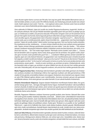 MEMORIA PARTEKATU BATERANTZ · 125
| ZENBAIT TESTIGANTZA: INDARKERIAZ, GGEEen URRAKETEZ, BIZIKIDETZAZ ETA MEMORIAZ |
zuten ikusten egiten baina susmoa zen Piti zela, hori argi eta garbi. Nik badakit Martutenen izan zu-
tela horrelako zerbait, ze sartu zuten Piti infiltratu bezala, eta Andoaingo presoak zeuden eta orduan
noski, haiek segituan esan zuten: “este tío…”, eta segituan atera zuten. Eraman zuten hara ea zerbait
ateratzen zuen, baina Kaletxikiko jendea zegoen preso eta orduan…
Gero azkeneko bi hilketak, López de Lacalle eta Joseba Pagazaurtunduarena, izugarriak. Horiek uz-
ten zaituzte xehatuta. Nor da gai hiltzeko kartzelan egondako gizon bat que tenía un pedigrí que pa
qué, un intelectual, ez dakit, una persona educada. Ni haurdun nengoen José Luis hil zutenean eta ez
genuen hitz egiten eta horrela, baina lagunak genituen elkarrekin eta egun batean koinziditu egin ge-
nuen eta elkar agurtu. Eta gogoratzen naiz ni haurdun nengoela, “¿qué tal va eso?”. (…) Baina herrian,
merezi zuela, que se estaba pasando, egiten zituen kronikak eta… gogoratzen naiz haurtzaindegiko
paretan “López de Lacalle, jódete” idatzi zutela, hurrengo egunean. Hori oso fuertea iruditu zitzaidan.
Eta Josebarena ere bai. Josebarena… ni atera nintzen etxetik eta ikusi nuen zerbait arraroa gertatzen
zela. Topatu nintzen lehengo garbitzailea zenarekin eta esan zidan: “uste dut Joseba…” Eta orduan
zetozen Josebaren koinatuak andrearen aldetik, Estibalizen anaia eta bere koinatua, eta noski, ni on-
doan bizi naiz eta… “Ze?”. Eta neska negar batean: “Atentado contra Joseba” esan zidan. (…) Gauza
bat da beraiekin ados ez egotea, baina noski, beste gauza bat da sentitzea. Oso gaizki iruditu zitzai-
dan gero muntatu zuten parafernalia guzti hori. (…) Josebaren hilketa gertatu zenean oraindik hor
zegoela, egon zen ordu batzuk hilzorian, eta gogoratzen naiz manifestaziora joan nintzela eta jende
batzegoela,ezdakitnondiketorritakoak:“¿Qué,yasehamuerto?”.Hauekzearidirahemen?Hauekze
protesta egiten ari dira?, “se ha muerto”, como quien se toma un zurito, hori ez zen jendea etortzen zela
protestatzera, zeozer gaizki… horiek ez zuten sentitzen, gu sentitzen ari ginen. Andoaindarrok, nahiz
eta berarekin ados ez egon, gu sentitzen ari ginen hilketa hori eta nik uste dut hori nahiko generala
izan zela. Ordurako jada, nik uste dut treguaren ondoren, nik uste dut hori nahiko generala izan zela.
Maite Pagazurtundua Ruiz. Andoaingo kale borrokaren gertakari asko bildu genituen eta Andoai-
nen aurkeztu otsailean eta Andoaingo infernu hori agertzea iruditzen zait dela garrantzitsua. ETAk
Joxeba hil eta geroko omenalditxo batean ama zegoen Andoainen eta ertzainek esan ziguten iristen
ari zela ETAk hilketak egitera deitzen zuen manifestaldia. Gorrotoa entzuten genuen eta garraxiak
erahilketak eskatuz. Ama atera genuen oso azkar bertatik. Ez zen sekula bueltatu Andoainera.
Antonio Amondarain Aizpurua. Gogoan daukat Andoainen manifestazio batean 68an, hor gutxi,
zenbat izango ginen han... berrogei, berrogeita hamar lagun, horietatik hamabost–edo kuartelillora
eraman zituztela. Ez dakit zer egin zieten, zeren sartzen zen guztia egurtuta ateratzen zen orduan eta
ni gogoratzen naiz nola kanpoan egon ginen. Hara eraman zituzten eta ez dakit non sartuko zituzten
hainbeste, baina sartu zituzten.
Bestalde, Pagazaren hilketaren ondoren harreman guztiak puskatu ziren herrian. Batzuek libre zuten
nahi zuten guztia esateko: traidorea, kobardea, asesinoak… deitzen zuten. Lehendakariari tratamendu
itxuragabea eman zitzaion. [Juan Jose] Ibarretxe lehendakaria etorri zen, eta plazatik jendeak, batzuek
behintzat, bidali egin zuten. Guk ere handik alde egin behar izan genuen. Deitu ziguten nahi izan zuten
guztia eta gehiago. Batez ere politikoen artean. Esatea gero “Andoain es un pueblo sin ley” publikoki!
Telecincon!... Lopez de la Callerekin bai, beste modu batean kudeatu zituzten gauzak. Manifestazioak
egin ziren modu normalizatuan, besteak bezain inportanteak eta onak. Jendea etorri zen, baina erres-
petuarekin. Jendeak errespetatu egin zituen han zeuden guztiak; bai alde batekoak eta bai bestekoak.
José Luis Vela Arburua. Bi bonbonarekin egindako atentatu batek hunkitu ninduen, eskerrak bieta-
ko bat ez zela lehertu. Bikote baten etxearen aurka egin zuten atentatua, Ondarreta kalean, nire etxea
zela pentsatuz. Bizilagunaren abizena Vilela zen, eta nahasi egin ziren. Goizaldeko ordu–bietan izan
zen. Senarra besoetan zauritu zuten eta emaztea zangoetan; semeak ebaki bat zuen eskuan, eta bizila-
 