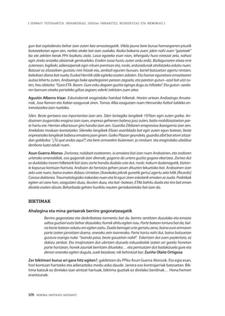 126 · MEMORIA PARTEKATU BATERANTZ
| ZENBAIT TESTIGANTZA: INDARKERIAZ, GGEEen URRAKETEZ, BIZIKIDETZAZ ETA MEMORIAZ |
gun bat ospitaleratu behar izan zuten kea arnasteagatik. Vilela jauna bere burua hamargarren pisutik
botatzekotan egon zen, nerbio atake bat izan zuelako. Kezka bakarra zuen: jakin nahi zuen “gaiztoek”
ba ote zekiten berak PPri bozkatu ziola. Lasai egoteko esan nion, lehergailu hura niretzat zela, nahasi
egin zirela antzeko abizenak genituelako. Eraikin osoa hustu zuten ordu erdiz. Bizilagunaren etxea erre
zutenean, logikoki, adierazpenak egin nituen prentsan eta, noski, arduradunak atxilotzeko eskatu nuen.
Batzuei ez zitzaizkien gustatu nire hitzak eta, zenbait egunen buruan, kartel batzuetan agertu nintzen,
bekokiandianabatnuela;EuskalHerritikaldeegitekoesatenzidaten.Etahamaregunetaraemaztearen
autoa lehertu zuten, Andoaingo bake epaitegiaren parean zegoela, eta paretan gutun–azal bat utzi zu-
ten, hau idatzita: “Gora ETA. Boom. Gure esku dagoen guztia egingo dugu zu hiltzeko”. Eta gutun–azala-
ren barruan etxeko portaleko giltza zegoen; ederki irekitzen zuen atea.
Agustín Alberro Irizar. Eskuindarrek eragindako hainbat hilketak. Horien artean Andoaingo Ansata-
rrak, Jose Ramon eta Xabier ezagunak ziren. Tomas Alba ezagutzen nuen Hernaniko futbol taldeko en-
trenatzailea izan nuelako. 
Silen. Beste gertaera oso inportantea izan zen, Silen lantegiko langileek 1976an egin zuten greba. An-
doainen izugarrizko eragina izan zuen, enpresa gehienen babesa jaso zuten, baita mobilizazioetan par-
te hartu ere. Herrian elkartasun giro handia izan zen. Guardia Zibilaren errepresioa ikaragarria izan zen.
Anekdota moduan kontatzeko: Sileneko langileek Elizan asanblada bat egin zuten egun batean, beste
enpresetakolangileakbabesaematerajoanginen.GoikoPlazangeundela,guardiazibilbatetorrizitzai-
dan galdezka: “¿Tú qué andas aquí?”, eta bere armarekin bularrean  jo ninduen  eta eragindako ubeldua
denbora luzez eduki nuen.
Asun Guerra Alonso. Zorionez, nolabait esatearren, ia amaiera bizi izan nuen Andoainen, eta ondoren
urteroko omenaldiak, oso gogorrak izan direnak; gogorra da urtero guztia gogora ekartzea. Zortea dut
ezdudalakoinorenhilketarikbiziizan;zortehandiadudalaustedut,noski.Irakurridudanagatik,biztan-
le kopurua kontuan hartuta, Andoain da heriotza gehien jasan dituzten lekuetako bat. Andoainen izan
zela uste nuen, baina esaten didazu Urnietan [Xoxokako piknik gunetik gertu] agertu zela hilik [Ricardo]
Carasadoktorea.Traumatologiakoirakasleanuenetabiegunzireneskolarikematenezzuela.Praktikak
egiten ari zara han, ezagutzen duzu, ikusten duzu, eta bat–batean, ETAk bahitu duela eta tiro bat eman
diotela esaten dizute. Beharbada gehien hunkitu nauten gertakarietako bat izan da.
Biktimak
Ahalegina eta mina gertaerak berriro gogoratzeagatik
Berriro gogoratzea eta deskribatzea tormentu bat da, berriro sentitzen duzulako eta emozio
saltsaguztiarieutsibehardiozulako;horrekahituegitennau.Partebateantorturabatda,bai-
nabestebateanaskatuereegitenzaitu.Duelaberrogeiurtegertatuzena,bainazurearimaren
parte izaten jarraitzen duena, onerako zein txarrerako. Parte hartu nahi dut, baina batzuetan
gustura esango nuke: “txanda pasa, beste gauzetan nabil”.  Eskertzen dut zuen pazientzia, ez
dakizu zenbat. Eta imajinatzen dut ulertzen duzuela eskuzabalak izaten ari garela honetan
parte hartzean, honek zauriak berritzen dituelako… eta pentsatzen dut badakizuela gure eta
denon onerako egiten dugula, zuek bezalaxe; nik behintzat bai. Zuriñe Olaitz Ortigosa
Zer biktimari buruz ari gara hitz egiten?, galdetzen du PPko Asun Guerra Alonsok. Eta egia esan,
hori kontuan hartzeko eta adierazteko modu asko daude. Jarrera oso kontrajarriak batzuetan. Bik-
tima batzuk ez direlako izan aintzat hartuak, biktima guztiak ez direlako berdinak… Hona hemen
erantzunak:
 