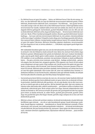 MEMORIA PARTEKATU BATERANTZ · 127
| ZENBAIT TESTIGANTZA: INDARKERIAZ, GGEEen URRAKETEZ, BIZIKIDETZAZ ETA MEMORIAZ |
–	 Ea, biktimei buruz ari gara hitz egiten… baina, zer biktimari buruz? Hori da eta arazoa. Ja-
kina, nor dira biktimak? Nik oso argi dut biktimak terrorismoaren biktimok garela, ETAren
biktimak, jihadismoaren biktimak orain, martxoaren 11ko biktimak… hori guztia terroris-
moa dela esango nuke nik. Baina nik ez ditut biktimatzat hartzen. GALek egindakoa estatu
terrorismotzat har nezake, nolabait talde armatu bat izan zelako, bai, baina nik uste dut ez
dagoela biktima gehiagorik. Gainerakoak, guztiak hiltzaileak direla uste dut. Nik uste dut
ez direla biktimak, biktimak sufritu dugunok bakarrik gara… Terrorismoaren biktimak esan
nahi dut. Noski, ETAren bonbak jartzeagatik atxilotu dituzten guztiak biktimatzat hartzen
baditugu… hori esan nahi dut, terrorismoaren biktimak. Ea, nire ustetan, intentzionalitatea
uniformean dago? Lanbidean? Zergatik ematen diogu pisu handiagoa guardia zibil edo po-
lizia nazional baten hilketari, lantegi bateko langile batenari baino? Zer eratako Memoriaz
ari gara hitz egiten? Berrienaz. Memoria Historikoa aipatzen dudanean, terrorismoarekin
bizi izan dugunaz ari naiz, ez zentzu zabalean. (…) GALekoek, argi zegoen guztiz legez kan-
po hilko zutela.
	Nik nolabaiteko banaketa egiten dut, eta uste dut demokraziatik aurrera ETAk jadanik ez zue-
la zentzurik. Uste dut hiltzeak ez duela zentzurik inoiz. Baina tira, kontuan hartu behar dugu
frankismo garaian diktadurapean bizi ginela eta bakoitzak ahal zuen moduan borrokatzen
zuela, argi eta garbi. Batek aginte makila zeukan, eta gainerakoak babestu egiten ziren. Eta
ETA nolabait, ez dut justifikatuko, jarraitzen dut pentsatzen hiltzeak ez duela justifikaziorik,
baina… Eta gero, amnistia eman zutenean, ongi deritzot... badago zenbait jende... gainera,
nik ezagutu izan dut baten bat, zoragarria gainera, ETAn zegoena, eta Franco hil eta aukera
eman zitzaienean utzi egin zuena. Ongi iruditzen zait. Hortik aurrera hitz egiten dut apur bat.
Noski, ez ditut ahaztu nahi hil zirenak, [José Antonio] Pardines, Francoren garaian ETAren es-
kutan hil zirenak, biktimak izaten jarraitzen dutelako, baina biolentzia oso zehatz bati buruz
ari naiz hitz egiten beharbada. Horri eusten diot nik, zeren eta indarkeria kasu honetan, in-
darkeriara irekitzea. Ez dut horrela ikusten, ñabardura asko egin beharko lirateke, eta zehazki
horri buruzko daturik ez daukat, apur bat lekuz kanpo harrapatzen nauzu…
–	 Garrantzitsuena beste biktima onartzea da; izan ere, nik onartzen badut badirela biktimak
ez direnak, denbora guztian beste aldekoak esaten ari gara, baina tira, ez dutenak nik beza-
la pentsatzen, badirela biktimak alde guztietan, nik oso argi daukat, eta ez diet inoiz esan-
go hori ez denik egia edo ez denik gertatu. Nik bai baitakit egia dela. Egin ezin dudana da
askotan ezker abertzalea dela, alderdi sozialistarekin… pentsakera mailan ez baikara hain
ezberdinak, ezkertiarrak gara. Beste oztopo zahar hori dugu, batzuek independentzia nahi
dutela eta besteek ez. Niri amorrua ematen dit gertatu den guztiagatik borroka hau egotea
gure artean; ez dauka zentzurik, ze, azken finean, guztiok gara pertsonak, guztiok sufritu
dugu eta guztiok bizi gara ahal dugun bezala; gainditu dugu oztopoa eta ez dut uste hain
desberdinak garenik.
–	 Biktimen arloan, nik barrutik sentitzen dudana: nik denak kontsideratuko nituzke biktimak,
konfliktoan egon direnak… eta nik ez nuke bereizketarik egingo: hauek lehenengo maila-
koak, hauek bigarren mailakoak… bereizketarik ez. Denak dira biktimak niretzako. ETAren
atentatuak, izan torturak, izan talde parapolizialen indarkeria… nik denak kontsideratuko
nituzke biktimak. Niri poz handia ematen dit, azaroaren 10ean egiten den Memoriaren Egu-
nean, ateratzen direnean Legebiltzarrean, Diputazioan elkartzen direnean… poza ematen
dit horrek.
 