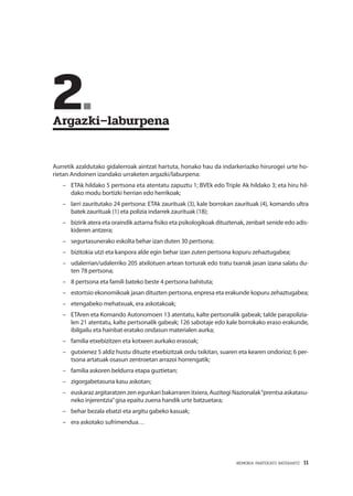 MEMORIA PARTEKATU BATERANTZ · 11
	2.	
Argazki–laburpena
Aurretik azaldutako gidalerroak aintzat hartuta, honako hau da indarkeriazko hirurogei urte ho-
rietan Andoinen izandako urraketen argazki/laburpena:
–– 	ETAk hildako 5 pertsona eta atentatu zapuztu 1; BVEk edo Triple Ak hildako 3; eta hiru hil-
dako modu bortizki herrian edo herrikoak;
–– larri zauritutako 24 pertsona: ETAk zaurituak (3), kale borrokan zaurituak (4), komando ultra
batek zaurituak (1) eta polizia indarrek zaurituak (18);
–– bizirik atera eta oraindik aztarna fisiko eta psikologikoak dituztenak, zenbait senide edo adis-
kideren antzera;
–– segurtasunerako eskolta behar izan duten 30 pertsona;
–– bizitokia utzi eta kanpora alde egin behar izan zuten pertsona kopuru zehaztugabea;
–– udalerrian/udalerriko 205 atxilotuen artean torturak edo tratu txarrak jasan izana salatu du-
ten 78 pertsona;
–– 8 pertsona eta famili bateko beste 4 pertsona bahituta;
–– estortsio ekonomikoak jasan dituzten pertsona, enpresa eta erakunde kopuru zehaztugabea;
–– etengabeko mehatxuak, era askotakoak;
–– ETAren eta Komando Autonomoen 13 atentatu, kalte pertsonalik gabeak; talde parapolizia-
len 21 atentatu, kalte pertsonalik gabeak; 126 sabotaje edo kale borrokako eraso erakunde,
ibilgailu eta hainbat eratako ondasun materialen aurka;
–– familia etxebizitzen eta kotxeen aurkako erasoak;
–– gutxienez 5 aldiz hustu dituzte etxebizitzak ordu txikitan, suaren eta kearen ondorioz; 6 per-
tsona artatuak osasun zentroetan arrazoi horrengatik;
–– familia askoren beldurra etapa guztietan;
–– zigorgabetasuna kasu askotan;
–– euskaraz argitaratzen zen egunkari bakarraren itxiera, Auzitegi Nazionalak“prentsa askatasu-
neko injerentzia”gisa epaitu zuena handik urte batzuetara;
–– behar bezala ebatzi eta argitu gabeko kasuak;
–– era askotako sufrimendua…
 