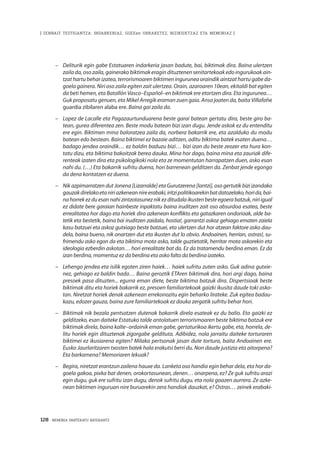 128 · MEMORIA PARTEKATU BATERANTZ
| ZENBAIT TESTIGANTZA: INDARKERIAZ, GGEEen URRAKETEZ, BIZIKIDETZAZ ETA MEMORIAZ |
–	 Deliturik egin gabe Estatuaren indarkeria jasan badute, bai, biktimak dira. Baina ulertzen
zaila da, oso zaila, gainerako biktimak eragin dituztenen senitartekoak edo ingurukoak ain-
tzat hartu behar izatea, terrorismoaren biktimen ingurunea oraindik aintzat hartu gabe da-
goela gainera. Niri oso zaila egiten zait ulertzea. Orain, azaroaren 10ean, ekitaldi bat egiten
da beti hemen, eta Batallón Vasco–Español–en biktimak ere etortzen dira. Eta ingurunea…
Guk proposatu genuen, eta Mikel Arregik eraman zuen gaia. Ansa joaten da, baita Villafañe
guardia zibilaren alaba ere. Baina gai zaila da.
–	 Lopez de Lacalle eta Pagazaurtunduarena beste garai batean gertatu dira, beste giro ba-
tean, gurea diferentea zen. Beste modu batean bizi izan dugu. Jende askok ez du entenditu
ere egin. Biktimen mina baloratzea zaila da, norbera bakarrik ere, eta azalduko du modu
batean edo bestean. Baina biktimei ez bazaie aditzen, aditu biktima batek esaten duena…
badago jendea oraindik… ez baldin baduzu bizi… bizi izan du beste zeozer eta hura kon-
tatu dizu, eta biktima bakoitzak berea dauka. Mina hor dago, baina mina eta zauriak dife-
renteak izaten dira eta psikologikoki nola eta ze momentutan harrapatzen duen, asko esan
nahi du. (…) Eta bakarrik sufritu duena, hori barrenean gelditzen da. Zenbat jende egongo
da dena kontatzen ez duena.
–	 Nik azpimarratzen dut Jonena [Lizarralde] eta Gurutzerena [Iantzi], oso gertutik bizi izandako
gauzakdirelakoetaniriazkeneannireerabaki,iritzipolitikoarekinbatdatozelako,horida,bai-
na horrek ez du esan nahi zintzotasunez nik ez ditudala ikusten beste egoera batzuk, niri igual
ez didate bere garaian hainbeste inpaktatu baina iruditzen zait oso absurdoa esatea, beste
errealitatea hor dago eta horiek dira azkenean konflikto eta gatazkaren ondorioak, alde ba-
tetik eta bestetik, baina bai iruditzen zaidala, hostia!, garrantzi askoz gehiago ematen zaiela
kasu batzuei eta askoz gutxiago beste batzuei, eta ulertzen dut hor atzean faktore asko dau-
dela, baina bueno, nik onartzen dut eta ikusten dut lo obvio. Andoainen, herrian, ostras!, su-
frimendu asko egon da eta biktima mota asko, talde guztietatik, herritar mota askorekin eta
ideologia ezberdin askotan… hori errealitate bat da. Ez da tratamendu berdina eman. Ez da
izan berdina, momentuz ez da berdina eta asko falta da berdina izateko.
–	 Lehengo jendea eta isilik egoten ziren haiek… haiek sufritu zuten asko. Guk adina gutxie-
nez, gehiago ez baldin bada… Baina geroztik ETAren biktimak dira, hori argi dago, baina
presoek pasa dituzten... egurra eman diete, beste biktima batzuk dira. Dispertsioak beste
biktimak ditu eta horiek bakarrik ez, presoen familiartekoak gaizki ikusita daude toki asko-
tan. Niretzat horiek denak azkenean errekonozitu egin beharko lirateke. Zuk egitea badau-
kazu, edozer gauza, baina zure familiartekoak ez dauka zergatik sufritu behar hori. 
–	 Biktimak nik bezala pentsatzen dutenak bakarrik direla esateak ez du balio. Eta gaizki ez
gelditzeko, esan daiteke Estatuko talde antolatuen terrorismoaren beste biktima batzuk ere
biktimak direla, baina kalte–ordainik eman gabe, gertaturikoa ikertu gabe, eta, horrela, de-
litu horiek egin dituztenak zigorgabe geldituta. Adibidez, nola jarraitu daiteke torturaren
biktimei ez ikusiarena egiten? Milaka pertsonak jasan dute tortura, baita Andoainen ere.
Eusko Jaurlaritzaren txosten batek hala erakutsi berri du. Non daude justizia eta aitorpena?
Eta barkamena? Memoriaren lekuak?
–	 Begira, niretzat erantzun zailena hauxe da. Lanketa oso handia egin behar dela, eta hor da-
goela gakoa, pixka bat denen, orokortasunean, denen… onarpena, ez? Ze guk sufritu arazi
egin dugu, guk ere sufritu izan dugu, denok sufritu dugu, eta nola goazen aurrera. Ze azke-
nean biktimen inguruan nire buruarekin zera handiak dauzkat, e? Ostras… zeinek erabaki-
 