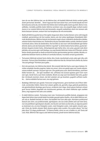 MEMORIA PARTEKATU BATERANTZ · 129
| ZENBAIT TESTIGANTZA: INDARKERIAZ, GGEEen URRAKETEZ, BIZIKIDETZAZ ETA MEMORIAZ |
tzen du nor den biktima bat, zer da biktima bat, nik badakit biktimak direla norbait galdu
duten pertsonak, familiak… beren inguruan bizi izan duten hori, ume horiek daude eta hori
berreskuratuezinada,etahorrekinbizibehardutenorbaitgaldudutenguztiek.Bainaniere,
adibidez, mendeku politiko baten biktima sentitzen naiz, eta zergatik dago norbait esaten
duena ni ez naizela biktima bat edo banaizela, zergatik erabakitzen dute nire izenean edo
beste batzuen izenean, orduan hori oso konplexua da nik erantzuteko.
–	 Badirudi biktima guztiei buruz hitz egiten dugunean dena multzo berean sartu nahi dugula
nolabait, garrantzitsua da hori esatea, baina uste dut askoz egokiagoa litzatekeela bikti-
mak desberdintzea. Biktima batzuk eta besteak eragin zituen indarkeria desberdina delako,
askotan baita intentsitatea ere. Desberdina da jaso izandako babes soziala, denbora luzean
mantendu dena. Dena da desberdina. Eta horrekin ez dut esan nahi bereizketak egin behar
direnik, baina uste dut batzuetan biktima “guztiak” ez direla batera hartu behar, guztia ber-
dintzen dugula ematen baitu. Zehaztapenak egin behar dira, nire ustez, gauzak nola diren
jakiteko,etaaurreraeginnahibadugu,osoargidaukatbiktimek,batezere ETArenek,sentitu
behar dutela gizarteak ez duela arrazoirik ikusten gertatutakoa gertatu izateko. Bestela, es-
pedientea betetzen baino ez direla ari sentituko baitute, munduko arrazoi guztiarekin.
–	 Torturaren biktimak aintzat hartu behar dira. Eusko Jaurlaritzak urrats asko egin ditu arlo
horretan.TorturaGizaEskubideenurraketanabarmenbatda.Aintzathartubeharda,baina
“eta zuk gehiago” horretan jausi gabe…
–	 Ezin dut pentsatu Jon biktima bat denik. Nire anaiak bide bat hartu zuen egun batean, fa-
milian atsekabe handia eraginez, batez ere amari. Ama oso gaizki egon zen Jonek erbeste-
ratzea erabaki zuenean. Eta joan egin zen. Oso gaizki pasa zuen. Baina familietan, nork bere
bidea hartzen du… Zer egin nezakeen nik, sufritzeaz eta izututa egoteaz gain? Ezin nuen
ezer egin, berak hartu zuen bere erabakia. Berak oso argi zuen borrokalari bat zela, gudari
bat. Arriskuak onartzen zituen, eta beti saiatzen zen gu lasaitzen, gugatik sufritzen zuela-
ko… baina erabakia hartua zuen, oso argi gainera.
–	 Badakigu biktimak izan garela: Francoren erregimenaren, gerra karlisten eta ETAren bikti-
mak, senitarteko hilekin. Baina hori atzean gelditu da, gainditu dugu galerak gorabehera,
eta garaitzailetzat daukagu gure burua, arrakasta izan dugu, beste gauza batzuen artean
gure burua hobetu dugulako eta duintasunez gainera, eta aitak nobleziaz egin zuelako
dena, ongi zegoena hori zela uste zuelako.
–	 Ez dakit biktima naizen. Torturatua izan naiz. Funtzionario publiko batzuk, zergapean eta
legea bete behar duen jende batek horrelako gauzak egiten baditu, nik ez dakit biktima nai-
zen ala ez. Badakit beraiek zer diren. Eta badakit hori ezin dela egin. Karnizero profesional
batzuk izan ziren, oso profesionalak, agindupean, eta oso ondo zekiten zein zan bere lana,
non eta politikoen agindupean dauden, eta ikusten zan kate oso bat zela, ze, kaputxa jazten
ez dutenean ere, ze errez hitzegiten zuten, nola hitzegiten zuten, nola egiten zituzten gau-
zak. Ostia da, berdin zitzaien Nahi dutena egiten dute zurekin. Eta esaten dizute “tiro bat
joko dizut”. Ez dago problemarik. “Si Paterra habló, cómo no vas a hablar tú, ¡eh! Tonto del
culo. Hola. Biktima? Bai seguru aski biktima banaiz, jende horren biktima banaiz.
 