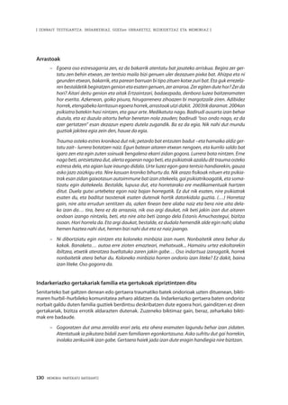 130 · MEMORIA PARTEKATU BATERANTZ
| ZENBAIT TESTIGANTZA: INDARKERIAZ, GGEEen URRAKETEZ, BIZIKIDETZAZ ETA MEMORIAZ |
Arrastoak
–	 Egoera oso estresagarria zen, ez da bakarrik atentatu bat jasateko arriskua. Begira zer ger-
tatu zen behin etxean, zer tentsio maila bizi genuen uler dezazuen pixka bat. Ahizpa eta ni
geunden etxean, bakarrik, eta parean barruan bi tipo zituen kotxe zuri bat. Eta guk errezela-
renbestaldetikbegiratzengenionetaesatengenuen,zerarraroa.Zeregitendutehor?Zerda
hori? Aitari deitu genion eta aitak Ertzaintzari, badaezpada, denbora luzea baitzeramaten
hor eserita. Azkenean, goiko pisura, hirugarrenera zihoazen bi margotzaile ziren. Adibidez
horrek,etengabekolarritasunegoerahorrek,arrastoakutzidizkit. 2003tikdaramat.2004an
psikiatra batekin hasi nintzen, eta gaur arte. Medikatuta nago. Badirudi ausarta izan behar
duzula, eta ez duzula aitortu behar benetan nola zauden; badirudi “oso ondo nago, ez da
ezer gertatzen” esan dezazun espero dutela zugandik. Ba ez da egia. Nik nahi dut mundu
guztiak jakitea egia zein den, hauxe da egia.
	Trauma osteko estres kronikoa dut nik; petardo bat entzuten badut –eta hamaika aldiz ger-
tatu zait– lurrera botatzen naiz. Egun batean aitaren etxean nengoen, eta kurrilo saldo bat
igaro zen eta egin zuten soinuak bengalena ekarri zidan gogora. Lurrera bota nintzen. Erne
nagobeti,antsietateadut,alertaegoerannagobeti,etapsikiatrakazaldudittraumaosteko
estresa dela, eta agian luze iraungo didala. Urte luzez egon gara tentsio handiarekin, gauza
asko jazo zaizkigu eta. Nire kasuan kroniko bihurtu da. Nik arazo fisikoak nituen eta psikia-
trak esan zidan gaixotasun autoimmune bat izan zitekeela, gai psikiatrikoagatik, eta soma-
tizatu egin daitekeela. Bestalde, lupusa dut, eta horretarako ere medikamentuak hartzen
ditut. Duela gutxi urtebetez egon naiz bajan horregatik. Ez dut nik esaten, nire psikiatrak
esaten du, eta baditut txostenak esaten dutenak hortik datorkidala guztia. (…) Horretaz
gain, nire aita errudun sentitzen da, azken finean bere alaba naiz eta bera nire aita dela-
ko izan da… tira, bera ez da arrazoia, nik oso argi daukat, nik beti jakin izan dut aitaren
ondoan izango nintzela, beti, eta nire aita beti izango dela Estanis Amuchastegui, bizitza
osoan. Hori horrela da. Eta argi daukat, bestalde, ez dudala hemendik alde egin nahi; alaba
hemen haztea nahi dut, hemen bizi nahi dut eta ez naiz joango.
–	 Ni dibortziatu egin nintzen eta koloneko minbizia izan nuen. Nonbaitetik atera behar du
kakak. Banaketa… autoa erre zioten emazteari, mehatxuak... Hamairu urtez eskoltarekin
ibiltzea, etxetik ateratzea bueltatuko zaren jakin gabe… Oso indartsua izanagatik, horrek
nonbaitetik atera behar du. Koloneko minbizia horren ondorio izan liteke? Ez dakit, baina
izan liteke. Oso gogorra da.
Indarkeriazko gertakariak familia eta gertukoak zipriztintzen ditu
Senitarteko bat galtzen denean edo gertaera traumatiko batek ondorioak uzten dituenean, bikti-
maren hurbil–hurbileko komunitatea zeharo aldatzen da. Indarkeriazko gertaera baten ondorioz
norbait galdu duten familia guztiek berdintsu deskribatzen dute egoera hori, gainditzen ez diren
gertakariak, bizitza errotik aldarazten dutenak. Zuzeneko biktimaz gain, beraz, zeharkako bikti-
mak ere badaude.
–	 Gogoratzen dut ama zerraldo erori zela, eta ohera eramaten lagundu behar izan zidaten.
Atentatuak ia pikutara bidali zuen familiaren egonkortasuna. Asko sufritu dut gai horrekin,
inolako zerikusirik izan gabe. Gertaera haiek jada izan dute eragin handiegia nire bizitzan.
 