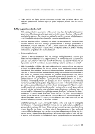 MEMORIA PARTEKATU BATERANTZ · 133
| ZENBAIT TESTIGANTZA: INDARKERIAZ, GGEEen URRAKETEZ, BIZIKIDETZAZ ETA MEMORIAZ |
–	 Euskal Herrian bizi dugun gatazka politikoaren ondorioz, alde guztietatik biktima asko
dago, eta egoera horiek, familian, inguruan, egoera mingarriak, tristeak sortu ditu eta sor-
tzen ditu.  
Beldurra, posizio desberdinetatik
–	 ETAk bezala pentsatzen ez genuenok beldur handia pasa dugu. Mundu horrek jendea mu-
gatzen zuen. Manifestazioa egiten zutenean, herria jaten zuten. Benetako beldurra, nahi-
taez itxi beharra zegoen. Oso zaila da hori guztia ahaztea. Nire izena agertuko bada, ez eza-
zu jarri hau; beldurtuta jarraitzen dugu, elkar ezagutzen dugulako denok.
–	 Beldurra? Adibidez, Guardia Zibilarena, zure etxean sartzen direnean eta zure etxeko atea
botatzen dutenean. Hori ez da hurrengo egunean ahazten, e? Hurrengo egunean hori ez
dela ahazten, pasatzen, eta bukatu da ezta? Ez, horrek ere sekuelak uzten ditu, beldurrare-
kin biziarazten dizu, horrek ere sortzen dizkizu zure bizitzan ondorioak, ondorio handiak,
badakizulako zer gertatzen den atxiloketa batean.
–	 Beldurra. Beldur handia.
–	 Gorrotoik ez dut ikusi etxe hontan. Pena bai, haundiya, baino gorrotorik ez. Gurasoak igual
hastenziannegarrezbainoinoizezdutgorrotorikikusi,daaipagarria.Beraiekezdirakontura-
tzen, ezta ni ere, azkenian “interiorizas el miedo de tal manera que te acostumbras a vivir con
él y no te das cuenta de que lo tienes. Te das cuenta de que lo tienes cuando ves un control”.
–	 90eko hamarkadan, adibidez, ezker abertzaleko militantea izatea zen “como una aventura
de riesgo”, atxiloketen beldurra. Nik uste dut gazteok beldur handia pasa dugula, edozein
etxetako atea bota zezaketen zure militantziaren aitzakiarekin. Nire etxean Guardia Zibila
sartu zen, ez zuten inor eraman baina etorri ziren, nire gurasoen etxean atea bota zuten, ez
dakit zeinen bila joan ziren, baina norbaiten bila joan ziren. Erregistroa egin zuten, hankaz
gora utzi zuten dena, gu egon ginen egun batzuk ez genekiela zer gertatzen zen. (…) Hori
izan zen sarekada bat egin zutenean Seguran, Hernanin, eta horien tartean nire etxean…
hori 90eko hamarkada bukaeran–edo izan zen. Nire etxean inor ez zen ETAko militantea,
inor ez. Hori dena bizi izan dugu. Uste dut guk daukagun arazo ba dela ez dugula kontatzen
guk bizitakoa. Uste dut beste askok kontatzen dutela “con pelos y señales” beraiek pasata-
koa. Zilegi da horrela pasa dutelako, baina guk ere kontatu beharko genuke gure errelatoa,
baina nik uste dut guri askotan pasa zaigula ere, gure militantziaren errelatoan, “pues eso
ba en el pack”, ez? Nik uste dut horrela bizi izan dugula: “en el pack” mehatxua, “en el pack”
jazarpenak, “en el pack” isunak, “en el pack” beldur hori eta… “en el pack” edozein momen-
tutan atxilotua, torturatua eta espetxeratua izan zaitezkeela zure militantziarengatik, eta
nik uste dut guk ere horrela bizi izan dugula Euskal Herriko historia eta militantzia, eta ho-
rrela bizitzea ere ez da xamurra, ez da batere xamurra.
–	 Eskolta kentzen dizuten unean berriz ere libre bizitzen hasten zara, azalpenik eman gabe,
baina hasieran iruditzen zaizu zerbait falta zaizula; izan ere, azalpenak emanez bizi behar
izan duzu beti, guztia zurekin batera ibiltzen den pertsonarekin programatuz, koordinatu
beharra dago. Eta bat–batean, zure burua bakarrik ikusten duzunean, ez duzu azalpenak
ematen ibili beharrik eta, apur bat… ez dut esango kontrolik eza dagoenik, baina tira! Ea…
hau eta bestea… Gauez bakarrik atera nintzen lehenengo aldian nabaritu nuen nik, etxe-
ra bakarrik itzuli nintzenean. Goizaldeko ordu bietan, garajetik etxera. Bat–batean, babes-
 