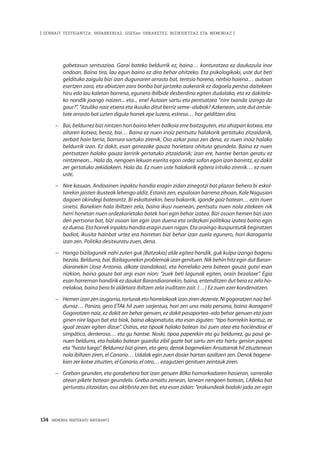 134 · MEMORIA PARTEKATU BATERANTZ
| ZENBAIT TESTIGANTZA: INDARKERIAZ, GGEEen URRAKETEZ, BIZIKIDETZAZ ETA MEMORIAZ |
gabetasun sentsazioa. Garai bateko beldurrik ez, baina… konturatzea ez daukazula inor
ondoan. Baina tira, lau egun baino ez dira behar ohitzeko. Eta psikologikoki, uste dut beti
geldituko zaigula bizi izan dugunaren arrasto bat, tentsio harena, nerbio haiena… autoan
esertzen zara, eta abiatzen zara bonba bat jartzeko aukerarik ez dagoela pentsa daitekeen
hiru edo lau kaletan barrena, egunero ibilbide desberdina egiten dudalako, eta ez dakitela-
ko nondik joango naizen... eta... ene! Autoan sartu eta pentsatzea “nire txanda izango da
gaur?”, “itzuliko naiz etxera eta ikusiko ditut berriz seme–alabak? Azkenean, uste dut antsie-
tate arrasto bat uzten digula horrek epe luzera, estresa… hor gelditzen dira.
–	 Bai, beldurrez bizi nintzen hori baino lehen balkoia erre baitziguten, eta ahizpari kotxea, eta
aitaren kotxea, beraz, bai… Baina ez nuen inoiz pentsatu halakorik gertatuko zitzaidanik,
zerbait hain larria, barrura sartuko zirenik. Oso azkar pasa zen dena, ez nuen inoiz halako
beldurrik izan. Ez dakit, esan genezake gauza horietara ohituta geundela. Baina ez nuen
pentsatzen halako gauza larririk gertatuko zitzaidanik; izan ere, hantxe bertan geratu ez
nintzenean... Hala da, nengoen lekuan eserita egon ordez sofan egon izan banintz, ez dakit
zer gertatuko zekidakeen. Hala da. Ez nuen uste halakorik egitera iritsiko zirenik… ez nuen
uste. 
–	 Nire kasuan, Andoainen inpaktu handia eragin zidan zinegotzi bat plazan behera bi eskol-
tarekin jaisten ikusteak lehengo aldiz. Estanis zen, espaloian barrena zihoan, Kale Nagusian
dagoen okindegi baterantz. Bi eskoltarekin, bera bakarrik, igande goiz batean… ezin nuen
sinetsi. Banekien hala ibiltzen zela, baina ikusi nuenean, pentsatu nuen nola zitekeen nik
herri honetan nuen ordezkarietako batek hori egin behar izatea. Bizi osoan hemen bizi izan
den pertsona bat, bizi osoan lan egin izan duena eta ordezkari politikoa izatea baino egin
ezduena.Etahorrekinpaktuhandiaeraginzuennigan.Etaoraingoikuspuntutikbegiratzen
badiot, ikusita hainbat urtez era horretan bizi behar izan zuela egunero, hori ikaragarria
izan zen. Politika desitxuratu zuen, dena.
–	 Hango bizilagunek nahi zuten guk [Batzokia] alde egitea handik, guk kulpa izango bagenu
bezala. Beldurra, bai. Bizilagunekin problemak izan genituen. Nik behin hitz egin dut Baran-
diaranekin (Jose Antonio, alkate izandakoa), eta horrelako zera batean gauza gutxi esan
nizkion, baina gauza bat argi esan nion: “zuek beti lagunak egiten, orain bezalaxe”. Egia
esan harreman handirik ez daukat Barandiaranekin, baina, entenditzen dut bera ez zela ho-
rrelakoa, baina bera bi aldetara ibiltzen zela iruditzen zait. (…) Ez zuen ezer kondenatzen. 
–	 Hemenizanzenizugarria,torturaketahorrelakoakizanzirendezente.Nigogoratzennaizbel-
durraz… Panizo, gero ETAk hil zuen sarjentua, hori zen una mala persona, baina ikaragarri!
Gogoratzen naiz, ez dakit zer behar genuen, ez dakit pasaportea–edo behar genuen eta joan
ginen nire lagun bat eta biok, baina akojonatuta, eta esan ziguten: “tipo horrrekin kontuz, ze
igual zeozer egiten dizue”. Ostras, eta tipoak halako batean itxi zuen atea eta haciéndose el
simpático, denteroso… eta gu hantxe. Noski, tipoa paperekin eta gu beldurrez, gu pasa ge-
nuen beldurra, eta halako batean guardia zibil gazte bat sartu zen eta hartu genion papera
eta “hasta luego”. Beldurrez bizi ginen, eta gero, denok bagenekien Ansatarrak hil zituztenean
nola ibiltzen ziren, el Canario… Udalak egin zuen dosier hartan azaltzen zen. Denok bagene-
kien zer kotxe zituzten, el Canario, el otro… ezagutzen genituen zeintzuk ziren.
–	 Greban geunden, eta gorabehera bat izan genuen 80ko hamarkadaren hasieran, sarrerako
atean pikete batean geundela. Greba amaitu zenean, lanean nengoen batean, LABeko bat
gerturatu zitzaidan, oso aktibista zen bat, eta esan zidan: “erakundeak badaki jada zer egin
 