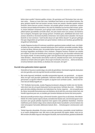 MEMORIA PARTEKATU BATERANTZ · 135
| ZENBAIT TESTIGANTZA: INDARKERIAZ, GGEEen URRAKETEZ, BIZIKIDETZAZ ETA MEMORIAZ |
behar duen zurekin”. Hoztuta gelditu nintzen. Zer gertatzen zen? Pentsatzen hasi, eta etor-
tzen zaizu… Etxean ez nuen ezer esan, lankideren bati baino ez nion zerbait kontatu. Eta
gero, goizean etxetik irten eta autoan sartzea, horixe zen arazoa. Hasteko azpiak miatzen
zenituen, baina barrura sartzen zinenean, eta pizteko giltzari ematen zenionean, orduan
sentitzen zenuen beldurrik handiena. Hiru edo lau hilabetez oso larrituta ibili nintzen, goize-
ro, lanera abiatzen nintzenean, pum egingo nuela sentitzen bainuen... Mehatxua izan zen
pikete batean geundelako sarrerako atean, eta ziztu bizian etorri zen autoan, eta baztertu
izan ez bagina, harrapatu egin izango gintuen. Erreakzio gisa, ukabilkada bat eman nion
autoari, besterik ez. Eta lanera bueltatu nintzenean, hori esatera etorri zitzaidan. Eta hauxe
besterik ez nion erantzun: “zuek ikusiko duzue zer egin behar duzuen”. Ez genuen gehiago
hitz egin. Bagenekien zer gertatzen zen garai haietan. Greba ez zen lanekoa, gai politiko ba-
tengatik zen beharbada.
–	 Joseba Pagazaurtundua hil zutenean sozialisten egoitzara joatea erabaki nuen, nire babe-
sik behar ote zuten jakiteko, arazoak baitzituzten herri askotan zerrendak osatzeko. Beldu-
rra beti da librea. Bertara joan, eta jendea behar bazuten ni prest nengoela esan nien. Eta
hurrengo legealdian zerrendetan sartu ninduten. Zinegotzi hautatu ninduten eta eskolta
jarri zidaten. Ez nien lan handirik eman, baina oso gogorra da, ezin duzulako milimetro bat
ere mugitu etxetik: “ez atera etxetik gu gabe”, ezta egunkaria edo ogia erostera ere kale kan-
toiko dendara... Edozertarako atera behar nuela ere, eskoltak etortzen ziren, eta horregatik,
askotan ez nintzen atera ere egiten. Eta ez egin errutinarik, inoiz ere ez… baina era berean,
errutinaz betetzen zaizu bizitza, ez daukazu eta nora joan. Zer egin?
Zauriak ixtea galarazten duten egoerak
–	 Oraindik ere haustura soziala dago, eta zaila da gainditzea. Gorrotoak eraginda, batzuetan
ezin dut gainditu; ezin da ongi bizi horrela sentitzen zarenean.
–	 Bizi osoko lagunak, lankideak, mendiko txangoetako lagunak, oso gertukoak… ez ziguten
deitu ere egin nola geunden galdetzeko. Azkenean kalean edo denda batean topo egiten
genuenean, ez ziguten irribarre ere egiten, ez ziguten esan sentitzen zutela… Baina hori he-
rrian bizi zen beldurragatik zen.
–	 “Titi” [Estíbaliz Garmendia, Joseba Pagazaurtunduaren alarguna] nirekin eta nire familia-
rekin etorri izan da urte gutxi batzuetan herrira oporretara. Sufritzen ikusi dut… Politikaren
gaia edo dena delakoa ateratzen zen bakoitzean ba, horixe, negarrez… eta oso gaizki pasa
du. Berez, hemendik Donostiara joan zen bizitzera, eta bi edo hiru urte eman zituen han, eta
handik Logroñora joan zen, ez zuelako giro honetan bizitzea eta hemen bizi zena jasaten.
–	 Batzuokoraindikjarraitzendugusufrimenduhonekin,egoerahauezdabukatu.Nirebikote-
kideak 30 urteko espetxe zigorra dauka, estradizio bat dauka zain, eta Estrasburgoren eran-
tzunaren zain gaude jakiteko Espainian bere egoera nola geldituko litzatekeen. Oraintxe
indefinizio puntu batean dago, berez eskaera dauka Iratxe Sorzabalen sumario batean eta
nola torturapean hartutako deklarazio batzuk diren… Estrasburgoren erantzunaren zain
gaude.
–	 Txikiak lagundu diezadake. Ni arraro samarra naiz horretan, jasandako minak baldintza-
tu ez nazan ahalegintzen naiz. Nik inoiz ez diet gorrototik hitz egiten alabei, inoiz ere ez.
Minematenditalabanagusianoladagoenikusteak,txarradaberetzat,gazteenadesberdin
 