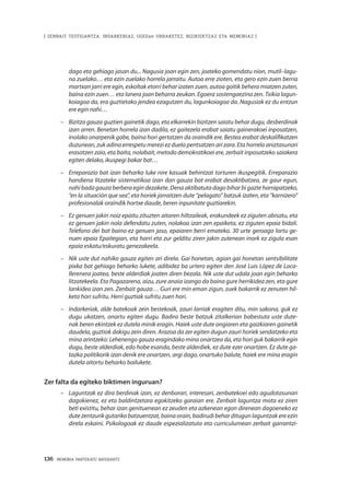 136 · MEMORIA PARTEKATU BATERANTZ
| ZENBAIT TESTIGANTZA: INDARKERIAZ, GGEEen URRAKETEZ, BIZIKIDETZAZ ETA MEMORIAZ |
dago eta gehiago jasan du... Nagusia joan egin zen, joateko gomendatu nion, mutil–lagu-
na zuelako… eta ezin zuelako horrela jarraitu. Autoa erre zioten, eta gero ezin zuen berria
martxan jarri ere egin, eskoltak etorri behar izaten zuen, autoa goitik behera miatzen zuten,
baina ezin zuen… eta lanera joan beharra zeukan. Egoera sostengaezina zen. Txikia lagun-
koiagoa da, era guztietako jendea ezagutzen du, lagunkoiagoa da. Nagusiak ez du entzun
ere egin nahi…
–	 Bizitza gauza guztien gainetik dago, eta elkarrekin bizitzen saiatu behar dugu, desberdinak
izan arren. Benetan horrela izan dadila, ez gaitezela erabat saiatu gainerakoei inposatzen,
inolako onarpenik gabe, baina hori gertatzen da oraindik ere. Bestea erabat deskalifikatzen
duzunean, zuk adina errespetu merezi ez duela pentsatzen ari zara. Eta horrela aniztasunari
erasotzen zaio, eta baita, nolabait, metodo demokratikoei ere, zerbait inposatzeko saiakera
egiten delako, ikuspegi bakar bat…
–	 Erreparazio bat izan beharko luke nire kasuak behintzat torturen ikuspegitik. Erreparazio
handiena litzateke sistematikoa izan dan gauza bat erabat desaktibatzea, ze gaur egun,
nahi bada gauza berbera egin dezakete. Dena aktibatuta dago bihar bi gazte harrapatzeko,
“en la situación que sea”, eta horiek jarraitzen dute “pelagato” batzuk izaten, eta “karnizero”
profesionalak oraindik hortxe daude, beren inpunitate guztiarekin.
–	 Ez genuen jakin noiz epaitu zituzten aitaren hiltzaileak, erakundeek ez ziguten abisatu, eta
ez genuen jakin nola defendatu zuten, nolakoa izan zen epaiketa, ez ziguten epaia bidali.
Telefono dei bat baino ez genuen jaso, epaiaren berri emateko. 30 urte geroago lortu ge-
nuen epaia Epaitegian, eta harri eta zur gelditu ziren jakin zutenean inork ez zigula esan
epaia eskatu/eskuratu genezakeela.
–	 Nik uste dut nahiko gauza egiten ari direla. Gai honetan, agian gai honetan sentsibilitate
pixka bat gehiago beharko lukete, adibidez ba urtero egiten den José Luis López de Laca-
llerenera joatea, beste alderdiak joaten diren bezala. Nik uste dut udala joan egin beharko
litzatekeela. Eta Pagazarena, aizu, zure anaia izango da baina gure herrikidea zen, eta gure
lankidea izan zen. Zenbait gauza… Guri ere min eman zigun, zuek bakarrik ez zenuten hil-
keta hori sufritu. Herri guztiak sufritu zuen hori.
–	 Indarkeriak, alde batekoak zein bestekoak, zauri larriak eragiten ditu, min sakona, guk ez
dugu ukatzen, onartu egiten dugu. Badira beste batzuk zitalkerian babestuta uste dute-
nak beren ekintzek ez dutela minik eragin. Haiek uste dute ongiaren eta gaizkiaren gainetik
daudela, guztiok dakigu zein diren. Arazoa da zer egiten dugun zauri horiek sendatzeko eta
mina arintzeko: Lehenengo gauza eragindako mina onartzea da, eta hori guk bakarrik egin
dugu, beste alderdiak, edo hobe esanda, beste alderdiek, ez dute ezer onartzen. Ez dute ga-
tazka politikorik izan denik ere onartzen, argi dago, onartuko balute, haiek ere mina eragin
dutela aitortu beharko bailukete.
Zer falta da egiteko biktimen inguruan?
–	 Laguntzak ez dira berdinak izan, ez denborari, interesari, zenbatekoei edo agudotasunari
dagokienez, ez eta baldintzetara egokitzeko garaian ere. Zenbait laguntza mota ez ziren
beti existitu, behar izan genituenean ez zeuden eta azkenean egon direnean dagoeneko ez
dute zentzurik gutariko batzuentzat, baina orain, badirudi behar ditugun laguntzak ere ezin
direla eskaini. Psikologoak ez daude espezializatuta eta curriculumean zerbait garrantzi-
 