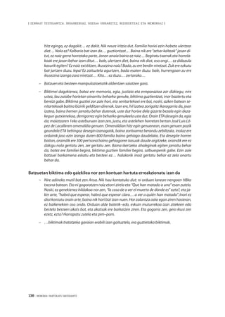 138 · MEMORIA PARTEKATU BATERANTZ
| ZENBAIT TESTIGANTZA: INDARKERIAZ, GGEEen URRAKETEZ, BIZIKIDETZAZ ETA MEMORIAZ |
hitz egingo, ez dagokit… ez dakit. Nik neure iritzia dut. Familia horiei ezin hobeto ulertzen
diet… Nola ez? Kalbario bat izan da… guztiontzat… Baina nik ere “zehar kalteak” jasan di-
tut, ez naiz gerra horretako parte. Jonen anaia baino ez naiz… Begiratu txarrak eta horrela-
koak ere jasan behar izan ditut… bale, ulertzen diet, baina nik diot, oso ongi… ez didazula
kasurik egiten? Ez naiz existitzen, ikusezina naiz? Bada, zu ere berdin niretzat. Zuk ere ezkutu
bat jartzen duzu. Iepa! Ez zaituztela agurtzen, bada esaten duzu: bale, hurrengoan zu ere
ikusezina izango zara niretzat… Kito… ez duzu… zertarako…
–	 Batzuen eta besteen manipulazioetatik aldentzen saiatzen gara.
–	 Biktimei dagokienez, batez ere memoria, egia, justizia eta erreparazioa zor dizkiegu; nire
ustez, lau zutabe horietan oinarritu beharko genuke, biktima guztientzat, inor baztertu eta
bereizi gabe. Biktima guztiei zor zaie hori, eta senitartekoei ere bai, noski, azken batean se-
nitartekoak baitira bizirik gelditzen direnak. Izan ere, hil izatea zorigaitz ikaragarria da, joan
izatea, baina hemen jarraitu behar dutenak, uste dut horixe dela gizarte bezala egin deza-
kegun gutxienekoa, derrigorrez egin beharko genukeela uste dut. Orain ETA desegin da, egia
da; maiatzaren 1eko asteburuan izan zen, justu, eta astelehen horretan bertan José Luis Ló-
pez de Lacalleren omenaldia genuen. Omenaldian hitz egin genuenean, esan genuen pozik
geundela ETA behingoz desegin izanagatik, baina zoritxarrez berandu zebiltzala, inolaz ere
ordainik jaso ezin izango duten 800 familia baino gehiago daudelako. Eta desegite horren
baitan, oraindik ere 300 pertsona baino gehiagoren kasuak daude argitzeke, oraindik ere ez
dakigu nola gertatu zen, zer gertatu zen. Baina ikertzeko ahaleginak egiten jarraitu behar
da, batez ere familiei begira, biktima guztien familiei begira, salbuespenik gabe. Ezin zaie
batzuei barkamena eskatu eta besteei ez… halakorik inoiz gertatu behar ez zela onartu
behar da.
Batzuetan biktima edo gaizkilea nor zen kontuan hartuta erreakzionatu izan da
–	 Nire adineko mutil bat zen Ansa. Nik hau kontatuko dut: ni orduan lanean nengoen HBko
txosna batean. Eta ni gogoratzen naiz etorri zirela eta “Que han matado a uno” esan zutela.
Noski, ez genekienez hildakoa nor zen, “la cosa de a ver el muerto de dónde es” ezta?, eta ja-
kin arte, “habrá que esperar, habrá que esperar claro… a ver a quién han matado”. Inori ez
diot kontatu orain arte, baina nik hori bizi izan nuen. Hor zalantza asko egon ziren hasieran,
ez baikenekien oso ondo. Orduan alde batetik–edo, eskuin muturrekoa izan zitekeen edo
bestela besteen akats bat, eta akatsak ere barkatzen ziren. Eta gogorra zen, gero ikusi zen
ezetz, ezta? Harrapatu zutela eta pim–pam.
–	 …biktimak tratatzeko garaian erabili izan gaituztela, era guztietako biktimak.
 
