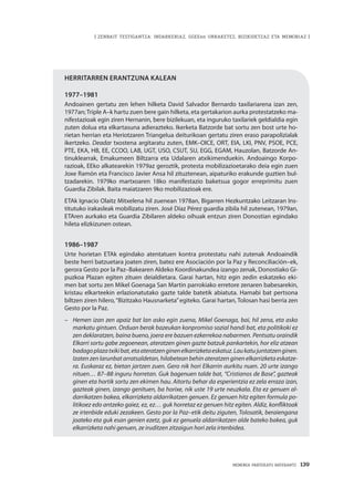 MEMORIA PARTEKATU BATERANTZ · 139
| ZENBAIT TESTIGANTZA: INDARKERIAZ, GGEEen URRAKETEZ, BIZIKIDETZAZ ETA MEMORIAZ |
Herritarren erantzuna kalean
1977–1981
Andoainen gertatu zen lehen hilketa David Salvador Bernardo taxilariarena izan zen,
1977an;Triple A–k hartu zuen bere gain hilketa, eta gertakarion aurka protestatzeko ma-
nifestazioak egin ziren Hernanin, bere bizilekuan, eta inguruko taxilariek geldialdia egin
zuten dolua eta elkartasuna adierazteko. Ikerketa Batzorde bat sortu zen bost urte ho-
rietan herrian eta Heriotzaren Triangelua deiturikoan gertatu ziren eraso parapolizialak
ikertzeko. Deadar txostena argitaratu zuten, EMK–OICE, ORT, EIA, LKI, PNV, PSOE, PCE,
PTE, EKA, HB, EE, CCOO, LAB, UGT, USO, CSUT, SU, EGG, EGAM, Hauzolan, Batzorde An-
tinuklearrak, Emakumeen Biltzarra eta Udalaren atxikimenduekin. Andoaingo Korpo-
razioak, EEko alkatearekin 1979az geroztik, protesta mobilizazioetarako deia egin zuen
Joxe Ramón eta Francisco Javier Ansa hil zituztenean, aipaturiko erakunde guztien bul-
tzadarekin. 1979ko martxoaren 18ko manifestazio baketsua gogor erreprimitu zuen
Guardia Zibilak. Baita maiatzaren 9ko mobilizazioak ere.
ETAk Ignacio Olaitz Mitxelena hil zuenean 1978an, Bigarren Hezkuntzako Leitzaran Ins-
titutuko irakasleak mobilizatu ziren. José Díaz Pérez guardia zibila hil zutenean, 1979an,
ETAren aurkako eta Guardia Zibilaren aldeko oihuak entzun ziren Donostian egindako
hileta elizkizunen ostean.
1986–1987
Urte horietan ETAk egindako atentatuen kontra protestatu nahi zutenak Andoaindik
beste herri batzuetara joaten ziren, batez ere Asociación por la Paz y Reconciliación–ek,
gerora Gesto por la Paz–Bakearen Aldeko Koordinakundea izango zenak, Donostiako Gi-
puzkoa Plazan egiten zituen deialdietara. Garai hartan, hitz egin zedin eskatzeko eki-
men bat sortu zen Mikel Goenaga San Martin parrokiako erretore zenaren babesarekin,
kristau elkarteekin erlazionatutako gazte talde batetik abiatuta. Hamabi bat pertsona
biltzen ziren hilero,“Bizitzako Hausnarketa”egiteko. Garai hartan, Tolosan hasi berria zen
Gesto por la Paz.
–		 Hemen izan zen apaiz bat lan asko egin zuena, Mikel Goenaga, bai, hil zena, eta asko
markatu gintuen. Orduan berak bazeukan konpromiso sozial handi bat, eta politikoki ez
zen deklaratzen, baina bueno, joera ere bazuen ezkerrekoa nabarmen. Pentsatu oraindik
Elkarri sortu gabe zegoenean, ateratzen ginen gazte batzuk pankartekin, hor eliz atzean
badagoplazatxikibat,etaateratzenginenelkarrizketaeskatuz.Laukatujuntatzenginen.
Izaten zen larunbat arratsaldetan, hilabetean behin ateratzen ginen elkarrizketa eskatze-
ra. Euskaraz ez, bietan jartzen zuen. Gero nik hori Elkarrin aurkitu nuen. 20 urte izango
nituen… 87–88 inguru horretan. Guk bagenuen talde bat, “Cristianos de Base”, gazteak
ginen eta hortik sortu zen ekimen hau. Aitortu behar da esperientzia ez zela erraza izan,
gazteak ginen, izango genituen, ba horixe, nik uste 19 urte neuzkala. Eta ez genuen al-
darrikatzen bakea, elkarrizketa aldarrikatzen genuen. Ez genuen hitz egiten formula po-
litikoez edo antzeko gaiez, ez, ez… guk horretaz ez genuen hitz egiten. Aldiz, konfliktoak
ze irtenbide eduki zezakeen. Gesto por la Paz–etik deitu ziguten, Tolosatik, beraiengana
joateko eta guk esan genien ezetz, guk ez genuela aldarrikatzen alde bateko bakea, guk
elkarrizketa nahi genuen, ze iruditzen zitzaigun hori zela irtenbidea.
 