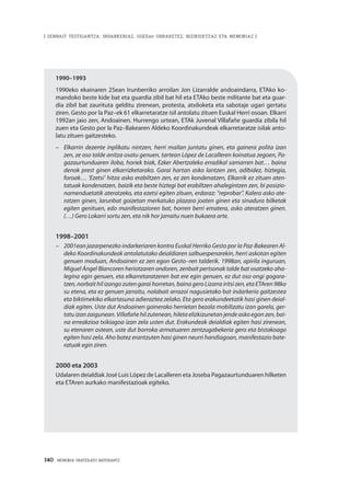 140 · MEMORIA PARTEKATU BATERANTZ
| ZENBAIT TESTIGANTZA: INDARKERIAZ, GGEEen URRAKETEZ, BIZIKIDETZAZ ETA MEMORIAZ |
1990–1993
1990eko ekainaren 25ean Irunberriko arroilan Jon Lizarralde andoaindarra, ETAko ko-
mandoko beste kide bat eta guardia zibil bat hil eta ETAko beste militante bat eta guar-
dia zibil bat zaurituta gelditu zirenean, protesta, atxiloketa eta sabotaje ugari gertatu
ziren. Gesto por la Paz–ek 61 elkarretaratze isil antolatu zituen Euskal Herri osoan. Elkarri
1992an jaio zen, Andoainen. Hurrengo urtean, ETAk Juvenal Villafañe guardia zibila hil
zuen eta Gesto por la Paz–Bakearen Aldeko Koordinakundeak elkarretaratze isilak anto-
latu zituen gaitzesteko.
–		 Elkarrin dezente inplikatu nintzen, herri mailan juntatu ginen, eta gainera polita izan
zen, ze oso talde anitza osatu genuen, tartean López de Lacalleren koinatua zegoen, Pa-
gazaurtunduaren iloba, horiek biak, Ezker Abertzaleko erradikal samarren bat… baina
denok prest ginen elkarrizketarako. Garai hartan asko lantzen zen, adibidez, hiztegia,
foroak… ‘Ezetsi’ hitza asko erabiltzen zen, ez zen kondenatzen, Elkarrik ez zituen aten-
tatuak kondenatzen, baizik eta beste hiztegi bat erabiltzen ahalegintzen zen, bi posizio-
namenduetatik ateratzeko, eta ezetsi egiten zituen, erdaraz: “reprobar”. Kalera asko ate-
ratzen ginen, larunbat goizetan merkatuko plazara joaten ginen eta sinadura bilketak
egiten genituen, edo manifestazioren bat, horren berri ematera, asko ateratzen ginen.
(…) Gero Lokarri sortu zen, eta nik hor jarraitu nuen bukaera arte.
1998–2001
–		 2001ean jazarpenezko indarkeriaren kontra Euskal Herriko Gesto por la Paz-Bakearen Al-
deko Koordinakundeak antolatutako deialdiaren salbuespenarekin, herri askotan egiten
genuen moduan, Andoainen ez zen egon Gesto–ren talderik. 1998an, apirila inguruan,
Miguel Ángel Blancoren heriotzaren ondoren, zenbait pertsonak talde bat osatzeko aha-
legina egin genuen, eta elkarretaratzeren bat ere egin genuen, ez dut oso ongi gogora-
tzen, norbait hil izango zuten garai horretan, baina gero Lizarra iritsi zen, eta ETAren 98ko
su etena, eta ez genuen jarraitu, nolabait arrazoi nagusietako bat indarkeria gaitzestea
eta biktimekiko elkartasuna adieraztea zelako. Eta gero erakundeetatik hasi ginen deial-
diak egiten. Uste dut Andoainen gainerako herrietan bezala mobilizatu izan garela, ger-
tatu izan zaigunean. Villafañe hil zutenean, hileta elizkizunetan jende asko egon zen, bai-
na erreakzioa txikiagoa izan zela usten dut. Erakundeak deialdiak egiten hasi zirenean,
su etenaren ostean, uste dut borroka armatuaren zentzugabekeria gero eta bistakoago
egiten hasi zela. Aho batez erantzuten hasi ginen neurri handiagoan, manifestazio bate-
ratuak egin ziren.
2000 eta 2003
Udalaren deialdiak José Luis López de Lacalleren eta Joseba Pagazaurtunduaren hilketen
eta ETAren aurkako manifestazioak egiteko.
 