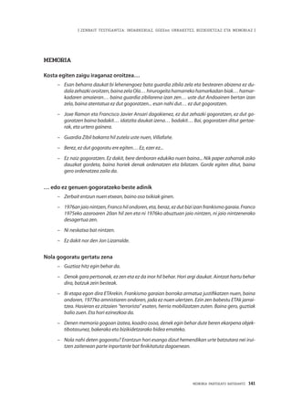 MEMORIA PARTEKATU BATERANTZ · 141
| ZENBAIT TESTIGANTZA: INDARKERIAZ, GGEEen URRAKETEZ, BIZIKIDETZAZ ETA MEMORIAZ |
Memoria
Kosta egiten zaigu iraganaz oroitzea…
–	 Esan beharra daukat bi lehenengoez bata guardia zibila zela eta bestearen abizena ez du-
dalazehazkioroitzen,bainazelaOla…hirurogeitahamarrekohamarkadanbiak…hamar-
kadaren amaieran… baina guardia zibilarena izan zen… uste dut Andoainen bertan izan
zela, baina atentatua ez dut gogoratzen... esan nahi dut… ez dut gogoratzen.
–	 Joxe Ramon eta Francisco Javier Ansari dagokienez, ez dut zehazki gogoratzen, ez dut go-
goratzen baina badakit… idatzita daukat izena… badakit… Bai, gogoratzen ditut gertae-
rak, eta urtero gainera.
–	 Guardia Zibil bakarra hil zutela uste nuen, Villafañe.
–	 Berez, ez dut gogoratu ere egiten… Ez, ezer ez...
–	 Ez naiz gogoratzen. Ez dakit, bere denboran edukiko nuen baina... Nik paper zaharrak asko
dauzkat gordeta, baina horiek denak ordenatzen eta bilatzen. Gorde egiten ditut, baina
gero ordenatzea zaila da.
… edo ez genuen gogoratzeko beste adinik
–	 Zerbait entzun nuen etxean, baino oso txikiak ginen.
–	 1976an jaio nintzen, Franco hil ondoren, eta, beraz, ez dut bizi izan frankismo garaia. Franco
1975eko azaroaren 20an hil zen eta ni 1976ko abuztuan jaio nintzen, ni jaio nintzenerako
desagertua zen.
–	 Ni neskatxa bat nintzen.
–	 Ez dakit nor den Jon Lizarralde.
Nola gogoratu gertatu zena
–	 Guztiaz hitz egin behar da.
–	 Denok gara pertsonak, ez zen eta ez da inor hil behar. Hori argi daukat. Aintzat hartu behar
dira, batzuk zein besteak.
–	 Bi etapa egon dira ETArekin. Frankismo garaian borroka armatua justifikatzen nuen, baina
ondoren, 1977ko amnistiaren ondoren, jada ez nuen ulertzen. Ezin zen babestu ETAk jarrai-
tzea. Hasieran ez zitzaien “terrorista” esaten, herria mobilizatzen zuten. Baina gero, guztiak
balio zuen. Eta hori ezinezkoa da.
–	 Denen memoria gogoan izatea, koadro osoa, denek egin behar dute beren ekarpena objek-
tibotasunez, bakerako eta bizikidetzarako bidea emateko.
–	 Nola nahi deten gogoratu? Erantzun hori esango dizut hemendikan urte batzutara nei irui-
tzen zaitenean parte inportante bat finikitatuta dagoenean.
 