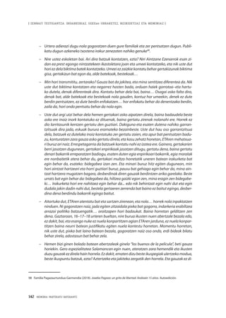 142 · MEMORIA PARTEKATU BATERANTZ
| ZENBAIT TESTIGANTZA: INDARKERIAZ, GGEEen URRAKETEZ, BIZIKIDETZAZ ETA MEMORIAZ |
–	 Urtero adierazi dugu nola gogoratzen duen gure familiak eta zer pentsatzen dugun. Publi-
katu dugun azkeneko txostena irakur zenezaten nahiko genuke98
.
–	 Nire ustez eskoletan bai. Ari dira batzuk kontatzen, ezta? Niri Aintzane Ezenarrok esan zi-
dan ea prest egongo nintzatekeen ikastoletara joan eta umeei kontatzeko, eta nik uste dut
horiezdelabiktimabatekkontatzeko.Umeeiezzaizkiekontatubehargertakizunakbiktima
gisa, gertakizun bat egon da, alde batekoak, bestekoak…
–	 Min hori transmititu, zertarako? Gauza bat da jakitea, eta mina sentitzea diferentea da. Nik
uste dut biktima kontatzen eta negarrez hasten bada, orduan haiek gorrotoa–eta hartu-
ko dutela, denak diferenteak dira. Kontatu behar dela bai, baina… Osagai asko falta dira,
denak bat, alde batekoak eta bestekoak nola gauden, kontuz hor umeekin, denek ez dute
berdin pentsatzen, ez dute berdin enfokatzen… hor enfokatu behar da denentzako berdin,
zaila da, hori ondo pentsatu behar da nola egin.
–	 Uste dut argi utzi behar dela hemen gertakari asko aipatzen direla, baina badaudela beste
asko ere inoiz inork kontatuko ez dituenak, baina gertatu zirenak nolanahi ere. Horrek ez
dio larritasunik kentzen gertatu den guztiari. Dakiguna eta esaten dutena nahiko garran-
tzitsuak dira jada, eskuak burura eramateko bezainbeste. Uste dut hau oso garrantzitsua
dela, batzuek ez dutelako inoiz kontatuko zer gertatu zaien, eta apur bat pentsatzen badu-
zu, konturatzen zara gauza asko gertatu direla, eta kasu zehatz honetan, ETAren mehatxua-
ri buruz ari naiz. Errespetagarria da batzuek kontatu nahi ez izatea ere. Gainera, gertakarien
berri jasotzen dugunean, gertakari enpirikoak jasotzen ditugu, gertatu dena, baina gertatu
denari bakarrik erreparatzen badiogu, esaten duten egia enpirikoari bakarrik, egia moralak
ere nonbaitetik atera behar du, gertakari multzo horretatik uneren batean irakurketa bat
egin behar da, esateko: bidegabea izan zen. Eta minari buruz hitz egiten dugunean, min
hori aintzat hartzeari eta horri guztiari buruz, pausu bat gehiago egin behar da, mina ain-
tzat hartzera mugatzen bagara, desberdinak diren gauzak berdintzen ariko garelako. Beste
urrats bat egin behar da: bidegabea da, hiltzea gaizki egon zen, mina eragin zen bidegabe-
ki… Irakurketa hori ere nahitaez egin behar da... edo nik behintzat egin nahi dut eta egin
dudala jakin dadin nahi dut, bestela gertaeren zerrenda bat baino ez baitut egingo, desber-
dina dena berdindu bakarrik egingo baitut.
–	 Aitortuko dut, ETAren atentatu bat eta sartzen zirenean, eta nola… horrek nola inpaktatzen
ninduen. Ni gogoratzen naiz, jada egiten zitzaidala pixka bat gogorra, indarkeria erabiltzea
arrazoi politiko batzuengatik… oroitzapen hori badaukat. Baina horretan gelditzen zen
dena. Gaztaroan, 16–17–18 urteren bueltan, nire burua ikusten nuen abertzale bezala edo,
ez dakit, bai, eta esango nuke ez nuela konpartitzen agian ETAren jarduna, ez nuela konpar-
titzen baina neurri batean justifikatu egiten nuela kontestu horretan. Momentu horretan,
nik uste dut, pixka bat laino batean bezala, gogoratzen naiz oso ondo, erdi bideak bilatu
behar zirela, adostasun bat behar zela.
–	 Hemen bizi ginen bolada batean abertzaleak ginela “los buenos de la película”, beti gauza
horiekin. Gero espezialitatea Salamancan egin nuen, ateratzen zara hemendik eta ikusten
duzugauzakezdirelahainhorrela.Ezdakit,ematendizubesteikuspegiakulertzekomodua,
beste ikuspuntu batzuk, ezta? Aztertzeko eta jakiteko zergatik den horrela. Eta gauzak ez di-
98	 Familia Pagazaurtundua-Garmendia (2018). Joxeba Pagaza: un grito de libertad. Andoain 15 años. Autoedición.
 