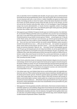 MEMORIA PARTEKATU BATERANTZ · 143
| ZENBAIT TESTIGANTZA: INDARKERIAZ, GGEEen URRAKETEZ, BIZIKIDETZAZ ETA MEMORIAZ |
rela zuri edo beltz, hemen tonalidade asko daudela, eta gero gauza asko ez direla berdinak
hemendik ikusita edo perspektibarekin ikusita. Hori argi eta garbi. Nik ez dut berdin ikusten
16 urte nituenean edo orain, ni por el forro, ni aldatu naizelako eta egoera ere aldatu egin
delako. Eta badago jendea ez duena hori egiten, eskema fijo batzuk dauzkate eta horiekin,
eta ematen du horiek zalantzan jartzea traizio bat dela, eta hori ez dut ulertzen, eta hori
nik uste dut herri honetan asko pasa dela. Jakina, niri min handiagoa, ni igual kritikoagoa
izango naiz mundu abertzalearekin, ni mundu horretan nagoelako, orduan niri gehiago
izorratzen dit hor gaizki egiten dena. Zure bikoteak gaizki egiten badu gauza bat, gehiago
izorratzen dizu ondoko, naiz eta xuabeago izan.
–	 Nola gogoratu gure ibilbidea? Emigrazio handia egon zen denbora gutxian, hori alde bate-
tik, eta bestetik ETAkoak polimiliak zirela eta polimiliak ziren neurrian hori errentabilizatu
egin zuten, ze gu azken finean garai hartan ikusten genuen ETA zela gure “salbatzailea”. Gu
horrela bizi genuen eta gu Ardotxi miresten genuen. Ardotxi… arraroa egiten zait, “el hijo de
la Pía”, Piaren semea, eta nik ikusten nuen torturatua, gu miresten genuen jende hori, ezta?
Gainera ikasleak ziren eta ez dakit ze, jende intelektualki miresgarria, ez dakit, horien atze-
tik… Gero, zein hasi ziren hemen erortzen, ba zurekin eskolan ibilitakoa, esaten zenuela ni
horrekin hemendik horra ez noa. (…) Nik uste dut 81ean edo… hor nonbait, hor gertatzen
direla, hasten direla erortzen batzuk “que dices, bueno… o sea” hau? Beste aldetik, ETA ere
hasten da atentatu batzuekin, Hipercor–eta… nora goaz horrela? Zentzugabeko gauzak,
ezta? Eta gero gu hemengoak gara eta ezin dugu hau kritikatu. Ez, ba hau gaizki baldin ba-
dago esan egin behar da, eta handik aurrera gero eta kritikoago. Eta gero, are gehiago, nola
irudikatzen diren ezker abertzaletik gauza horiek, ikurrinak eta ez dakit zer, folklorismoa az-
kenean, esaten diozu zeure buruari, zer da hau? Gu, aurrera joan beharrean, zer egiten ari
gara, zer irudikatzen ari gara? Hori ez da nik nahi dudan herri progresista, nik ez dut hori
nahi, aurreskua eta abar, ez dakit.
–	 Honen harira, pixka bat ematen du batzuetan besteei botatzen diegula errua eta errua de-
nok daukagu. Denok onartu genuen egoera bat eta bizi genuen egoera naturala izango ba-
litz bezala, halakoa ez zenean nik uste. Eta batzuk lehenago eta beste batzuk geroago joan
gara konturatzen “jode, ba hau ez dago ondo, horrela ezin da bizi”. Hori igual izan zen mina
sozializatu egin zenean, biktima hau zenean eta ezagutzen nuenean, eta, noski, beste bikti-
ma ez bazenekien nor zen… ez da berdina. Ez da berdina.
–	 Urte askoan egon izan naiz hilabete bakar bat ere osorik kobratu gabe, beti zegoelako gre-
baren bat. Izan ere, ETAko norbaiti zerbait gertatzen zitzaion bakoitzean deialdia egiten zen
eta denok parte hartzen genuen, frankismo garaian batuta geundelako erregimen haren
aurka. Orain gaizki dago hau esatea, baina orduan, ETAk Indar Armatuen edo Guardia Zi-
bilaren aurka zerbait egiten zuenean, txalotu egiten zen, erregimenari amaiera eman behar
zitzaiola pentsatzen baikenuen… Beharbada orduan gertatutakotik etorri da gero gertatu
den guztia, orduan beharbada arma asko eman zitzaizkielako aurrera jarraitzeko eta, gero,
ezin izan zitzaizkielako kendu.
–	 Nola gogoratu? Uste dut gatazka oraindik ez dela bukatu. Orain beste era batera kokatu da.
Gatazkak segitzen du. Guk erabiltzen ditugu beste tresna batzuk eta horrela segitu beharko
dugu irabazi arte. Zer da irabaztea? Euskal Herria onartzea nazio bezala eta bere etorkizuna
erabakitzeko eskubidea aitortzea. Hori da irabaztea. Horregatik herriari galdetu behar zaio
zer nahi duen, eta galtzen badugu errespetatu egin beharko dugu, baina irabaziko bagenu
ez dakit besteek errespetatuko luketen. Dudak ditut.
 