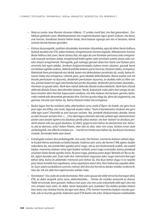 144 · MEMORIA PARTEKATU BATERANTZ
| ZENBAIT TESTIGANTZA: INDARKERIAZ, GGEEen URRAKETEZ, BIZIKIDETZAZ ETA MEMORIAZ |
–	 Nola ez oroitu Joxe Ramón Ansaren hilketa, 17 urteko mutil bat, tiro bat garondoan. Zur-
bilduta gelditzen zara. Mobilizazioetan eta mugimenduetan egon ginen orduan, eta beno,
une hartan, bandotan bereizi behar bada, bera batean egongo zen eta ni bestean, baina
orduan bando berean geunden.
–	 Entzun duzunagatik, azaltzen dizutelako, kontatzen dizutelako, egia da lehen beste helburu
batzuk zeudela eta ETA, azken batean, erregimenaren kontra zegoela, diktaduraren kontra.
Beste helburu bat zuen, beste zentzu bat, eta egia da une horietan pertsona asko erregime-
nak erasoak sentitzen zirela, erregimenak kalte egiten ziela sentitzen zutela; arazo asko sor-
tzen zituen erregimenak. Horregatik, guk nahiago genuen data hori beste une batean jarri,
amnistia bat egon zelako. Jendeari birgizarteratzeko aukera eman zitzaion, gauzak beste
era batean egiteko aukera. Alderdi politiko batean parte hartuta, hitzaren bidez, errespetuz.
Bakoitzak bere printzipioak eta ideiak izaten eta defendatzen jarraituko du, noski, baina hi-
tzaren bidez eta errespetuz. Libreak gara, gure idealak defendatzeko. Baina esatea zuk nik
bezala pentsatzen ez duzunez, desberdin pentsatzen duzunez, ez dudala nahi zu libre iza-
tea, pistola batez tiro egin edo bonba bat jarriko dizudala, desberdin pentsatzen duzulako...
Horretan ez gaude ados. Nork bere ideiak defenda ditzala erakundeetatik. Nork bere iritziak
defenda ditzala Estatu demokratiko batean. Noski, bakoitzak indar jakin bat izango du ba-
besa ematen dion herritar kopuruaren arabera, eta leku batean eta bestean gertatu beha-
rreko orekak edo desorekak gertatuko dira. Eta hori guztia zilegi da, dena da ongietorria, eta
gainera, horrela izan behar du, baina hitzaren bidez eta errespetuz.
–	 Badut lagun bat ba nolabait ezker abertzalean sartu zuela ETApm–ko batek, eta gero hura
joan egin zen EIAra, eta noski, lagunak esaten zidan: “hark ni konbentzitu ninduen eta gero
alde egin zuen”. Oraindik ez zaio buruan sartzen. Bai, jendeak eboluzionatu dezake, baina
ez zaio buruan sartzen hori. (…) Eta okerragoa atentatu bat edo zerbait egin duenarentzat:
joaten zara zeozer egitera eta daukazu jende piloa atzean, eta bat–batean ez daukazu jen-
derik atzean edo oso gutxi daukazu. Ez dakit, gogorra izan behar du beraientzat ere, damu-
tu ala ez damutu, ezta? Azken finean, oker edo ez oker, oker nire ustez, bizitza eman dute
zerbaitegatik, eta alferrik ematea ere… horrek ere tristea izan behar du, konklusio horretara
iristeak. Zertarako balio izan duen!
–	 Estrategiak sortzen dira zerbaitegatik, nire ustez. Eta hemen, momentu batean saltzen digu-
te Euskal Herria existituko ez balitz bezala. Indarrez zein sartu da hemen? Nik egiten dudan
irakurketa da, eta autokritika egiteko prest nago, nik ez dut biolentziarik erabili, eta erabili
badut, momentu batean mina egin badiot norbaiti, prest nago onartzeko, baina parekoak
onartzen badu berak eginiko mina. Ni prest nago, parekoa prest dago? Bestela ez? Ba ez da-
kit, agian kostako zait. Esan nahi dut: memoriaren inguruan ados nago memoria bat egin
behar dela, baina bi aldeetako memoria izan behar du. Eta ikusi behar dugu ni ez naizela
joan beste lurralde bat zapaltzera, nirea zapaltzera etorri dira. Nire hizkuntza zapaldu dida-
te. Gure izaera euskalduna suntsitu nahian ibili dira eta horrek ez dauka inolako ondoriorik.
Hau da, nik ere alde hori azpimarratu nahiko nuke.
–	 Kontatzea?  Oso zaila da ondo kontatzea. Nire ustez gauza da talde terrorista bat egon dela,
ETA, ez dakit zergatik sortu zena, aldarrikatzeko… Horixe da inolako zentzurik ez duena.
Talde terroristak, bere garaian, helburu bat zuen, eta nire ustez eskuetatik alde egin zien eta
min ematen hasi ziren. Ez dakit, beste batzuekin ezin zutelako? Eta kaleko jendea hiltzen
hasi ziren, eta niretzat horixe da egin ezin dena. ETA, hemen momentu batean mundu guz-
tiak, edo ia mundu guztiak, babesten zuen ETA duela urte asko. Orduan bazuen nolabaiteko
 