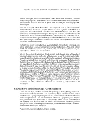 MEMORIA PARTEKATU BATERANTZ · 145
| ZENBAIT TESTIGANTZA: INDARKERIAZ, GGEEen URRAKETEZ, BIZIKIDETZAZ ETA MEMORIAZ |
zentzua, baina gero, demokrazia iritsi zenean, Euskal Herriak duen autonomia, Ekonomia
Ituna, daukagun guztia… Nire ustez, hortxe moztu behar zen, eta nahi duzun guztia eskatu,
baina utzi talde terrorista. Eta horixe da egin ez dena, eta horregatik sufritu dugu guztiok,
haiek eta guk.
–	 Nire ustez badaude bi alderdi. Alderdietako batek eragin du bestea. Ea lortzen dudan ondo
azaltzea. Bi alderdi daude, baina, zergatik. Alderdi hau hemen dagoelako besteak beste hori
egin duelako. Eta haiek ezetz diote. Haiek diote beren alderdia hor dagoela beren ideien alde
borrokan ari zirelako. Presoak zerbaitegatik daude preso, ez dituzte hor sartu nik ikusi nahi
ez ditudalako. Hor daude pertsonak hil dituztelako, edo estortsionatu, edo bonbak jarri di-
tuztelako edo dena delakoagatik, zerbait lapurtu edo norbait bortxatu duena bezalaxe. Hor
dago delitu bat egin duelako, baina haiek eta beren senideek ezetz diote, han daudela beren
ideien alde borrokan zebiltzalako.
–	 Euskal Herriko historia kontatu behar da, ez zatituta, baizik eta mendeetan bizitako egoerak
lotuta, gatazkak eta horien aurrean izan diren erantzunak, borrokak… Nire ustez, historia
azaldu behar da bere orokortasunean, gorrotorik gabe, gure ondorengoek informazio guz-
tia izan behar dutelako beren iritziak osatzeko. 
–	 Nik uste dut norberak bere biktimak dituela, argi eta garbi. Hau da, asko sufritu da herri
honetan, Andoainen bertan jende askok sufritu du, baina arrazoi desberdinengatik. Eta ba-
koitzak bereari begiratu dio orain arte. Sufrimendua badago, nik sufritu dut, sufrituko zuen
Pagazarenarrebak,besteak,bainajendekonkretuhorretazgain,ustedutAndoainensufritu
duela herritar orok. Hau da, atxilotzen badute nire lagun bat, edo hiltzen badute Irunberrin
nire lagun bat, edo Joxe Ramon Ansa hiltzen badute, nik ere sufritzen dut. Sufrimendua ez
da familia batena edo lagun koadrilla batena edo… Nik uste dut sufrimendua oso zabaldu-
ta dagoela. Andoainek milaka shock bizi izan ditu, Joxe Ramon Ansa akabatu zutenean edo
Pagaza akabatu zutenean, herritarrak, ez haien familiak bakarrik, haien lagun sarea, herri-
tarrak uste dut biktimak ere bagarela. Zenbat jendek negar egin duen, izan gabe aita, ama,
alaba, laguna… Terriblea da. Andoainen bezala seguru aski Euskal Herriko herri askotan.
Ondo egin den? Gutxi egin den? Apenas ez den egin? Bakoitzak bereari, berea zaindu du,
bere familia zaindu du, bere kolorea zaindu du, bere babesa eman dio jende horri eta bes-
teari. Ez duzu begiratu, niri ez dit minik egin Pagazaren familiak ze sufrimendu izan duen,
konsziente naiz sufritu dutela, baina sufrimendu hori urrutikoa da, sentsazioak niri ez dit
minik egiten.
Belaunaldi berriei transmisioa nola egin? Gorrotorik gabe bizi
–	 Seme–alabei ez diegu gorrotorik transmititu. Eta gainera guk, ez dakit, baina gurasoek edo-
zein atentaturekin beti mina izaten zuten, edozeinekin, e? Igual zen kanpokoa izan, batena
izan bestearena… guk gurea pasako genuen baina gurasoek asko sufritu dute. Konturatzen
zara aurrerago, urteekin… hori zen normalitatea. Beharbada… gu gazteak ginen eta haiek
ziren gurasoak, eta haiek ikusten zuten ba beste mutil bat hiltzen bazuten, bai alde batekoa
edo bestekoa, haien etxean ere. Aitak beti esaten zuen: “haien etxean ere ederrak pasatzen
egongo dira”. Etxean pasatakoa gogorarazten zion, guardia zibila bazen edo ETAkoa bazen,
“ariko dira pasatzen”. Horixe esaten zuen.
–	 Putasemerik handienak ere badu maite duen ama bat.
 