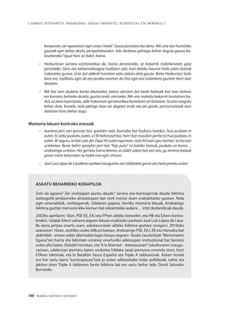 148 · MEMORIA PARTEKATU BATERANTZ
| ZENBAIT TESTIGANTZA: INDARKERIAZ, GGEEen URRAKETEZ, BIZIKIDETZAZ ETA MEMORIAZ |
konparatu zer egoeratan egin zuten haiek”. Gaua pasatzea eta dena. Nik uste dut horrelako
gauzak egin behar direla, perspektibarekin. Edo denbora gehiago behar dugula gauza ba-
tzuetarako? Igual hori, ez dakit, baina.
–	 Hezkuntzan sartzea ezinbestekoa da, baina denetarako, ez bakarrik indarkeriaren gaia
jorratzeko. Gero eta beharrezkoagoa iruditzen zait, hori delako haurrei balio jakin batzuk
irakasteko gunea. Uste dut alderdi horretan asko aldatu dela gauza. Baita Hezkuntza Saila
bera ere, inplikatu egin da eta jendea eraman du hitz egin eta indarkeria guztien berri izan
dezaten.
–	 Nik bizi izan dudana konta diezaioket, baina ulertzen dut beste batzuek bizi izan dutena
ere kontatu beharko dutela, guztia ondo ulertzeko. Nik nire mobida bakarrik kontatzen ba-
dut, ez zara inpartziala, alde bakarrean gertaturikoa kontatzen ari baitzara. Guztia ezagutu
behar dute, bestela, nola jakingo dute zer dagoen ondo eta zer gaizki, pertsonatxoak izan
daitezen lortu behar dugu.
Memoria lekuen kontrako erasoak
–	 Aurrena jarri zan gurutze bat, goatzen naiz, burnizko bat lauburu batekin, hua puskatu in
zuten, bi aldiz puskatu zuten, e? Bi behintzat bai, harri bat masakin jarrita ta hua puskatu in
zuten. Bi seguru, ta bat uste det Zapa hil zuten egunean, nola hil zuen gau hartan, ta hoi zan
urtebetea. Beste behin spraykin jarri bat “hijo puta” ta holako batzuk, puskatu ez baino…
ondorengo urtetan. Hoi gertatu baino leheno, ez dakit udara bat zen edo, gu terreno batzuk
ginun meta belarrakin ta haiek erre egin zittuen.
–	 José Luis López de Lacalleren parkea inauguratu eta hilabetera gorriz eta horiz pintatu zuten.
Askatu beharreko korapiloa
Zein da egoera? Zer oroitzapen puntu daude? Jarrera oso kontrajarriak daude biktima
izateagatik jendaurreko aintzatespen bat nork merezi duen erabakitzeko garaian. Nola
egin omenaldiak, oroitzapenak, Udalaren papera, herriko memoria lekuak, Andoaingo
biktima guztiei memoria leku komun bat eskaintzeko aukera… iritzi desberdinak daude.
2002ko apirilaren 18an, PSE-EE, EAJ eta PPren aldeko botoekin, eta HB eta EAren kontra-
koekin, Udalak hilerri zaharra zegoen lekuan eraikitako parkeari José Luis López de Laca-
lle izena jartzea onartu zuen, askatasunaren aldeko biktima guztien oroigarri. 2010eko
azaroaren 10ean, ezohiko osoko bilkura batean, Andoaingo PSE, EAJ, EB eta Hamaika bat
alderdiek –artean ezker abertzalea legez kanpo zegoen– Eusko Jaurlaritzak“Memoriaren
Eguna”ren harira eta biktimen omenez onarturiko adierazpen insitutzional bat berretsi
zuten aho batez. Ekitaldi horretan, eta“A la libertad – Askatasunari”eskulturaren inaugu-
razioan, udalerrian atentatu baten ondorioz hildako zazpi pertsona omendu ziren, bost
ETAren biktimak, eta bi Batallón Vasco Español eta Triple A taldearenak. Azken horiek
ere hor sartu izana “aurrerapauso”tzat jo zuten adierazitako indar politikoek, nahiz eta
jakitun ziren Triple A taldearen beste biktima bat ere sartu behar zela: David Salvador
Bernardo.
 