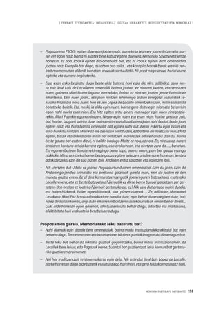 MEMORIA PARTEKATU BATERANTZ · 151
| ZENBAIT TESTIGANTZA: INDARKERIAZ, GGEEen URRAKETEZ, BIZIKIDETZAZ ETA MEMORIAZ |
–	 Pagazarena PSOEk egiten duenean joaten naiz, aurreko urtean ere joan nintzen eta aur-
ten ere egon naiz, baina ni Maitek bere kabuz egiten duenera, Fernando Savater eta jende
horrekin, ez noa. PSOEk egiten dio omenaldi bat, eta ni PSOEk egiten dion omenaldira
joaten naiz. Korapilo bat dago, askatzen oso zaila... eta korapilo horrek berak ere niri zen-
bait momentutan alderdi honetan arazoak sortu dizkit. Ni prest nago arazo horiei aurre
egiteko eta aurrera begiratzeko.
–	 Egia esan asko begiratu dugu beste alde batera, hori egia da. Niri, adibidez, asko kos-
ta zait José Luis de Lacalleren omenaldi batera joatea, ez nintzen joaten, eta sentitzen
nuen, gainera Mari Pazen laguna nintzelako, baina ez nintzen joaten jende batekin ez
elkartzeko. Ezin nuen joan... eta joan nintzen lehenengo aldian zinegotzi sozialistak se-
kulako hitzaldia bota zuen; hori ez zen López de Lacalle omentzeko izan, mitin sozialista
botatzeko baizik. Eta, noski, ia alde egin nuen, baina gero deitu egin nion eta berarekin
egon nahi nuela esan nion. Eta hitz egiten aritu ginen, eta negar egin nuen zinegotzia-
rekin. Mari Pazekin egona nintzen. Negar egin nuen eta esan nion: horixe gertatu zait,
bai, horixe. Izugarri sufritu dute, baina mitin sozialista batera joan nahi badut, bada joan
egiten naiz, eta hara banoa omenaldi bat egitea nahi dut. Berak eskertu egin zidan eta
askohunkitunintzen.MariPazeredeserososentituzen,ezbaitzenariJoséLuisiburuzhitz
egiten, baizik eta alderdiaren mitin bat botatzen. Mari Pazek adore handia izan du. Baina
beste gauza bat esaten dizut, ni baldin badago Maite ez noa, ez noa. Ze, nire ustez, haren
anaiaren kontura ari da karrera egiten, oso orokorrean, eta niretzat zera da…, benetan.
Eta egunen batean Savaterrekin egingo banu topo, aurrez aurre, pare bat gauza esango
nizkioke.Minaarintzekohorrenbestegauzaegitensaiatzenaridirenunehonetan,jendea
adiskidetzeko, ezin da sua pizten ibili, Andoain erdia salatzen eta iraintzen ibili. 
–	 Nik ulertzen dut Udala ez joatea Pagazaurtunduaren omenaldira. Ezin du joan. Ezin da
Andoaingo jendea seinalatu eta pertsona gaiztoak garela esan, ezin da joaten ez den
mundu guztia eraso. Ez al dira konturatzen zergatik joaten garen batzuetara, esaterako
Lacallerenera, eta ez beste batzuetara? Zergatik ez diete beren buruei galdetzen zer ger-
tatzen den bertan ez joateko? Zerbait gertatuko da, ez? Nik uste dut arazoa haiek dutela,
eta haien hizkerak, haien agresibitateak, sua pizten duenak… Ze, adibidez, Marixabel
Lasak edo Mari Paz Artolazabalek adore handia dute, egin behar dutena egiten dute, bai-
na ez dira oldarkorrak, argi dute elkarrekin bizitzen ikasteko urratsak eman behar direla...
Guk, alde honetan egon garenok, afektua erakutsi behar diegu, aitortza eta maitasuna,
afektibitate hori erakusteko betebeharra dugu.
Proposamen garaia. Memoriarako leku bateratu bat?
–	 Nahi duenak egin ditzala bere omenaldiak, baina maila instituzionaleko ekitaldi bat egin
beharradago.Terrorismoarenetaindarkeriarenbiktimaguztiakintegratukodituenegunbat.
–	 Beste leku bat behar da biktima guztiak gogoratzeko, baina maila instituzionalean. Ez
Lacallek bere lekua, edo Pagazak berea. Suontzi bat guztientzat, leku komun bat gertatu-
riko guztiaren oroimenez.
–	 Niri hor iruditzen zait kristoren akatsa egin dela. Nik uste dut José Luis López de Lacalle,
parkehorretandagoaldebatetikeskulturaedoharrihori,etagerohildakoenzuhaitzhori,
 